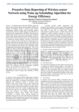 IJSRD - International Journal for Scientific Research & Development| Vol. 2, Issue 05, 2014 | ISSN (online): 2321-0613
All rights reserved by www.ijsrd.com 265
Proactive Data Reporting of Wireless sensor
Network using Wake up Scheduling Algorithm for
Energy Efficiency
Santoshi P.Biradar1
Professor Poonam D.Lambhate2
1
M.E. Student 2
Associate Professor
1,2
JSCOE,Hadapsar.pune
Abstract— In Wireless Sensor Network (WSNs), gather the
data by using mobile sinks has become popular. Reduce the
number of messages which is used for sink location
broadcasting, efficient energy data forwarding, become
accustomed to unknown earthly changes are achieved by a
protocol which is projected by a SinkTrail. The forecast of
mobile sinks’ location are done by using logical coordinate
system. When sensor nodes don’t have any data to send, at
that time they switch to sleep mode to save the energy and
to increase the network lifetime. And due to this reason
there is a chance of the involvement of nodes that are in
sleeping state between the path sources to the mobile sink
which is selected by the SinkTrail protocol. Before become
the fully functional and process the information, these
sleeping nodes can drop the some information. Due to this
reason, it is vital to wake-up the sleeping nodes on the path
earlier than the sender can start transferring of sensed data.
In this paper, on-demand wake-up scheduling algorithm is
projected which is used to activates sleeping node on the
path before data delivery. Here, in this work the multi-hop
communication in WSN also considers. By incorporating
wake-up scheduling algorithm to perk up the dependability
and improve the performance of on-demand data forwarding
extends the SinkTrail solution in our work. This projected
algorithm improves the quality of service of the network by
dishonesty of data or reducing the loss due to sleeping
nodes. The efficiency and the effectiveness projected
solution are proved by the evaluation results.
Key words: Wireless sensor network, wake-up scheduling,
communication system routing, data reporting of WSN,
routing.
I. INTRODUCTION
In wireless sensor network (WSN) applications, incessant
monitoring is an important form. A large number of sensor
nodes are employed by a continuous monitoring for data
gathering and continuous sensing. In wireless sensor
network, every sensor node every so often senses and
creates a specific type of data. Furthermore, node reports
that data to one or several base station(s). In wireless sensor
network (WSNs) consist of a variety of applications that’s
why they have grow to be admired in various fields like
forest fire detection [1], habitat monitoring [2],
environmental science, home health care, military
surveillance. A wireless sensor network (WSNs) are
generally used for the low cost and long term monitoring
applications. While designing the sensor network protocols,
the minimization of energy consumption is a key challenge
concerned in wireless sensor network.
Existing research efforts demonstrate that
permitting sink mobility is more energy efficient approach
for data gathering [3] instead of instituting extended multi-
hop routes to the sink to report data. Wireless
communication capability used as a mobile sinks which is
equipped to achieve mobility, animals or vehicles. To
reduce energy consumption and data transmission paths, the
mobile sinks trail from one location to another location to
collect data from sensor nodes. Even idle listening by sensor
nodes consumes a significant amount of energy decreases
the lifetime of the node are proved by various studies done
on power consumption in WSN. Consequently, switch the
sensor node to sleep mode throughout idle times and wake it
up at periodical intervals to ensure presence of any data is an
effectual approach to conserve energy in WSN.
A. Existing Techniques Limitation
SinkTrail, a greedy data forwarding protocol which is self
adaptive to various application scenarios projected by a
Xinxin Liu et al. [4]. Mobile sinks move incessantly in the
field in comparatively low speed, and gather data on the fly
in SinkTrail. However, in wireless sensor network the
authors fail to consider sleep/wake approach used to
conserve energy.
B. Our Observations
The sleep/wake scheduling provides perfect synchronization
is assumed by existing research efforts. The impact of
synchronization error is non-negligible are proved by the
authors [5]. We experiential that even though existing
systems try achieving exact synchronization between wake-
up of sensor nodes for transmission/reception of data, there
still lives arbitrary synchronization error due to the non
deterministic factors in the system.
C. Our Solution
In wireless sensor network (WSN), on-demand wake up
scheduling for proactive data reporting are projected in this
paper. It is relies on the SinkTrail protocol to retrieve the
shortest path to the mobile sink. The projected approach
sends a wake-up message to all nodes in the path rather than
directly starting data transmission, once the path is obtained.
This is useful for the nodes which are in sleeping mode to
switch to an active working state. As a result, it perks up the
dependability of the system by reducing the synchronization
errors and data loss. The source node starts data
transmission to the mobile sink upon the acknowledgement
from nodes in the route. The efficiency and effectiveness of
the projected solution are proved evaluation results.
 