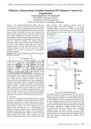 IJSRD - International Journal for Scientific Research & Development| Vol. 2, Issue 07, 2014 | ISSN (online): 2321-0613
All rights reserved by www.ijsrd.com 429
Efficiency Measurement of Indian Standard SPT Hammer Context for
Liquefaction
Tarik Salman1
Dr. S. M. Ali Jawaid2
1
PG Student 2
Associate Professor
1,2
Department of Civil Engineering
1,2
M. M. M. University of Technology, Gorakhpur
Abstract— The standard penetration test (SPT) is the most
widely used in in-situ test. This test involve hammer impact
on penetration rods, and resulting penetration resistance or
blow counts is strongly influenced by the amount of hammer
energy actually transferred into the rods. Research has
shown that the energy transfer to the rod is lesser than the
actual energy generated by the blows of hammer, so the
direct approach of determining the transferred energy, based
on force and acceleration measurements near the top of the
drill rods, should be adopted. The proposed approach
provides a unified method of measuring transferred energy
in the SPT. The measured energy data can be used in a
consistent manner to correct the recorded blow counts to a
reference energy level for each test and allow reliable
correlation of the same in assessment of liquefaction
potential evaluation.
Keywords: SPT, N-value, Energy measurement, liquefaction
potential evaluation
I. INTRODUCTION
Standard Penetration Test (SPT) is the most commonly used
in situ test in estimating soil properties, especially in
cohesion less soils. This is due to the simplicity and low cost
of the test, in addition to the availability of wide range of
correlations between SPT blow counts and material
properties. However, measured SPT blow counts are
affected by several factors such as the diameter of the
borehole, rod length, split spoon sampler configuration, and
energy applied. Thus, several corrections are applied to SPT
blow counts in order to achieve a normalized value prior to
use. Among the most important factors is the energy
efficiency factor for the hammer, which varies depending on
equipment and operator skill. For example, the transmitted
energy is affected by careless measure of drop, hammer
weight inaccuracy, eccentric strike of hammer on drill rod
collar, variation in size of anvil system, use of bent drill
rods, lack of hammer free fall due to ungreased sleeves, stiff
rope on weight, excess turns on cathead, and incomplete
release of rope . Thus, the energy correction factor is highly
dependent on local practice and should not be generalized.
A. Spt System
SPT system is comprised of the standard hammer (weight
63.5 kg), the mechanism that lifts and drops the hammer,
(the anvil, stem and anvil or drive-head) as shown in Fig. 1.
Two shapes of hammers are widely used; the Safety and the
Donut hammer (Fig.2). The safety hammer, which is
relatively long and therefore has a corresponding small
diameter. The safety hammer, has an internal striking ram
that greatly reduces the risk of injuries. The donut hammer
is short in length and therefore larger in diameter than the
safety hammer. The longer safety hammers are more
efficient in transferring energy into the rods than the squat
donut hammers (SPT correction research report by
M.Sheriff Aggour and W.Rose Radding ). In an energy
calibration study by Kovacs et al. (1983), the mean energy
ratio delivered by a safety hammer was found to be about
60%, whereas the mean energy ratio for a donut hammer
was about 45%.
Fig. 1: SPT Setup
Fig. 2: Donut and Safety Hammers
The common practice in performing the SPT is to raise the
hammer 30 inch by means of a rope wrapped around a
rotating pulley and then throw the rope smartly to dissociate
it from the pulley, in this way letting the hammer fall onto
the anvil fastened to the top of the drill stem. Since the rope
is rarely completely dissociated from the pulley, the actual
energy delivered using this technique depends on the skill of
the operator, smoothness of cathead (amount of rust) and
very much on the number of times the rope is originally
wrapped around the pulley. Kovacs et al. (1982)
recommended that two turns of the rope around the pulley
should be used to minimize the importance of the number of
turns and operators characteristics as variables of the
delivered energy.
 