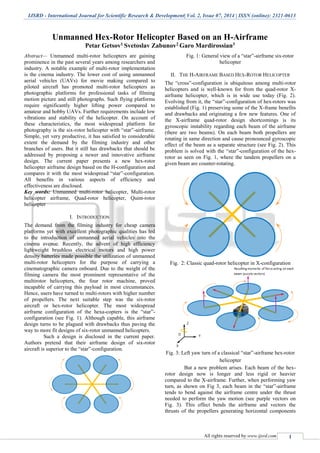 IJSRD - International Journal for Scientific Research & Development| Vol. 2, Issue 07, 2014 | ISSN (online): 2321-0613
All rights reserved by www.ijsrd.com 1
Unmanned Hex-Rotor Helicopter Based on an H-Airframe
Petar Getsov1 Svetoslav Zabunov2 Garo Mardirossian3
Abstract— Unmanned multi-rotor helicopters are gaining
prominence in the past several years among researchers and
industry. A notable example of multi-rotor implementation
is the cinema industry. The lower cost of using unmanned
aerial vehicles (UAVs) for movie making compared to
piloted aircraft has promoted multi-rotor helicopters as
photographic platforms for professional tasks of filming
motion picture and still photographs. Such flying platforms
require significantly higher lifting power compared to
amateur and hobby UAVs. Further requirements include low
vibrations and stability of the helicopter. On account of
these characteristics, the most widespread platform for
photography is the six-rotor helicopter with “star”-airframe.
Simple, yet very productive, it has satisfied to considerable
extent the demand by the filming industry and other
branches of users. But it still has drawbacks that should be
addressed by proposing a newer and innovative airframe
design. The current paper presents a new hex-rotor
helicopter airframe design based on the H-configuration and
compares it with the most widespread “star”-configuration.
All benefits in various aspects of efficiency and
effectiveness are disclosed.
Key words: Unmanned multi-rotor helicopter, Multi-rotor
helicopter airframe, Quad-rotor helicopter, Quint-rotor
helicopter
I. INTRODUCTION
The demand from the filming industry for cheap camera
platforms yet with excellent photographic qualities has led
to the introduction of unmanned aerial vehicles into the
cinema avenue. Recently, the advent of high efficiency
lightweight brushless electrical motors and high power
density batteries made possible the utilization of unmanned
multi-rotor helicopters for the purpose of carrying a
cinematographic camera onboard. Due to the weight of the
filming camera the most prominent representative of the
multirotor helicopters, the four rotor machine, proved
incapable of carrying this payload in most circumstances.
Hence, users have turned to multi-rotors with higher number
of propellers. The next suitable step was the six-rotor
aircraft or hex-rotor helicopter. The most widespread
airframe configuration of the hexa-copters is the “star”-
configuration (see Fig. 1). Although capable, this airframe
design turns to be plagued with drawbacks thus paving the
way to more fit designs of six-rotor unmanned helicopters.
Such a design is disclosed in the current paper.
Authors pretend that their airframe design of six-rotor
aircraft is superior to the “star”-configuration.
Fig. 1: General view of a “star”-airframe six-rotor
helicopter
II. THE H-AIRFRAME BASED HEX-ROTOR HELICOPTER
The “cross”-configuration is ubiquitous among multi-rotor
helicopters and is well-known for from the quad-rotor X-
airframe helicopter, which is in wide use today (Fig. 2).
Evolving from it, the “star”-configuration of hex-rotors was
established (Fig. 1) preserving some of the X-frame benefits
and drawbacks and originating a few new features. One of
the X-airframe quad-rotor design shortcomings is its
gyroscopic instability regarding each beam of the airframe
(there are two beams). On each beam both propellers are
rotating in same direction and cause pronounced gyroscopic
effect of the beam as a separate structure (see Fig. 2). This
problem is solved with the “star”-configuration of the hex-
rotor as seen on Fig. 1, where the tandem propellers on a
given beam are counter-rotating.
Fig. 2: Classic quad-rotor helicopter in X-configuration
Fig. 3: Left yaw turn of a classical “star”-airframe hex-rotor
helicopter
But a new problem arises. Each beam of the hex-
rotor design now is longer and less rigid or heavier
compared to the X-airframe. Further, when performing yaw
turn, as shown on Fig 3, each beam in the “star”-airframe
tends to bend against the airframe centre under the thrust
needed to perform the yaw motion (see purple vectors on
Fig. 3). This effect bends the airframe and vectors the
thrusts of the propellers generating horizontal components
 
