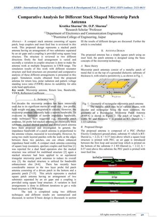 IJSRD - International Journal for Scientific Research & Development| Vol. 2, Issue 07, 2014 | ISSN (online): 2321-0613
All rights reserved by www.ijsrd.com 69
Comparative Analysis for Different Stack Shaped Microstrip Patch
Antenna
Kratika Sharma1 Dr. O.P. Sharma2
1
Research Scholar 2
Professor
1,2
Department of Electronics and Communication Engineering
1,2
Poornima College of Engineering, Jaipur
Abstract— A compact stack antenna consisting of square
patch, loop couplers and inset feed line is reviewed in this
work. This proposed design represents a stacked patch
antenna having an arrangement of two substrates separated
by an air gape and a coupling is provided using square loop
structure. The structure is reviewed in two different
directions firstly the feed arrangement is varied and
secondly a variation in coupler structure is done to make the
antenna work at multiple frequencies in UWB range. The
simulation results of this work with different resonator
structure and feed structures are presented and comparative
analysis of these different arrangements is presented in this
paper. Simulation results obtained from the proposed
antenna for return loss, polar radiation and pattern voltage
standing wave ratio (VSWR) shows its suitability for ultra
wide band application.
Key words: Microstrip antenna, Return loss, Bandwidth,
VSWR, Reflection Coefficient
I. INTRODUCTION
For decades the microstrip antenna has been intensively
used due to its significant merits of small size , low profile,
light weight and easy integration to circuits. However, the
microstrip antennas inherently have a narrow bandwidth. To
overcome its limitation of narrow impedance bandwidth,
many techniques have suggested e.g., microstrip patch
antennas, for probe fed stacked antenna, on electrically thick
substrate, stacked shorted patches and slotted patch antenna
have been proposed and investigated. In general, the
impedance bandwidth of a patch antenna is proportional to
the antenna volume, measured in wavelengths. However, by
using two multi layered patches with the walls at the edges
between these two patches, one can obtain enhanced
impedance band width. A compact stack antenna consisting
of square loop resonators, aperture couples and feed line [1]
was reported for a dual band operation also the stacked
structure was utilized for multiband structure [2] again a
stacked structure had been applied to an equilateral
triangular microstrip patch antennas to reduce its overall
size [3], the stacked structure is utilized for bandwidth
enhancement also [4-6]. There has recently been
considerable interest in the two layer probe fed patch
antenna consisting of a driven patch in the bottom and a
parasitic patch [7-15]. This article represents a stacked
square patch antenna having an arrangement of two
substrates separated by an air gape and a coupling is
provided using square loop structure. A variation in feed
arrangements is done in different iterations to get a wide
band structure in UWB range.
The task is completed using two different
techniques and different results are summarized and
discussed, in section II basic design is discussed; in section
III the results of different designs are discussed. Further the
article is concluded.
II. ANTENNA DESIGN
The proposed antenna has a simple square patch using an
inset feed; the patch antenna is designed using the basic
concepts of the microstrip technology.
A. Basic theory
Microstrip patch antennas consist of a metallic patch of
metal that is on the top of a grounded dielectric substrate of
thickness h, with relative permittivity εr as shown in Fig. 1.
Fig. 1: Geometry of rectangular microstrip patch antenna
The metallic patch may be of various shapes, with
circular and rectangular being the most common; the
geometry of a Rectangular Microstrip Patch Antenna
(RMPA) is shown in Figure 3. The patch of length ‘L’,
width ‘W’ and thickness ‘t’ is printed on RT- Duroid (εr =
2.22) substrate.
B. Proposed Design
The proposed antenna is composed of a PEC (Perfect
Electric Conductor) ground plane, substrate #1 which is RT-
Duroid (εr = 2.22, h = 0.37 mm) above which a square loop
structure is printed with PEC, an air gape is introduced
between the first loop and second loop which is printed on
the bottom of the substrate # 2 RT-Duroid (εr = 2.22, h =
0.37 mm) above this substrate the PEC patch is printed with
inset feed line.
 