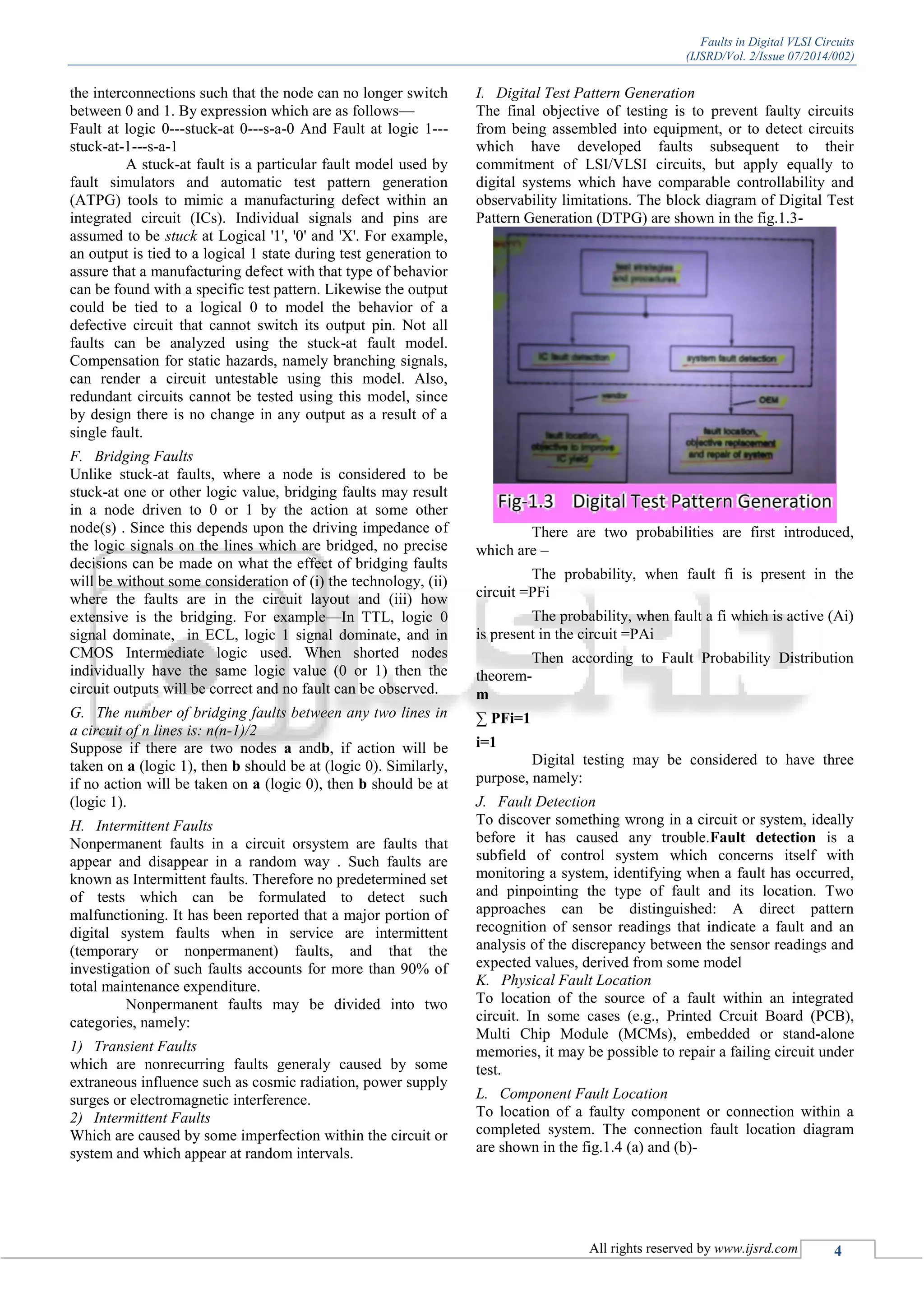 Faults in Digital VLSI Circuits
(IJSRD/Vol. 2/Issue 07/2014/002)
All rights reserved by www.ijsrd.com 4
the interconnections such that the node can no longer switch
between 0 and 1. By expression which are as follows—
Fault at logic 0---stuck-at 0---s-a-0 And Fault at logic 1---
stuck-at-1---s-a-1
A stuck-at fault is a particular fault model used by
fault simulators and automatic test pattern generation
(ATPG) tools to mimic a manufacturing defect within an
integrated circuit (ICs). Individual signals and pins are
assumed to be stuck at Logical '1', '0' and 'X'. For example,
an output is tied to a logical 1 state during test generation to
assure that a manufacturing defect with that type of behavior
can be found with a specific test pattern. Likewise the output
could be tied to a logical 0 to model the behavior of a
defective circuit that cannot switch its output pin. Not all
faults can be analyzed using the stuck-at fault model.
Compensation for static hazards, namely branching signals,
can render a circuit untestable using this model. Also,
redundant circuits cannot be tested using this model, since
by design there is no change in any output as a result of a
single fault.
F. Bridging Faults
Unlike stuck-at faults, where a node is considered to be
stuck-at one or other logic value, bridging faults may result
in a node driven to 0 or 1 by the action at some other
node(s) . Since this depends upon the driving impedance of
the logic signals on the lines which are bridged, no precise
decisions can be made on what the effect of bridging faults
will be without some consideration of (i) the technology, (ii)
where the faults are in the circuit layout and (iii) how
extensive is the bridging. For example—In TTL, logic 0
signal dominate, in ECL, logic 1 signal dominate, and in
CMOS Intermediate logic used. When shorted nodes
individually have the same logic value (0 or 1) then the
circuit outputs will be correct and no fault can be observed.
G. The number of bridging faults between any two lines in
a circuit of n lines is: n(n-1)/2
Suppose if there are two nodes a andb, if action will be
taken on a (logic 1), then b should be at (logic 0). Similarly,
if no action will be taken on a (logic 0), then b should be at
(logic 1).
H. Intermittent Faults
Nonpermanent faults in a circuit orsystem are faults that
appear and disappear in a random way . Such faults are
known as Intermittent faults. Therefore no predetermined set
of tests which can be formulated to detect such
malfunctioning. It has been reported that a major portion of
digital system faults when in service are intermittent
(temporary or nonpermanent) faults, and that the
investigation of such faults accounts for more than 90% of
total maintenance expenditure.
Nonpermanent faults may be divided into two
categories, namely:
1) Transient Faults
which are nonrecurring faults generaly caused by some
extraneous influence such as cosmic radiation, power supply
surges or electromagnetic interference.
2) Intermittent Faults
Which are caused by some imperfection within the circuit or
system and which appear at random intervals.
I. Digital Test Pattern Generation
The final objective of testing is to prevent faulty circuits
from being assembled into equipment, or to detect circuits
which have developed faults subsequent to their
commitment of LSI/VLSI circuits, but apply equally to
digital systems which have comparable controllability and
observability limitations. The block diagram of Digital Test
Pattern Generation (DTPG) are shown in the fig.1.3-
There are two probabilities are first introduced,
which are –
The probability, when fault fi is present in the
circuit =PFi
The probability, when fault a fi which is active (Ai)
is present in the circuit =PAi
Then according to Fault Probability Distribution
theorem-
m
∑ PFi=1
i=1
Digital testing may be considered to have three
purpose, namely:
J. Fault Detection
To discover something wrong in a circuit or system, ideally
before it has caused any trouble.Fault detection is a
subfield of control system which concerns itself with
monitoring a system, identifying when a fault has occurred,
and pinpointing the type of fault and its location. Two
approaches can be distinguished: A direct pattern
recognition of sensor readings that indicate a fault and an
analysis of the discrepancy between the sensor readings and
expected values, derived from some model
K. Physical Fault Location
To location of the source of a fault within an integrated
circuit. In some cases (e.g., Printed Crcuit Board (PCB),
Multi Chip Module (MCMs), embedded or stand-alone
memories, it may be possible to repair a failing circuit under
test.
L. Component Fault Location
To location of a faulty component or connection within a
completed system. The connection fault location diagram
are shown in the fig.1.4 (a) and (b)-
 