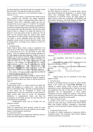 Faults in Digital VLSI Circuits
(IJSRD/Vol. 2/Issue 07/2014/002)
All rights reserved by www.ijsrd.com 4
the interconnections such that the node can no longer switch
between 0 and 1. By expression which are as follows—
Fault at logic 0---stuck-at 0---s-a-0 And Fault at logic 1---
stuck-at-1---s-a-1
A stuck-at fault is a particular fault model used by
fault simulators and automatic test pattern generation
(ATPG) tools to mimic a manufacturing defect within an
integrated circuit (ICs). Individual signals and pins are
assumed to be stuck at Logical '1', '0' and 'X'. For example,
an output is tied to a logical 1 state during test generation to
assure that a manufacturing defect with that type of behavior
can be found with a specific test pattern. Likewise the output
could be tied to a logical 0 to model the behavior of a
defective circuit that cannot switch its output pin. Not all
faults can be analyzed using the stuck-at fault model.
Compensation for static hazards, namely branching signals,
can render a circuit untestable using this model. Also,
redundant circuits cannot be tested using this model, since
by design there is no change in any output as a result of a
single fault.
F. Bridging Faults
Unlike stuck-at faults, where a node is considered to be
stuck-at one or other logic value, bridging faults may result
in a node driven to 0 or 1 by the action at some other
node(s) . Since this depends upon the driving impedance of
the logic signals on the lines which are bridged, no precise
decisions can be made on what the effect of bridging faults
will be without some consideration of (i) the technology, (ii)
where the faults are in the circuit layout and (iii) how
extensive is the bridging. For example—In TTL, logic 0
signal dominate, in ECL, logic 1 signal dominate, and in
CMOS Intermediate logic used. When shorted nodes
individually have the same logic value (0 or 1) then the
circuit outputs will be correct and no fault can be observed.
G. The number of bridging faults between any two lines in
a circuit of n lines is: n(n-1)/2
Suppose if there are two nodes a andb, if action will be
taken on a (logic 1), then b should be at (logic 0). Similarly,
if no action will be taken on a (logic 0), then b should be at
(logic 1).
H. Intermittent Faults
Nonpermanent faults in a circuit orsystem are faults that
appear and disappear in a random way . Such faults are
known as Intermittent faults. Therefore no predetermined set
of tests which can be formulated to detect such
malfunctioning. It has been reported that a major portion of
digital system faults when in service are intermittent
(temporary or nonpermanent) faults, and that the
investigation of such faults accounts for more than 90% of
total maintenance expenditure.
Nonpermanent faults may be divided into two
categories, namely:
1) Transient Faults
which are nonrecurring faults generaly caused by some
extraneous influence such as cosmic radiation, power supply
surges or electromagnetic interference.
2) Intermittent Faults
Which are caused by some imperfection within the circuit or
system and which appear at random intervals.
I. Digital Test Pattern Generation
The final objective of testing is to prevent faulty circuits
from being assembled into equipment, or to detect circuits
which have developed faults subsequent to their
commitment of LSI/VLSI circuits, but apply equally to
digital systems which have comparable controllability and
observability limitations. The block diagram of Digital Test
Pattern Generation (DTPG) are shown in the fig.1.3-
There are two probabilities are first introduced,
which are –
The probability, when fault fi is present in the
circuit =PFi
The probability, when fault a fi which is active (Ai)
is present in the circuit =PAi
Then according to Fault Probability Distribution
theorem-
m
∑ PFi=1
i=1
Digital testing may be considered to have three
purpose, namely:
J. Fault Detection
To discover something wrong in a circuit or system, ideally
before it has caused any trouble.Fault detection is a
subfield of control system which concerns itself with
monitoring a system, identifying when a fault has occurred,
and pinpointing the type of fault and its location. Two
approaches can be distinguished: A direct pattern
recognition of sensor readings that indicate a fault and an
analysis of the discrepancy between the sensor readings and
expected values, derived from some model
K. Physical Fault Location
To location of the source of a fault within an integrated
circuit. In some cases (e.g., Printed Crcuit Board (PCB),
Multi Chip Module (MCMs), embedded or stand-alone
memories, it may be possible to repair a failing circuit under
test.
L. Component Fault Location
To location of a faulty component or connection within a
completed system. The connection fault location diagram
are shown in the fig.1.4 (a) and (b)-
 