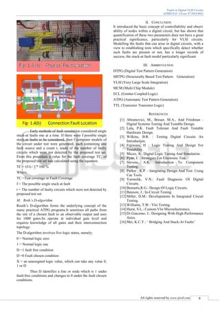 Faults in Digital VLSI Circuits
(IJSRD/Vol. 2/Issue 07/2014/002)
All rights reserved by www.ijsrd.com 5
Early methods of fault simulation considered single
stuck-at faults one at a time. If there were f possible single
stuck-at faults to be considered, then f computer models of
the circuit under test were generated, each containing one
fault source and a count t, made of the number of faulty
circuits which were not detected by the proposed test set.
From this procedure a value for the fault coverage TC, of
the proposed test set was calculated using the equation:
TC = (f-t) / f * 100 %
Where,
TC =Test coverage or Fault Coverage
f = The possible single stuck at fault
t = The number of faulty circuits which were not detected by
proposed test set.
M. Roth’s D-algorithm
Routh’s D-algorithm forms the underlying concept of the
many practical ATPG programs.It sensitises all paths from
the site of a chosen fault to an observable output and uses
for 1000 gates.Its operate at individual gate level and
requires knowledge of all gates and their interconnection
topology.
The D-algorithm involves five logic states, namely:
0 = Normal logic zero
1 = Normal logic one
D =1 fault free condition
D =0 Fault chosen condition
X = an unassigned logic value, which can take any value 0,
1 or D
Thus D identifies a line or node which is 1 under
fault-free conditions and changes to 0 under the fault chosen
conditions.
II. CONCLUSION
It introduced the basic concept of controllability and observ
ability of nodes within a digital circuit, but has shown that
quantification of these two parameters does not have a great
practical significance, particularly for VLSI circuits.
Modelling the faults that can arise in digital circuits, with a
view to establishing tests which specifically detect whether
such faults are present or not, has a longer records of
success, the stuck-at fault model particularly significant.
III. ABBREVIATION
DTPG (Digital Test Pattern Generation)
SBTPG (Structurally Based Test Pattern Generation)
VLSI (Very Large Scale Integration)
MCM (Multi Chip Module)
ECL (Emitter Coupled Logic)
ATPG (Automatic Test Pattern Generation)
TTL (Transistor Transistor Logic)
REFERENCES
[1] Abramovici, M., Breuer, M.A., And Friedman :
Digital Systems Testing And Testable Design.
[2] Lala, P.K. Fault Tolerant And Fault Testable
Hardware Design.
[3] Wilkins, B.R. : Testing Digital Circuits An
Introduction.
[4] Fujiwara, H : Logic Testing And Design For
Testability.
[5] Miczo, A : Digital Logic Testing And Simulation.
[6] Pynn, C : Strategies For Electronic Test.
[7] Stevens, A.K. :Introduction To Component
Testing.
[8] Parker , K.P. : Integrating Design And Test: Using
Cae Tools.
[9] Yarmolik, V.N.: Fault Diagnosis Of Digital
Circuits.
[10]Bennetts,R.G.: Design Of Logic Circuits.
[11]Bateson, J.: In-Circuit Testing.
[12]Miller, D.M.: Developments In Integrated Circuit
Testing.
[13]Williams, T.W.: Vlsi Testing.
[14]Hurst, S.L.: Custom Vlsi Microelectronics.
[15]Di Giacomo, J.: Designing With High Performance
Asics.
[16]Mei, K.C.Y.: ‘ Bridging And Stuck-At Faults’
 