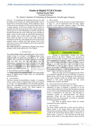 IJSRD - International Journal for Scientific Research & Development| Vol. 2, Issue 07, 2014 | ISSN (online): 2321-0613
All rights reserved by www.ijsrd.com 3
Faults in Digital VLSI Circuits
Sandeep Kumar Ojha1
1
Assistant Professor
1
St. Andrew’s Institute of Technology & Management, Farrukh nagar, Gurgaon
Abstract— In considering the techniques that may be used
for digital circuit testing, two distinct philosophies may be
found, First is Functional Testing, which undertake a series
of functional tests and check for the correct (fault free) 0 or
1 output response. It does not consider how the circuit is
designed, but only that it gives the correct output during test
and second one is Fault Modelling in whichto consider the
possible Faults that may occur within the circuit, and then to
apply a series of tests which are specifically formulated to
check whether each of these faults is present or not.The
faults which are likely to occur on the wafer during the
manufacture of the ICs, and compute the result on the circuit
output(s) with or without each fault present. Each of the
final series of tests is then designed to show that a particular
fault is present or not.
Key words: SBTPG, IC manufacturer, Digital circuit, Stuck-
at faults, ATPG, PCB, MCM, ECL, TTL, CMOS
I. INTRODUCTION
The stuck-at faults, where a particular node in the circuit is
always at logic 0 or at logic 1, and bridging faults, where
adjacent nodes or tracks are considered to be shorted
together. This is aided by the fact that a test for one potential
fault will often also test for other faults, and the
determination of a minimum test set to cover all the faults
being modelled is a powerful objective.However in theory
of digital circuit which passes all its fault modelling tests
may still not be fully functional.
A. Controllability and Observability
Two terms need to be considered before discussing further
aspects of digital circuit testing. These are controllability
and observability.
B. Controllability
The basic concept of controllability is simple, it is measure
of how easily a node in a digital circuit can be set to logic 0
or to logic 1 by signals applied to the accessible (primary)
inputs. The controllability of circuits containing latches and
flip-flops (sequential circuits) The block diagram of
controllability isas shown in the fig.1.1 –
C. Observability
It is measure of how easily the state of a given node (logic 0
or logic 1) can be determined from the logic signals
available at the accessible (primary) outputs. The block
diagram of observability is as shown in the fig.1.2-
Turning to observability, consider the simple
circuit shown in the fig1.2. Suppose it is necessary to
observe the logic value on node 2 . In order that this logic
value propagates to the primary output Z , to give a different
logic value at Z depending upon whether the node is logic 0
or logic 1 , it is clear that nodes 1 and 4 must be set to logic
1 and node 6 to logic 0. Hence primary signals must be
chosen so that these conditions are present on nodes 1,4 and
6, in which case output Z will be solely dependent upon
node 2. Node 2 will then be observable.
These two terms were first introduced in the 1970’s
in an attempt to quantify the ease (or difficulty) of testing a
digital circuit, with the aim of bringing to the attention of
the circuit designer during the design phase potentially
difficult to test circuit arrangements so that circuit
modifications could be considered.
D. Structurally Based Test Pattern Generation
The consideration of possible faults in a digital circuit is
undertaken in order to establish a minimum set of test
vectors which collectively will test that the faults are present
or not. If none of the predefined faults are detected, then the
circuit is considered to be fault free. This procedure is
sometimes termed as structurally-based test pattern
generation. When the test vectors are automatically
generated from the circuit layout, its termed as automatic
test pattern generation (ATPG).
The faults in digital circuits which are usually
considered two types, which are:
E. Stuck-at faults
The most common model that as been used for faults in
digital circuits is the single stuck-at fault model. This
assumes that any physical defect in a digital circuit results in
a node in the circuit being fixed at logic 0, stuck-at 0, or
fixed at logic 1, stuck-at 1. This fault may be in the logic
gate or macro itself, or some open circuit or short circuit in
 