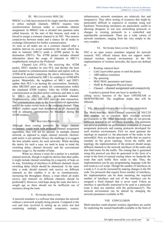 Multi-Channel Multi-Interface Wireless Network Architecture
(IJSRD/Vol. 2/Issue 07/2014/009)
All rights reserved by www.ijsrd.com 31
III. MULTI-CHANNEL MAC [4]
MMAC is a link-layer protocol for single interface networks
to utilize multiple channels. MMAC requires time
synchronization between nodes to coordinate channel
assignment. In MMAC time is divided into quantum units
called beacons. At the start of this beacon, each node is
forced to assign a common channel to its NIC. This ensures
connectivity between nodes and a chance for all nodes to
exchange information for further communication.
As soon as all nodes are on a common channel after a
random interval (to avoid contention) the node which has
data to transmit (SRC1) sends a ATIM packet to the
destination (DST1). The ATIM packet includes channel
information about the usage of channels in SRC1’s
neighborhood, termed as the Preferred
Channel List (PCL). On receiving this ATIM
packet, DST1 matches its own PCL and decides the least
used channel as communication medium and replies with an
ATIM-ACK packet containing the above information. The
transaction is confirmed by SRC1 by sending an ATIM-RES
packet. Meanwhile, the neighbors of SRC1 and DST1
update their PCL’s on hearing the conversation. Similarly,
other SRCDST pairs get ready for communication within
the stipulated ATIM window. After the ATIM window,
communication as decided earlier continues and data is sent
by SRC1 to DST1 on the pre-decided channel.
Simultaneously, other SRC-DST pairs do data transaction.
The communication stops as the beacon interval approaches
and all the nodes switch back to the common channel. Thus,
MMAC enables equal load distribution on all channels as
well as adequate opportunities for broadcast during the
ATIM window.
IV. ROUTING PROTOCOL
Although most routing protocols for single channel
assignment would work with proposed channel assignment
algorithms, they will not be optimal. In multiple channel
network, as opposed to single channel network, shortest-
path metric is not optimal. Hence, the challenge is to suggest
the best suitable metric for such networks. While deciding
the metric for such a case, we need to keep in mind the
switching delay, channel diversity and the conventional
resource usage i.e. the number of hops.
When we choose a route for a packet in a multiple
channel network, though it might be shorter than their paths,
it might include channel switching for a majority of hops on
its way. Switching of interfaces to different channels incurs
switching delay which should be minimized. At the same
time a node should transmit and receive on different
channels as this enables it to do so simultaneously,
increasing the throughput. Hence, a route where all nodes
receive and transmit on different channels should be
preferred[5]. However, total hops along the route also have a
weight age as there should not be inefficient use of
resources along the route.
V. NETWORK SIMULATOR
A network simulator is a software that simulates the network
without a netwowrk actually being present. Compared to the
cost and time involved in setting up an entire test bed
containing multiple networked computers, routers,
infrastructure, network simulators are relatively fast and
inexpensive. They allow testing of scenarios that might be
particularly difficult or expensive to simulate using real
hardware. Networking simulators are particularly useful in
allowing designers to test new networking protocols or
changes to existing protocols in a controlled and
reproducible environment. There are a wide variety of
network simulators, ranging from the very simple to the
very complex.
VI. NETWORK SIMULATOR- NS2[1]
NS2 is an open source simulator targeted for network
research. NS2 official release does not support multi-
channel wireless network environment. In the NS
implementation of wireless networks, the layers are defined
as:
 Routing- topmost layer
 Link Layer-either queue or send the packet
 ARP-address resolution
 Ifq- queueing
 MAC-MAC parameters and timers
 NetIF & Propagaton-Physical layer
 Channel – channel assignment and connectivity
A packet is passed from one layer to another by
calling recv() function of the layer UPSTREAM or
DOWNSTREAM. The neighbour nodes that will be
affected.
VII. MULTI-INTERFACE MULTI-CHANNEL EXTENSION
The Multi-Interface Multi-Channel extension of NS-2.29
now enables us to simulate such wireless network
environments in NS. Other simulators either do not provide
sufficient features or are not freely available. The extension
can serve as platform for performance evaluation of channel
assignment protocols and routing protocols developed for
such wireless environments. First we must generate the
topology as required i.e. the placement of the nodes in the
network[6]. Next we decide upon the traffic that we need to
simulate on the given topology. Given the traffic and
topology, the implementation of the protocol should assign
different channels to the network interfaces of the nodes and
also find routes for the traffic. The routing that is generated
using this protocol can then be generated in the form of a
script in the form of manual routing where we hardcode the
route that each traffic flow needs to take Thus, the
implementation can be any programming language with the
end result as a tcl script. Though the number of interfaces on
a node is 5, it can be increased by making changes in the NS
code. For protocols that require fewer number of interfaces,
the implementation can be done assuming the required
number of interfaces and rest of the interfaces can be
assigned a fixed channel that is never used. Unless an
interface is specifically instructed to be used in a particular
route it does not interfere with the performance[7]. The
network environment can be altered by changing the
network parameters available in NS.
VIII. CONCLUSION
Multi-interface multi-channel wireless algorithms are useful
for exploiting the wasted bandwidth available in the form of
 