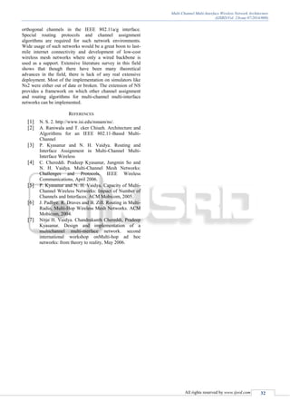 Multi-Channel Multi-Interface Wireless Network Architecture
(IJSRD/Vol. 2/Issue 07/2014/009)
All rights reserved by www.ijsrd.com 32
orthogonal channels in the IEEE 802.11a/g interface.
Special routing protocols and channel assignment
algorithms are required for such network environments.
Wide usage of such networks would be a great boon to last-
mile internet connectivity and development of low-cost
wireless mesh networks where only a wired backbone is
used as a support. Extensive literature survey in this field
shows that though there have been many theoretical
advances in the field, there is lack of any real extensive
deployment. Most of the implementation on simulators like
Ns2 were either out of date or broken. The extension of NS
provides a framework on which other channel assignment
and routing algorithms for multi-channel multi-interface
networks can be implemented.
REFERENCES
[1] N. S. 2. http://www.isi.edu/nsnam/ns/.
[2] A. Raniwala and T. cker Chiueh. Architecture and
Algorithms for an IEEE 802.11-Based Multi-
Channel
[3] P. Kyasanur and N. H. Vaidya. Routing and
Interface Assignment in Multi-Channel Multi-
Interface Wireless
[4] C. Chereddi. Pradeep Kyasanur, Jungmin So and
N. H. Vaidya. Multi-Channel Mesh Networks:
Challenges and Protocols. IEEE Wireless
Communications, April 2006.
[5] P. Kyasanur and N. H. Vaidya. Capacity of Multi-
Channel Wireless Networks: Impact of Number of
Channels and Interfaces. ACM Mobicom, 2005.
[6] J. Padhye. R. Draves and B. Zill. Routing in Multi-
Radio, Multi-Hop Wireless Mesh Networks. ACM
Mobicom, 2004.
[7] Nitin H. Vaidya. Chandrakanth Chereddi, Pradeep
Kyasanur. Design and implementation of a
multichannel multi-nterface network. second
international workshop onMulti-hop ad hoc
networks: from theory to reality, May 2006.
 