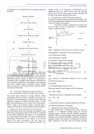 Ant Colony Optimization Based Energy Efficient On-Demand Multipath Routing Scheme For Wireless Sensor Networks
(IJSRD/Vol. 2/Issue 07/2014/003)
All rights reserved by www.ijsrd.com 7
on-demand so as to compensate for the dynamic nature of
the WSN.
Fig. 1: System Architecture
Figure 1 shows the system architecture of the ACO
based Multipath Routing method. When a node demands
transmission of data, the current topology of the network is
determined and the number of paths to be generated is
determined. ACO is applied to the network to determine the
route. Suurballe’s algorithm is then applied on the topology
and ACO is applied again to determine another disjoint
route. This process is carried out until the required number
of routes are determined.
IV. ANT COLONY OPTIMIZATION BASED ENERGY
EFFICIENT ON-DEMAND MULTIPATH ROUTING SCHEME
The current paper proposes an energy efficient routing
methodology that uses ACO to determine the routes on-
demand i.e. route determination is carried out only when the
application requires to transmit data.The process of multi
path route determination [3] is carried out in three phases.
When a node in the networks wishes to transmit data, it
triggers the initial phase and the algorithm operation begins.
A. Topology Detection and Path Count Determination
The initial phase deals with detecting the topology of the
WSN. Due to the dynamic nature of the WSN (as considered
in the problem definition), this process is to be performed
for every transmission request. This can be performed by
transmitting hello packets in the network, or by external
tools of the user’s convenience. The next step is to
determine the path count. This is application specific. The
number routes to be generated is determined by the
application based on various factors line; the expected
security level, overall node energy, network topology and
the type of encryption algorithm being used.
B. ACO Application and Final Path Determination
The process of actual routing is performed in this phase. The
Ant Colony Optimization algorithm is used to determine the
routes to be taken by the packets.
According to Dorigo’s definition, the decision for
the next edge to travel is performed in a probabilistic
manner, using the relation:
( )
( )
, ( )
( )
0, ( )( )
k
ij
ij ij
k
ij ijl J ik
k
t
if j J i
t
j J itP
 
 
 
 

        
      
 

 




 (1)
Here,
𝑃𝑖𝑗
𝑘
(t)= Probability of travel from i to j node for an ant k.
This probability is dependent on several factors like,
𝜏𝑖𝑗(𝑡)=Pheromone intensity.
𝜂𝑖𝑗(𝑡)= Pheromone visibility.
α= Importance of pheromone intensity.
𝛽=Importance of pheromone visibility
𝐽 𝑘(𝑖)=Neighborhood node set for ant k.
Pheromone updates are dependent on relation,
𝛥𝜏𝑖𝑗
𝑘
= {
𝑄
𝐿 𝑘
, 𝑖𝑓 (𝑖, 𝑗)𝜖 𝑡𝑜𝑢𝑟
0, 𝑜𝑡ℎ𝑒𝑟𝑤𝑖𝑠𝑒
(2)
Here
Δ 𝜏 𝑖𝑗
𝑘 = Amount of pheromone updated by ant k while
traveling from node i to j.
Q=Constant.
Lk=Total path length covered by ant k.
Pheromone updates finally happens with this equation,
𝜏𝑖𝑗
𝑘
= 𝜏𝑖𝑗
𝑘
+ ∆𝜏𝑖𝑗
𝑘
(3)
And pheromone decay is dependent on the equation,
𝜏𝑖𝑗 = (1 − 𝜌) (4)
Here
𝜏𝑖𝑗=Pheromone intensity on edge joining node i and node j
ρ=Evaporation parameter of the graph.
C. Modified Suurballe Algorithm Application
A single optimal path is obtained from ACO. Since the
necessity is to determine multiple paths, the network
topology graph is altered using the modified Suurballe’s
algorithm. The base network graph and the determined path
is passed to the modified Suurballe’s algorithm. Suurballe’s
algorithm perform the process of eliminating the directed
edges contained in the path, from the network topology
 