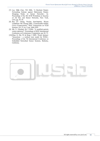 Particle Swarm Optimization Based QoS Aware Routing for Wireless Sensor Networks
(IJSRD/Vol. 2/Issue 07/2014/004)
All rights reserved by www.ijsrd.com 11
[7] Lee, SB& Choi, YH 2006, ‘A Resilient Packet-
Forwarding Scheme against Maliciously Packet-
Dropping Nodes in Sensor Networks’, In:
Proceedings of the 4th ACM Workshop on Security
of Ad Hoc and Sensor Networks, New York,
USA, pp. 59–70.
[8] Ray CC Cheng, Nicolas Jean-baptiste, Wayne
Luk&Peter YK Cheung 2005, ‘Customizable Elliptic
Curve Cryptosystems’, IEEE Transactions on VLSI
Systems, vol. 13, no. 9, pp. 1048-1059.
[9] Shi, Y.; Eberhart, R.C. (1998). "A modified particle
swarm optimizer". Proceedings of IEEE International
Conference on Evolutionary Computation. pp. 69–73.
[10]Zhan, G, Shi, W & Deng, J 2009, ‘Poster abstract:
‘Sensortrust - a resilient trust model for WSNs’,
Proceedings of the 7th International Conference on
Embedded Networked Sensor Systems, Berkeley,
California.
 