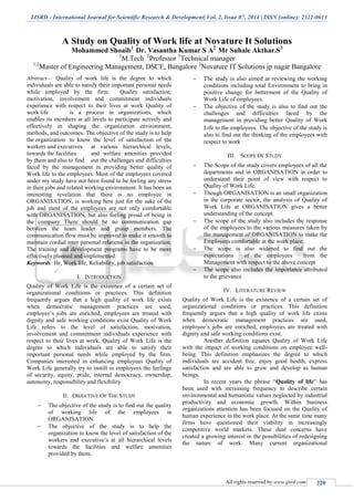 IJSRD - International Journal for Scientific Research & Development| Vol. 2, Issue 07, 2014 | ISSN (online): 2321-0613
All rights reserved by www.ijsrd.com 220
A Study on Quality of Work life at Novature It Solutions
Mohammed Shoaib1
Dr. Vasantha Kumar S A2
Mr Suhale Akthar.S3
1
M.Tech 2
Professor 3
Technical manager
1,2
Master of Engineering Management, DSCE, Bangalore 3
Novature IT Solutions jp nagar Bangalore
Abstract— Quality of work life is the degree to which
individuals are able to satisfy their important personal needs
while employed by the firm. Quality satisfaction,
motivation, involvement and commitment individuals
experience with respect to their lives at work Quality of
work life is a process in organizations, which
enables its members at all levels to participate actively and
effectively in shaping the organization environment,
methods, and outcomes. The objective of the study is to help
the organization to know the level of satisfaction of the
workers and executives at various hierarchical levels,
towards the facilities and welfare amenities provided
by them and also to find out the challenges and difficulties
faced by the management in providing better quality of
Work life to the employees. Most of the employees covered
under my study have not been found to be feeling any stress
in their jobs and related working environment. It has been an
interesting revelation that there is no employee in
ORGANISATION, is working here just for the sake of the
job and most of the employees are not only comfortable
with ORGANISATION, but also feeling proud of being in
the company There should be no communication gap
between the team leader and group members. The
communication flow must be improved to make it smooth to
maintain cordial inter personal relations in the organization.
The training and development programs have to be more
effectively planned and implemented.
Keywords: Hr, Work life, Reliability, job satisfaction
I. INTRODUCTION
Quality of Work Life is the existence of a certain set of
organizational conditions or practices. This definition
frequently argues that a high quality of work life exists
when democratic management practices are used,
employee’s jobs are enriched, employees are treated with
dignity and safe working conditions exist Quality of Work
Life refers to the level of satisfaction, motivation,
involvement and commitment individuals experience with
respect to their lives at work. Quality of Work Life is the
degree to which individuals are able to satisfy their
important personal needs while employed by the firm.
Companies interested in enhancing employees Quality of
Work Life generally try to instill in employees the feelings
of security, equity, pride, internal democracy, ownership,
autonomy, responsibility and flexibility
II. OBJECTIVE OF THE STUDY
 The objective of the study is to find out the quality
of working life of the employees in
ORGANISATION.
 The objective of the study is to help the
organization to know the level of satisfaction of the
workers and executive’s at all hierarchical levels
towards the facilities and welfare amenities
provided by them.
 The study is also aimed at reviewing the working
conditions including total Environment to bring in
positive change for betterment of the Quality of
Work Life of employees.
 The objective of the study is also to find out the
challenges and difficulties faced by the
management in providing better Quality of Work
Life to the employees. The objective of the study is
also to find out the thinking of the employees with
respect to work
III. SCOPE OF STUDY
 The Scope of the study covers employees of all the
departments and in ORGANISATION in order to
understand their point of view with respect to
Quality of Work Life.
 Though ORGANISATION is an small organization
in the corporate sector, the analysis of Quality of
Work Life at ORGANISATION gives a better
understanding of the concept.
 The scope of the study also includes the response
of the employees to the various measures taken by
the management of ORGANISATION to make the
Employees comfortable at the work place.
 The scope is also widened to find out the
expectations of the employees from the
Management with respect to the above concept
 The scope also includes the importance attributed
to the grievance
IV. LITERATURE REVIEW
Quality of Work Life is the existence of a certain set of
organizational conditions or practices. This definition
frequently argues that a high quality of work life exists
when democratic management practices are used,
employee’s jobs are enriched, employees are treated with
dignity and safe working conditions exist.
Another definition equates Quality of Work Life
with the impact of working conditions on employee well-
being. This definition emphasizes the degree to which
individuals are accident free, enjoy good health, express
satisfaction and are able to grow and develop as human
beings.
In recent years the phrase “Quality of life” has
been used with increasing frequency to describe certain
environmental and humanistic values neglected by industrial
productivity and economic growth. Within business
organizations attention has been focused on the Quality of
human experience in the work place. At the same time many
firms have questioned their viability in increasingly
competitive world markets. These dual concerns have
created a growing interest in the possibilities of redesigning
the nature of work. Many current organizational
 