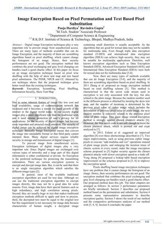 IJSRD - International Journal for Scientific Research & Development| Vol. 2, Issue 07, 2014 | ISSN (online): 2321-0613
All rights reserved by www.ijsrd.com 142
Image Encryption Based on Pixel Permutation and Text Based Pixel
Substitution
Pooja Hardiya1
Ravindra Gupta2
1
M.Tech. Student 2
Associate Professor
1,2
Department of Computer Science & Engineering
1,2
R.K.D.F. Institute of Science & Technology, Bhopal, Madhya Pradesh, India
Abstract— Digital image Encryption techniques play a very
important role to prevent image from unauthorized access.
There are many types of methods available that can do
Image Encryption, and the majority of them are scrambling
algorithms based on pixel shuffling, which cannot change
the histogram of an image. Hence, their security
performances are not good. The encryption method that
combines the pixel exchanging and gray level changing can
handles reach a good chaotic effect. In this paper we focus
on an image encryption technique based on pixel wise
shuffling with the help of skew tent map and text based
pixel substitution. The PSNR, NPCR and CC obtained by
our technique shows that the proposed technique gives
better result than the existing techniques.
Keywords: Encryption, Scrambling, Pixel Shuffling,
Information Security, Skew Tent Map
I. INTRODUCTION
Due to some inherent feature of image like low cost and
high availability, usage of communication network has
increased and it becomes a reason for rapid growth of the
internet in the digital world today. In our society digital
images play a more significant role than the traditional texts
and it need serious protection of user’s privacy for all
applications. So the security of digital images has become
more important and attracted much attention. The security of
digital image can be achieved by digital image encryption
technique. Basically Image Encryption means that convert
the image into unreadable format so that third party cannot
interpret them. Many digital services require reliable
security in storage and transmission of digital images [1].
To prevent image from unauthorized access,
Encryption techniques of digital images play a very
important role .Since Digital images are exchanged over
various types of networks and a large part of this digital
information is either confidential or private. So Encryption
is the preferred technique for protecting the transmitting
information. There are various encryption systems to
encrypt and decrypt image data. But, it can be said that there
is no single encryption algorithm which satisfies the
different image types [2].
In general, most of the available traditional
encryption algorithms are used for text data. Although we
can use the traditional encryption algorithm to encrypt
images directly, this may not be a good idea for some
reasons. First, image data have their special features such as
high redundancy, and high correlation among pixels.
Second, they are usually huge in size that makes traditional
encryption methods difficult to apply and slow to process.
third, the decrypted text must be equal to the original text
but this requirement is not necessary for image data because
characteristic of human insight, a decrypted image
containing small distortion is usually acceptable .So the
algorithms that are good for textual data may not be suitable
for multimedia data, Even though triple data encryption
standard (T-DES) and international data encryption
algorithm (IDEA) can achieve high security, they may not
be suitable for multimedia applications Therefore, well
known encryption algorithms such as Data Encryption
Standard (DES), Advanced Encryption Standard (AES), and
International Data Encryption Standard (IDEA) were built
for textual data not for multimedia data [3-4].
Now, there are many types of methods available
that can do Image Encryption [5-8], and the majority of
them are scrambling algorithms based on pixel shuffling. In
2011 Zhang et al. proposed an image encryption method
based on total shuffling scheme [5]. This method is
characterized in that the secret code stream used in
encryption is not only associated with the key, but also
related to the plain image. Because the random number used
in the diffusion process is obtained by iterating the skew tent
map, and the number of iterations is determined by the
previous pixel value of cipher image which includes the
information of previous pixel value of plain image, the next
random number is indirectly related to the previous pixel
value of plain image. This plain image related encryption
method is strongly against chosen plaintext attacks [6].
However, the first secret code is not safe enough to resist the
chosen plaintext attack, which is pointed out and crypt
analyzed in [7].
In 2013, Eslami et al. suggested an improved
algorithm [8] over these shortcomings described in [7]. Two
major improvements, such as using previous cipher image
pixels to execute “add modulus and xor” operations instead
of plain image pixels, and enlarging the iteration times of
chaotic system in every round, make the image encryption
scheme proposed in [5] higher security against the chosen
plaintext attacks with slower encryption speed as a trade off.
Yong zhang [9] proposed a lookup table based encryption
improvement on the schemes proposed in [5, 8] to improve
the encryption speed.
Pixels shuffling based image encryption techniques
have one problem that it cannot change the histogram of an
image. Hence, their security performances are not good. The
encryption method that combines the pixel exchanging and
gray level changing can handles reach a good chaotic effect.
Our proposed method does this job. The latter chapters are
arranged as follows: In section 2 performance parameters
are briefly introduced. Section 3 describes our proposed
method based on the permutation and substitution. Section 4
presents some representative parameters to describe
encryption quality. Section 5 shows the result of our method
and the comparative performance analyses of our method
with [5, 8, 9] .Section 6 concludes the paper
 