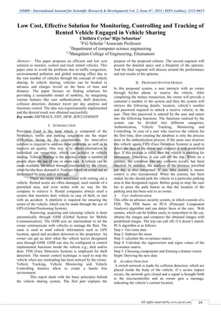 IJSRD - International Journal for Scientific Research & Development| Vol. 2, Issue 07, 2014 | ISSN (online): 2321-0613
All rights reserved by www.ijsrd.com 19
Low Cost, Effective Solution for Monitoring, Controlling and Tracking of
Rented Vehicle Engaged in Vehicle Sharing
Chithira Cyriac1 Rijo Sebastian2
1
P.G Scholar 2
Associate Professor
1
Department of computer science engineering
1,2
Mangalam College of Engineering, Ettumanoor
Abstract— This paper proposes an efficient and low cost
solution to monitor, control and track rented vehicles. This
paper aims to avoid the problems due to traffic congestion,
environmental pollution and global warming effect due to
the vast number of vehicles through the concept of vehicle
sharing. In vehicle sharing, vehicles can be booked in
advance and charges levied on the basis of time and
distance. The paper focuses on finding solutions for
providing a sustainable model of mobility, by integrating
various features like user authentication, theft detection,
collision detection, distance travel per day analysis and
functions control. The idea was experimentally implemented
and the desired result was obtained successfully.
Key words: DIPTRACE, FDT, HEW, R5F21258SNFP
I. INTRODUCTION
Provident Fund is the fund which is composed of the
Nowadays, traffic and parking congestion are the major
difficulties facing by the communities. An innovative
solution is required to address these problems as well as to
improve air quality. One way is to obtain alternatives to
individual car ownership, which can achieve in vehicle
sharing. Vehicle Sharing is the practice where a number of
people share the use of one or more cars. A vehicle can be
made available for rental through reservation by the clients
when he/she does demand it. Fees are based on actual use as
determined by time and/or mileage.
There are many risks associated with renting out a
vehicle. Rented assets are often damaged, used outside of a
permitted area, and even stolen with no way for the
company to retrieve it. Rental companies always need a
system that monitors their vehicle in case of theft, or met
with an accident. A platform is required for ensuring the
return of the vehicle, which can be made through the use of
GPS (Global Positioning System).
Reserving, acquiring and releasing vehicle is done
automatically through GSM (Global System for Mobile
Communication). The GSM acts an intermediate to let the
owner communicate with vehicles to manage the fleet. The
same is used to send vehicle information such as GPS
location, speed and accident detection to the proprietor. An
owner can get an alert when the vehicle leaves designated
area through GSM. GSM can also be configured to control
implemented functions inside the vehicle e.g., dick and/or
door. FDS (Face Detection System) is employed for theft
detection. The master control technique is used to stop the
vehicle when any misleading has been noticed by the owner.
Vehicle Tracking, Vehicle Monitoring and Vehicle
Controlling features allow to create a hassle free
environment.
This report deals with the basic principles behind
the vehicle sharing system. The first part explains the
purpose of the proposed scheme. The second segment will
present the detailed specs and a blueprint of the epitome.
And the final segment will discuss around the performance
and test results of the epitome.
II. PROPOSED SYSTEM DESIGN
In this proposed system, a user interacts with an owner
through his/her phone to reserve the vehicle. After
completing the money transaction, the owner will provide a
customer’s number to the system and then the system will
retrieve the following details: location, vehicle’s number
and password required to unlock a reserve vehicle, to the
user. Then this password is entered by the user and enters
into the following functions. The functions realized by the
system can be divided into different categories:
Authentication, Vehicle Tracking, Monitoring and
Controlling. In case of a user who reserves the vehicle for
the first time, then creating the database is only the process
done in the authentication process. If the same user reserves
this vehicle again, FDS (Face Detection System) is used to
detect the face of the driver and compare it with predefined
face. If this process is valid, then the vehicle is enabling for
movement. Otherwise, it can call off the trip. While on a
journey, the condition like any collision occurs, has been
checked. In addition, the analysis of the distance travelled
per day is also integrated. If any fake occurs, a master
control is also incorporated. When the journey has been
ended, he/she should park the vehicle in a particular parking
area in that designated region. Before going to stop, the user
has to press the park button so that the location of the
parking area has been sent to an owner.
A. User Authentication
This offer an advance security system, in which consists of a
FDS. The FDS bases on PCA (Principal Component
Analysis) algorithm and can detect faces in the cars. Web
camera, which can be hidden easily in somewhere in the car,
obtains the images and compares the obtained images with
predefined images. The trip can call off, if it doesn’t match.
PCA algorithm is as follows:
Step 1: Get some data
Step 2: Subtract the mean
Step 3: calculate the covariance matrix
Step 4: Calculate the eigenvectors and eigen values of the
covariance matrix.
Step 5: Choosing components and forming a feature vector.
Step6: Deriving the new data
B. Accident Detection
A switch network is made for collision detection, which are
placed inside the body of the vehicle. If a severe impact
occurs, the network gets closed and a signal is brought forth
to the microcontroller and an owner gets a message,
indicating the vehicle’s current location.
 
