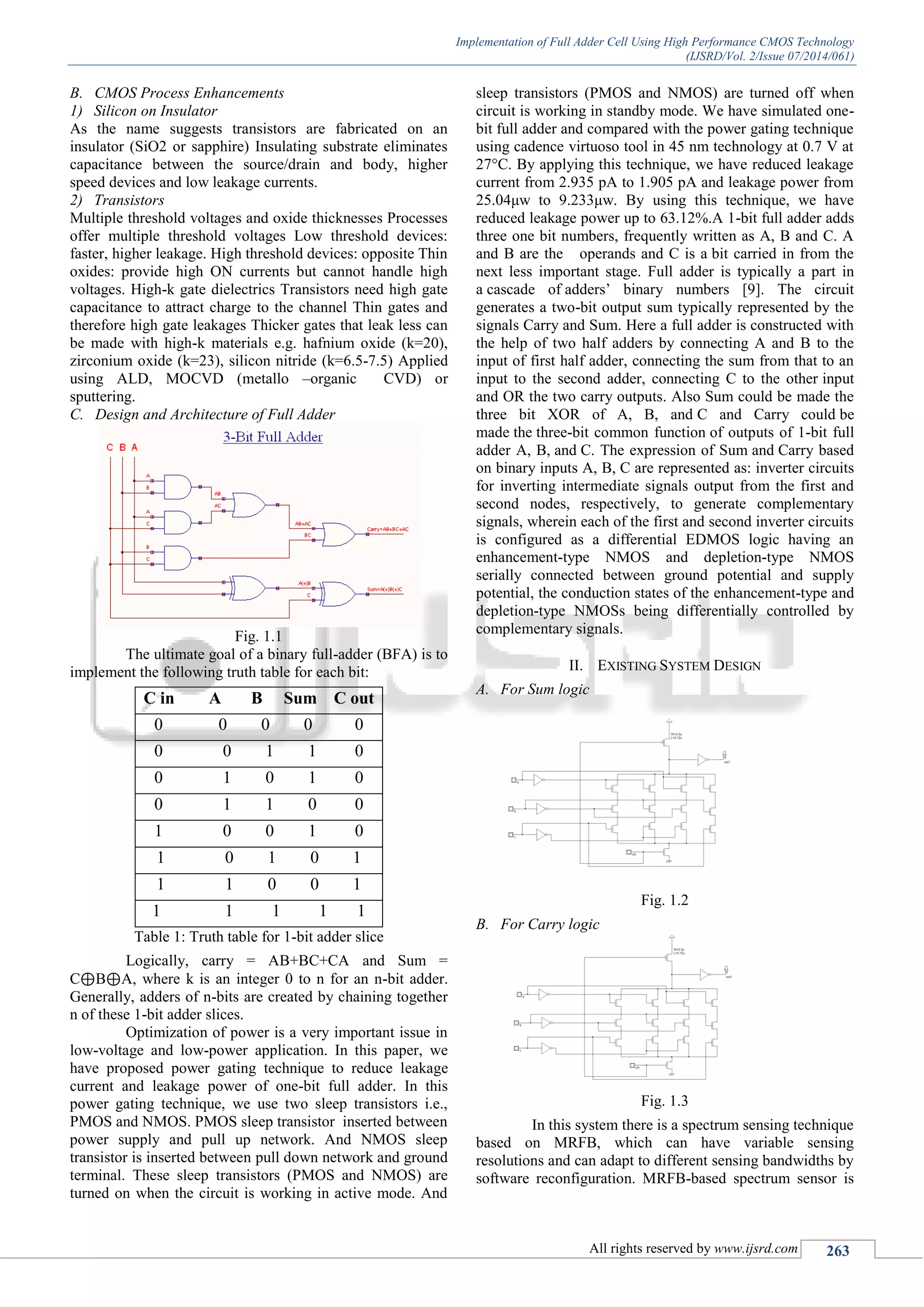 Implementation of Full Adder Cell Using High Performance CMOS Technology
(IJSRD/Vol. 2/Issue 07/2014/061)
All rights reserved by www.ijsrd.com 263
B. CMOS Process Enhancements
1) Silicon on Insulator
As the name suggests transistors are fabricated on an
insulator (SiO2 or sapphire) Insulating substrate eliminates
capacitance between the source/drain and body, higher
speed devices and low leakage currents.
2) Transistors
Multiple threshold voltages and oxide thicknesses Processes
offer multiple threshold voltages Low threshold devices:
faster, higher leakage. High threshold devices: opposite Thin
oxides: provide high ON currents but cannot handle high
voltages. High-k gate dielectrics Transistors need high gate
capacitance to attract charge to the channel Thin gates and
therefore high gate leakages Thicker gates that leak less can
be made with high-k materials e.g. hafnium oxide (k=20),
zirconium oxide (k=23), silicon nitride (k=6.5-7.5) Applied
using ALD, MOCVD (metallo –organic CVD) or
sputtering.
C. Design and Architecture of Full Adder
Fig. 1.1
The ultimate goal of a binary full-adder (BFA) is to
implement the following truth table for each bit:
C in A B Sum C out
0 0 0 0 0
0 0 1 1 0
0 1 0 1 0
0 1 1 0 0
1 0 0 1 0
1 0 1 0 1
1 1 0 0 1
1 1 1 1 1
Table 1: Truth table for 1-bit adder slice
Logically, carry = AB+BC+CA and Sum =
C⊕B⊕A, where k is an integer 0 to n for an n-bit adder.
Generally, adders of n-bits are created by chaining together
n of these 1-bit adder slices.
Optimization of power is a very important issue in
low-voltage and low-power application. In this paper, we
have proposed power gating technique to reduce leakage
current and leakage power of one-bit full adder. In this
power gating technique, we use two sleep transistors i.e.,
PMOS and NMOS. PMOS sleep transistor inserted between
power supply and pull up network. And NMOS sleep
transistor is inserted between pull down network and ground
terminal. These sleep transistors (PMOS and NMOS) are
turned on when the circuit is working in active mode. And
sleep transistors (PMOS and NMOS) are turned off when
circuit is working in standby mode. We have simulated one-
bit full adder and compared with the power gating technique
using cadence virtuoso tool in 45 nm technology at 0.7 V at
27°C. By applying this technique, we have reduced leakage
current from 2.935 pA to 1.905 pA and leakage power from
25.04μw to 9.233μw. By using this technique, we have
reduced leakage power up to 63.12%.A 1-bit full adder adds
three one bit numbers, frequently written as A, B and C. A
and B are the operands and C is a bit carried in from the
next less important stage. Full adder is typically a part in
a cascade of adders’ binary numbers [9]. The circuit
generates a two-bit output sum typically represented by the
signals Carry and Sum. Here a full adder is constructed with
the help of two half adders by connecting A and B to the
input of first half adder, connecting the sum from that to an
input to the second adder, connecting C to the other input
and OR the two carry outputs. Also Sum could be made the
three bit XOR of A, B, and C and Carry could be
made the three-bit common function of outputs of 1-bit full
adder A, B, and C. The expression of Sum and Carry based
on binary inputs A, B, C are represented as: inverter circuits
for inverting intermediate signals output from the first and
second nodes, respectively, to generate complementary
signals, wherein each of the first and second inverter circuits
is configured as a differential EDMOS logic having an
enhancement-type NMOS and depletion-type NMOS
serially connected between ground potential and supply
potential, the conduction states of the enhancement-type and
depletion-type NMOSs being differentially controlled by
complementary signals.
II. EXISTING SYSTEM DESIGN
A. For Sum logic
Fig. 1.2
B. For Carry logic
Fig. 1.3
In this system there is a spectrum sensing technique
based on MRFB, which can have variable sensing
resolutions and can adapt to different sensing bandwidths by
software reconfiguration. MRFB-based spectrum sensor is
 