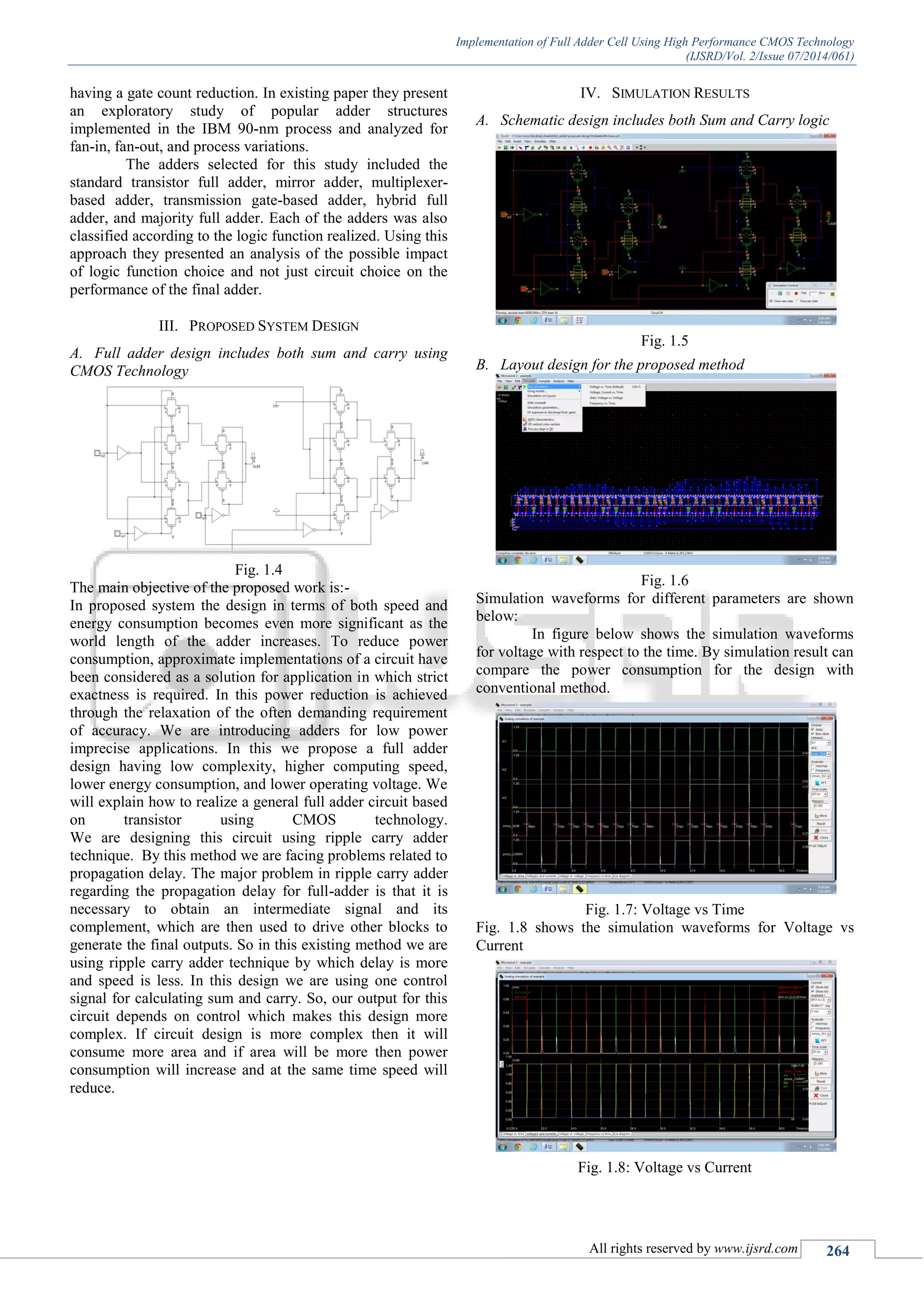 Implementation of Full Adder Cell Using High Performance CMOS Technology
(IJSRD/Vol. 2/Issue 07/2014/061)
All rights reserved by www.ijsrd.com 264
having a gate count reduction. In existing paper they present
an exploratory study of popular adder structures
implemented in the IBM 90-nm process and analyzed for
fan-in, fan-out, and process variations.
The adders selected for this study included the
standard transistor full adder, mirror adder, multiplexer-
based adder, transmission gate-based adder, hybrid full
adder, and majority full adder. Each of the adders was also
classified according to the logic function realized. Using this
approach they presented an analysis of the possible impact
of logic function choice and not just circuit choice on the
performance of the final adder.
III. PROPOSED SYSTEM DESIGN
A. Full adder design includes both sum and carry using
CMOS Technology
Fig. 1.4
The main objective of the proposed work is:-
In proposed system the design in terms of both speed and
energy consumption becomes even more significant as the
world length of the adder increases. To reduce power
consumption, approximate implementations of a circuit have
been considered as a solution for application in which strict
exactness is required. In this power reduction is achieved
through the relaxation of the often demanding requirement
of accuracy. We are introducing adders for low power
imprecise applications. In this we propose a full adder
design having low complexity, higher computing speed,
lower energy consumption, and lower operating voltage. We
will explain how to realize a general full adder circuit based
on transistor using CMOS technology.
We are designing this circuit using ripple carry adder
technique. By this method we are facing problems related to
propagation delay. The major problem in ripple carry adder
regarding the propagation delay for full-adder is that it is
necessary to obtain an intermediate signal and its
complement, which are then used to drive other blocks to
generate the final outputs. So in this existing method we are
using ripple carry adder technique by which delay is more
and speed is less. In this design we are using one control
signal for calculating sum and carry. So, our output for this
circuit depends on control which makes this design more
complex. If circuit design is more complex then it will
consume more area and if area will be more then power
consumption will increase and at the same time speed will
reduce.
IV. SIMULATION RESULTS
A. Schematic design includes both Sum and Carry logic
Fig. 1.5
B. Layout design for the proposed method
Fig. 1.6
Simulation waveforms for different parameters are shown
below:
In figure below shows the simulation waveforms
for voltage with respect to the time. By simulation result can
compare the power consumption for the design with
conventional method.
Fig. 1.7: Voltage vs Time
Fig. 1.8 shows the simulation waveforms for Voltage vs
Current
Fig. 1.8: Voltage vs Current
 