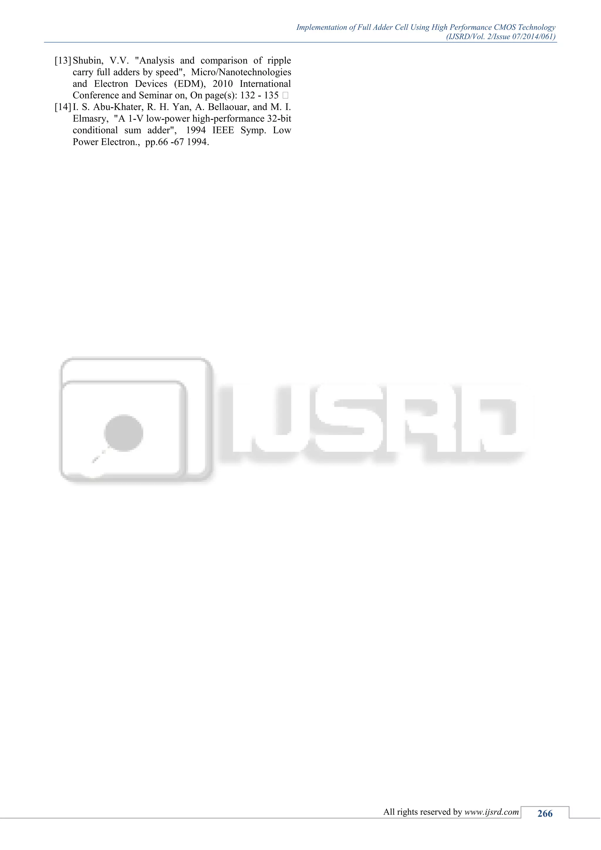 Implementation of Full Adder Cell Using High Performance CMOS Technology
(IJSRD/Vol. 2/Issue 07/2014/061)
All rights reserved by www.ijsrd.com 266
[13]Shubin, V.V. "Analysis and comparison of ripple
carry full adders by speed", Micro/Nanotechnologies
and Electron Devices (EDM), 2010 International
Conference and Seminar on, On page(s): 132 -
[14]I. S. Abu-Khater, R. H. Yan, A. Bellaouar, and M. I.
Elmasry, "A 1-V low-power high-performance 32-bit
conditional sum adder", 1994 IEEE Symp. Low
Power Electron., pp.66 -67 1994.
 