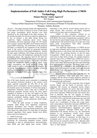IJSRD - International Journal for Scientific Research & Development| Vol. 2, Issue 07, 2014 | ISSN (online): 2321-0613
All rights reserved by www.ijsrd.com 262
Implementation of Full Adder Cell Using High Performance CMOS
Technology
Shagun Sharma1
Ankita Aggarwal2
1
M.E Student
1,2
Department of Electronics and Communication Engineering
1,2
Galaxy Global Educational Trust Group of Institutions,(Affiliated To Kurukshetra University)
Dinarpur, Ambala, Haryana
Abstract— This paper proposed design and implementation
of full adder cell which is efficient in terms of both speed
and energy consumption which becomes even more
significant as the world length of the adder increases. We
are introducing adders for low power imprecise applications.
In this we propose a full adder design having low
complexity, higher computing speed, lower energy
consumption, and lower operating voltage. We will explain
how to realize a general full adder circuit based on transistor
using CMOS technology. The performance of the proposed
full adder is evaluated by the comparison of the simulation
result. In this system, not signals are generated internally
that control the selection of the output multiplexers. Instead,
the input signal, exhibiting a full voltage swing and no extra
delay, is used to drive the multiplexers, reducing the overall
propagation delays. The capacitive load for the input has
been reduced, as it is connected only to some transistor gates
and some drain or source terminals. The design a full adder
having low complexity, higher computing speed, lower
energy consumption, and lower operating voltage. Full
Adder models to make it understandable for designer. We
are giving high throughput with less complex system by
showing synthesizable and simulated results.
Keywords: Full adder, CMOS gates, Transistor logics, Sum,
Carry
I. INTRODUCTION
One of the major dynamic power consumers in computing
and consumer electronics products is the system’s clock
signal, typically responsible for 30%–70% of the total
dynamic power consumption. Several techniques to reduce
the dynamic power are developed, of which clock gating is
predominant. Ordinarily, when a logic unit is clocked, its
underlying sequential elements receive the clock signal,
regardless of whether or not they will toggle in the next
cycle. With clock gating, the clock signals are ended with
explicitly predefined enabling signals. Clock gating is
employed at all levels: system architecture, block design,
logic design, and gates.
With the rapid increase in design complexity,
computer aided design tools supporting system-level
hardware description have become commonly used.
Although substantially increasing design productivity, such
tools require the employment of a long chain of automatic
synthesis algorithms, from register transfer level (RTL)
down to gate level and net list.
A. CMOS Technology
Complementary metal–oxide–semiconductor (CMOS) is a
technology for constructing integrated circuits. CMOS
technology is used in microprocessors, microcontrollers,
static RAM, and other digital logic circuits. CMOS
technology is also used for several analog circuits such as
image sensors, data converters, and highly integrated
transceivers for many types of communication.
CMOS is also sometimes referred to as
complementary-symmetrymetal–oxide–semiconductor (or
COS-MOS). The words "complementary-symmetry" refer to
the fact that the typical digital design style with CMOS uses
complementary and symmetrical pairs of p-type and n-type
metal oxide semiconductor field effect transistors
(MOSFETs) for logic functions.
Two important characteristics of CMOS devices
are high noise immunity and low static power consumption.
Significant power is only drawn when the transistors in the
CMOS device are switching between on and off states.
Consequently, CMOS devices do not produce as much
waste heat as other forms of logic, for example transistor-
transistor logic (TTL) or NMOS logic. CMOS also allows a
high density of logic functions on a chip. It was primarily
for this reason that CMOS became the most used technology
to be implemented in VLSI chips. The phrase "metal–oxide–
semiconductor" is a reference to the physical structure of
certain field-effect transistors, having a metal gate electrode
placed on top of an oxide insulator, which in turn is on top
of a semiconductor
Material Aluminum was once used but now the
material is polysilicon. Other metal gates have made a
comeback with the advent of high-k dielectric materials in
the CMOS process, as announced by IBM and Intel for the
45 nanometer node and beyond.
"CMOS" refers to both a particular style of digital
circuitry design, and the family of processes used to
implement that circuitry on integrated circuits (chips).
CMOS circuitry dissipates less power than logic families
with resistive loads. Since this advantage has increased and
grown more important, CMOS processes and variants have
come to dominate, thus the vast majority of modern
integrated circuit manufacturing is on CMOS processes.[3]
As of 2010, CPUs with the best performance per watt each
year have been CMOS static logic since 1976. CMOS
circuits use a combination of p-type and n-type metal–
oxide–semiconductor field-effect transistors (MOSFETs) to
implement logic gates and other digital circuits found in
computers, telecommunications equipment, and signal
processing equipment. Although CMOS logic can be
implemented with discrete devices (e.g., for instructional
purposes in an introductory circuits class), typical
commercial CMOS products are integrated circuits
composed of millions of transistors of both types on a
rectangular piece of silicon of between 10 & 400mm2.
These devices are commonly called "chips", although within
the industry they are also referred to as "die" (singular) or
"dice", or "dies" (plural).
 