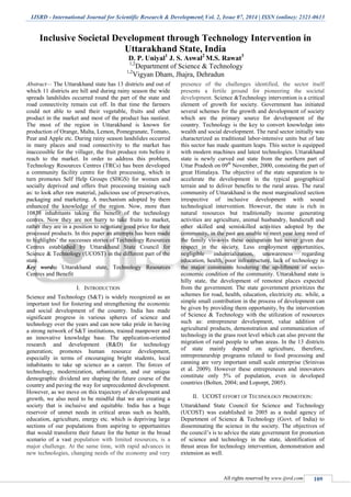 IJSRD - International Journal for Scientific Research & Development| Vol. 2, Issue 07, 2014 | ISSN (online): 2321-0613
All rights reserved by www.ijsrd.com 109
Inclusive Societal Development through Technology Intervention in
Uttarakhand State, India
D. P. Uniyal1
J. S. Aswal2
M.S. Rawat3
1,2
Department of Science & Technology
1,2
Vigyan Dham, Jhajra, Dehradun
Abstract— The Uttarakhand state has 13 districts and out of
which 11 districts are hill and during rainy season the wide
spreads landslides occurred round the part of the state and
road connectivity remain cut off. In that time the farmers
could not able to send their vegetable, fruits and other
product in the market and most of the product has nastiest.
The most of the region in Uttarakhand is known for
production of Orange, Malta, Lemon, Pomegranate, Tomato,
Pear and Apple etc. During rainy season landslides occurred
in many places and road connectivity to the market has
inaccessible for the villager, the fruit produce rots before it
reach to the market. In order to address this problem,
Technology Resources Centres (TRCs) has been developed
a community facility centre for fruit processing, which in
turn promotes Self Help Groups (SHGS) for women and
socially deprived and offers fruit processing training such
as: to look after raw material, judicious use of preservatives,
packaging and marketing. A mechanism adopted by them
enhanced the knowledge of the region. Now, more than
10838 inhabitants taking the benefit of the technology
centres. Now they are not hurry to take fruits to market,
rather they are in a position to negotiate good price for their
processed products. In this paper an attempts has been made
to highlights’ the successes stories of Technology Resources
Centres established by Uttarakhand State Council for
Science & Technology (UCOST) in the different part of the
state.
Key words: Uttarakhand state, Technology Resources
Centres and Benefit
I. INTRODUCTION
Science and Technology (S&T) is widely recognized as an
important tool for fostering and strengthening the economic
and social development of the country. India has made
significant progress in various spheres of science and
technology over the years and can now take pride in having
a strong network of S&T institutions, trained manpower and
an innovative knowledge base. The application-oriented
research and development (R&D) for technology
generation; promotes human resource development,
especially in terms of encouraging bright students, local
inhabitants to take up science as a career. The forces of
technology, modernization, urbanization, and our unique
demographic dividend are shaping the future course of the
country and paving the way for unprecedented development.
However, as we move on this trajectory of development and
growth, we also need to be mindful that we are creating a
society that is inclusive and equitable. India has a huge
reservoir of unmet needs in critical areas such as health,
education, agriculture, energy etc. which is depriving large
sections of our populations from aspiring to opportunities
that would transform their future for the better in the broad
scenario of a vast population with limited resources, is a
major challenge. At the same time, with rapid advances in
new technologies, changing needs of the economy and very
presence of the challenges identified, the sector itself
presents a fertile ground for pioneering the societal
development. Science &Technology intervention is a critical
element of growth for society. Government has initiated
several schemes for the growth and development of society
which are the primary source for development of the
country. Technology is the key to convert knowledge into
wealth and social development. The rural sector initially was
characterized as traditional labor-intensive units but of late
this sector has made quantum leaps. This sector is equipped
with modern machines and latest technologies. Uttarakhand
state is newly curved out state from the northern part of
Uttar Pradesh on 09th
November, 2000, consisting the part of
great Himalaya. The objective of the state separation is to
accelerate the development in the typical geographical
terrain and to deliver benefits to the rural areas. The rural
community of Uttarakhand is the most marginalized section
irrespective of inclusive development with sound
technological intervention. However, the state is rich in
natural resources but traditionally income generating
activities are agriculture, animal husbandry, handicraft and
other skilled and semiskilled activities adopted by the
community, in the past are unable to meet year long need of
the family vis-a-vis these occupation has never given due
respect in the society. Less employment opportunities,
negligible industrialization, unawareness regarding
education, health, poor infrastructure, lack of technology is
the major constraints hindering the up-liftment of socio-
economic condition of the community. Uttarakhand state is
hilly state, the development of remotest places expected
from the government. The state government prioritizes the
schemes for road, health, education, electricity etc. while, a
simple small contribution in the process of development can
be given by providing them opportunity, by the intervention
of Science & Technology with the utilization of resources
such as: entrepreneur development, value addition of
agricultural products, demonstration and communication of
technology in the grass root level which can also prevent the
migration of rural people to urban areas. In the 13 districts
of state mainly depend on agriculture, therefore,
entrepreneurship programs related to food processing and
canning are very important small scale enterprise (Srinivas
et al. 2009). However these entrepreneurs and innovators
constitute only 5% of population, even in developed
countries (Bolten, 2004; and Loporpt, 2005).
II. UCOST EFFORT OF TECHNOLOGY PROMOTION:
Uttarakhand State Council for Science and Technology
(UCOST) was established in 2005 as a nodal agency of
Department of Science & Technology (Govt. of India) to
disseminating the science in the society. The objectives of
the council’s is to advice the state government for promotion
of science and technology in the state, identification of
thrust areas for technology intervention, demonstration and
extension as well.
 