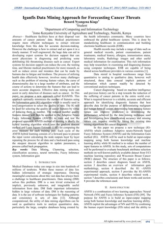 IJSRD - International Journal for Scientific Research & Development| Vol. 2, Issue 07, 2014 | ISSN (online): 2321-0613
All rights reserved by www.ijsrd.com 694
Iganfis Data Mining Approach for Forecasting Cancer Threats
Benard Nyangena Kiage1
1
Student
1
Department of Computing and Information Technology
1
Jomo Kenyatta University of Agriculture and Technology, Nairobi, Kenya
Abstract— Healthcare facilities have at their disposal vast
amounts of cancer patients’ data. Medical practitioners
require more efficient techniques to extract relevant
knowledge from this data for accurate decision-making.
However the challenge is how to extract and act upon it in a
timely manner. If well engineered, the huge data can aid in
developing expert systems for decision support that can
assist physicians in diagnosing and predicting some
debilitating life threatening diseases such as cancer. Expert
systems for decision support can reduce the cost, the waiting
time, and liberate medical practitioners for more research, as
well as reduce errors and mistakes that can be made by
humans due to fatigue and tiredness. The process of utilizing
health data effectively however, involves many challenges
such as the problem of missing feature values, the curse of
dimensionality due to a large number of attributes, and the
course of actions to determine the features that can lead to
more accurate diagnosis. Effective data mining tools can
assist in early detection of diseases such as cancer. In This
paper, we propose a new approach called IGANFIS. This
approach optimally minimizes the number of features using
the information gain (IG) algorithm which is usually used in
text categorization to select the quality of text. The IG will
be used for selecting the quality of cancer features by virtue
of reducing them in number. The reduced number quality
features dataset will then be applied to the Adaptive Neuro
Fuzzy Inference System (ANFIS) to train and test the
proposed approach. ANFIS method of training is ideally the
hybrid learning algorithm which uses the gradient descent
method and Least Square Estimate (LSE) for computing the
error measure for each training pair. Each cycle of the
ANFIS hybrid learning consists of a forward pass to present
the input vector calculating the node outputs layer by layer
repeating the process for all data and a backward pass using
the steepest descent algorithm to update parameters, a
process called back propagation.
Key words: Data Mining, Clustering, selection,
classification accuracy, neural networks, Fuzzy Inference
system, Information gain
I. INTRODUCTION
Medical Databases today can range in size into hundreds of
millions of terabytes. Within these masses of data lies
hidden information of strategic importance. Drawing
meaningful conclusions about this vast data has always been
a challenge to healthcare practitioners. Data mining (DM)
solves this problem. DM is a non trivial extraction of
implicit, previously unknown, and imaginable useful
information from data. DM finds important information
hidden in large volumes of data. DM is the reasoning of
data. It is the use of software techniques for finding patterns
and consistency in sets of data [12]. Although
computational, the utility of data mining algorithms can be
used as qualitative tools to analyze quantitative data,
particularly the large, complex databases being created by
the health informatics community. Many countries have
embraced the global healthcare system. This is done by
standardizing healthcare in communication and building
electronic healthcare records (EHR).
Health records may include a range of data such as
general medical records, patient examinations, patient
treatments, medical history, allergies, immunization status,
laboratory results, Radiology images and other useful
medical information for examination. This rich information
may help researchers in examining and diagnosing diseases
using computer techniques. EHR are capable of being
shared across healthcare providers in various countries [1].
Data stored in hospital warehouses range from
quantitative to analog to qualitative data; however well
structured, these data conceal implicit patterns of
information which cannot readily be detected by
conventional analysis techniques.
Cancer diagnosing based on machine intelligence
and previous history can be a step towards the reduction of
the suffering of cancer patients in the entire world over.
What is required however is a reliable, accurate and efficient
approach for identifying diagnostic features that best
describe data for the purpose of differentiating malignant
and benign form of cancer, determining how missing feature
values can improve prediction in determining the
performance achieved by the data mining technique used
and Investigating how classification accuracy and missing
values can improve results by fusing the existing data
mining algorithms for cancer diagnosis.
In this paper we propose a new technique (IG-
ANFIS) which combines Adaptive neuro-Network based
Fuzzy Inference System (ANFIS) and the Information Gain
method (IG). ANFIS will be used to build an input-output
mapping using both human knowledge and machine
learning ability while IG method is to reduce the number of
input features to ANFIS. In this study, sets of computations
will be performed to evaluate benchmark attributes selection
methods on well-known publicly available dataset from UCI
machine learning repository and Wisconsin Breast Cancer
(WBC) dataset. The structure of this paper is as follows;
section 2 describes cancer diagnosis based on ANFIS,
section 3 describes an overview of information gain
methodology, section 4 described the IG –ANFIS
experimental approach, section 5 provides the IG-ANFIS
experimental results, section 6 describes related work ,
section 7 describes conclusions and future works and section
8 provides the references used.
II. ANFIS STRUCTURE
ANFIS is a combination of two learning approaches: Neural
Network (NN) and Fuzzy Inference System (FIS) [89]. The
purpose for ANFIS is to build an input-output mapping
using both human knowledge and machine learning ability.
ANFIS exploit the advantages of NN and FIS by combining
the human expert knowledge (FIS rules) and the ability to
 