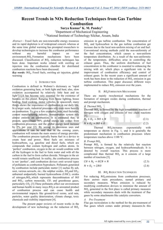 IJSRD - International Journal for Scientific Research & Development| Vol. 2, Issue 07, 2014 | ISSN (online): 2321-0613
All rights reserved by www.ijsrd.com 22
Recent Trends in NOx Reduction Techniques from Gas Turbine
Combustion
Surya Kumar1 K. M. Pandey1
1
Department of Mechanical Engineering
1,2
National Institute of Technology Silchar, Assam, India
Abstract— Fossil fuels are non-renewable energy resources
and its rapid depletion is of widespread concern whereas at
the same time global warming has prompted researchers to
develop technologies to increase the combustor performance
without any harmful impact on our
environment.𝑁𝑂𝑥 Formation mechanisms have been
discussed. Classification of 𝑁𝑂𝑥 reduction techniques has
been done. Important works related with swirling air
injection into the combustion chamber for distributed
combustion reactions have been discussed.
Key words: 𝑁𝑂𝑥, Fossil fuels, swirling air injection, global
warming
I. INTRODUCTION
Combustion is defined in Webster’s dictionary as “rapid
oxidation generating heat, or both light and heat; also, slow
oxidation accompanied by relatively little heat and no
light”[1].It has become very essential for the existence of
humans on this planet. Ranging from house lighting, house
heating, food cooking, motor vehicles, to spacecraft, many
things shows the importance of combustion in our daily life.
In a larger scale, industrial processes rely even more heavily
on combustion. To give a few examples, iron, steel factories,
cement manufacturing industry, transportation system rely
almost entirely on combustion. It is estimated that, at
present, approximate 90% global energy use comes from
combustion processes, and the global energy need increase
by 3% per year [2]. By seeing its enormous uses and
applications it can be said that in the coming years,
combustion will remain the main source of energy provider.
The combustion process typically burns fuel in a device to
create heat and power. Most fuels are mixtures of
hydrocarbons, e.g. gasoline and diesel fuels, which are
compounds that contain hydrogen and carbon atoms. In
‘perfect’ combustion, oxygen in the air would combine with
all the hydrogen in the fuel to form water and with all the
carbon in the fuel to form carbon dioxide. Nitrogen in the air
would remain unaffected. In reality, the combustion process
is not ‘perfect’, and combustion devices emit several types
of pollutants as combustion byproducts. Pollutants generated
by combustion include particulate matter [1] suchas fly ash,
soot, various aerosols, etc.; the sulphur oxides, 𝑆𝑂2and 𝑆𝑂3;
unburned andpartially burned hydrocarbons (UHC); oxides
of nitrogen,𝑁𝑂𝑥,which represents thecombination of 𝑁𝑂
and 𝑁𝑂2; carbon monoxide, 𝐶𝑂; and greenhouse gases,
particularly 𝐶𝑂2 [3].These pollutants affect our environment
and human health in many ways.𝑁𝑂𝑥is an unwanted product
of combustion process and can cause health and
environmental impacts like ground-level ozone, acid rain,
particles, water quality deterioration, climate change, toxic
chemicals and visibility impairment [4].
The present paper reviews of recent works in the
development of new technology on the reduction of 𝑁𝑂𝑥
emission in gas turbine combustion. The concentration of
𝑁𝑂𝑥 and hydrocarbon in the gas turbine combustion get
increase due to the local non-uniform mixing of air and fuel.
Conventional mixing methods yield the non-uniformity of
the fuel concentration, which causes a non-uniform
temperature distribution. As a result of the non-uniformity
of the temperature, difficulties arise in controlling the
exhaust gases. Thus, the uniform distribution of fuel
concentration in the combustor is essential to enhancing the
mixing with air, which plays a significant role in the
improvement of combustion efficiency and control of
exhaust gases. In the recent years a significant amount of
work has been done in the reduction of 𝑁𝑂𝑥 emission in gas
turbine combustion. This paper discusses different ways
implemented to reduce 𝑁𝑂𝑥 emission over the years.
II. 𝑁𝑂𝑥FORMATION MECHANISM
There are mainly twochemical mechanisms for the
formation of nitrogen oxides during combustion, thermal
and prompt mechanism.
A. Thermal 𝑁𝑂𝑥
Thermal 𝑁𝑂𝑥 is formed by the high temperature reaction of
nitrogen with oxygen and consists of two chain reactions
[5].
𝑁2 + 𝑂2 → 𝑁𝑂 + 𝑁 (2.1)
𝑁 + 𝑂2 → 𝑁𝑂 + 𝑂 (2.2)
Thermal 𝑁𝑂𝑥increases exponentially with
temperature as shown in Fig. 1, and it is generally the
predominant mechanism in combustion processes where
temperature reaches above 1100 °C.
B. Prompt 𝑁𝑂𝑥
Prompt 𝑁𝑂𝑥 is formed by the relatively fast reaction
between nitrogen, oxygen, and hydrocarbonradicals. It is
denoted by overall reaction. This process is more
complicated than thermal 𝑁𝑂𝑥 as it consists of a large
number of reactions [5].
𝐶𝐻 + 𝑁2 → 𝐻𝐶𝑁 + 𝑁 (2.3)
𝑁 + 𝑂2 → 2𝑁𝑂 (2.4)
III. 𝑁𝑂𝑥 REDUCTION TECHNIQUES
For reducing 𝑁𝑂𝑥emissions from combustion processes,
there aretwo main procedures, named primary and
secondary measures. When emission is reduced by
modifying combustion devices to minimize the amount of
𝑁𝑂𝑥 generated in the first place is called primary measures
while secondary measures deals with the treatment of flue
gases by some attachments like catalytic converters.
A. Pre-Treatment
Flue gas recirculation is the method for the pre-treatment of
flue gases which comes under primary measures.In this
 