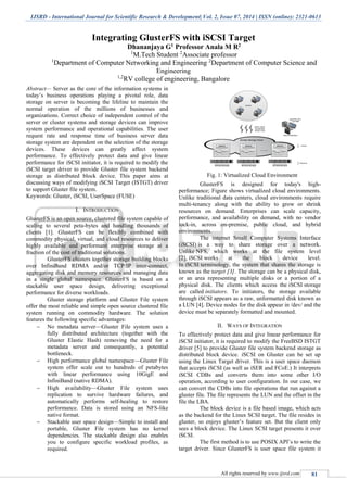 IJSRD - International Journal for Scientific Research & Development| Vol. 2, Issue 07, 2014 | ISSN (online): 2321-0613
All rights reserved by www.ijsrd.com 81
Integrating GlusterFS with iSCSI Target
Dhananjaya G1 Professor Anala M R2
1
M.Tech Student 2
Associate professor
1
Department of Computer Networking and Engineering 2
Department of Computer Science and
Engineering
1,2
RV college of engineering, Bangalore
Abstract— Server as the core of the information systems in
today’s business operations playing a pivotal role, data
storage on server is becoming the lifeline to maintain the
normal operation of the millions of businesses and
organizations. Correct choice of independent control of the
server or cluster systems and storage devices can improve
system performance and operational capabilities. The user
request rate and response time of business server data
storage system are dependent on the selection of the storage
devices. These devices can greatly affect system
performance. To effectively protect data and give linear
performance for iSCSI initiator, it is required to modify the
iSCSI target driver to provide Gluster file system backend
storage as distributed block device. This paper aims at
discussing ways of modifying iSCSI Target (ISTGT) driver
to support Gluster file system.
Keywords: Gluster, iSCSI, UserSpace (FUSE)
I. INTRODUCTION
GlusterFS is an open source, clustered file system capable of
scaling to several peta-bytes and handling thousands of
clients [1]. GlusterFS can be flexibly combined with
commodity physical, virtual, and cloud resources to deliver
highly available and performant enterprise storage at a
fraction of the cost of traditional solutions.
GlusterFS clusters together storage building blocks
over InfiniBand RDMA and/or TCP/IP inter-connect,
aggregating disk and memory resources and managing data
in a single global namespace. GlusterFS is based on a
stackable user space design, delivering exceptional
performance for diverse workloads.
Gluster storage platform and Gluster File system
offer the most reliable and simple open source clustered file
system running on commodity hardware. The solution
features the following specific advantages:
 No metadata server—Gluster File system uses a
fully distributed architecture (together with the
Gluster Elastic Hash) removing the need for a
metadata server and consequently, a potential
bottleneck.
 High performance global namespace—Gluster File
system offer scale out to hundreds of petabytes
with linear performance using 10GigE and
InfiniBand (native RDMA).
 High availability—Gluster File system uses
replication to survive hardware failures, and
automatically performs self-healing to restore
performance. Data is stored using an NFS-like
native format.
 Stackable user space design—Simple to install and
portable, Gluster File system has no kernel
dependencies. The stackable design also enables
you to configure specific workload profiles, as
required.
Fig. 1: Virtualized Cloud Environment
GlusterFS is designed for today's high-
performance; Figure shows virtualized cloud environments.
Unlike traditional data centers, cloud environments require
multi-tenancy along with the ability to grow or shrink
resources on demand. Enterprises can scale capacity,
performance, and availability on demand, with no vendor
lock-in, across on-premise, public cloud, and hybrid
environments.
The internet Small Computer Systems Interface
(iSCSI) is a way to share storage over a network.
Unlike NFS, which works at the file system level
[2], iSCSI works at the block device level.
In iSCSI terminology, the system that shares the storage is
known as the target [3]. The storage can be a physical disk,
or an area representing multiple disks or a portion of a
physical disk. The clients which access the iSCSI storage
are called initiators. To initiators, the storage available
through iSCSI appears as a raw, unformatted disk known as
a LUN [4]. Device nodes for the disk appear in /dev/ and the
device must be separately formatted and mounted.
II. WAYS OF INTEGRATION
To effectively protect data and give linear performance for
iSCSI initiator, it is required to modify the FreeBSD ISTGT
driver [5] to provide Gluster file system backend storage as
distributed block device. iSCSI on Gluster can be set up
using the Linux Target driver. This is a user space daemon
that accepts iSCSI (as well as iSER and FCoE.) It interprets
iSCSI CDBs and converts them into some other I/O
operation, according to user configuration. In our case, we
can convert the CDBs into file operations that run against a
gluster file. The file represents the LUN and the offset in the
file the LBA.
The block device is a file based image, which acts
as the backend for the Linux SCSI target. The file resides in
gluster, so enjoys gluster’s feature set. But the client only
sees a block device. The Linux SCSI target presents it over
iSCSI.
The first method is to use POSIX API’s to write the
target driver. Since GlusterFS is user space file system it
 