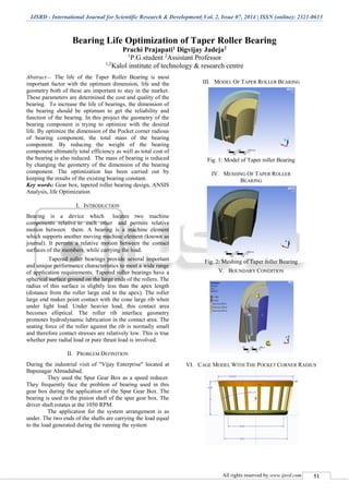 IJSRD - International Journal for Scientific Research & Development| Vol. 2, Issue 07, 2014 | ISSN (online): 2321-0613
All rights reserved by www.ijsrd.com 51
Bearing Life Optimization of Taper Roller Bearing
Prachi Prajapati1 Digvijay Jadeja2
1
P.G.student 2
Assistant Professor
1,2
Kalol institute of technology & research centre
Abstract— The life of the Taper Roller Bearing is most
important factor with the optimum dimension, life and the
geometry both of these are important to stay in the market.
These parameters are determined the cost and quality of the
bearing. To increase the life of bearings, the dimension of
the bearing should be optimum to get the reliability and
function of the bearing. In this project the geometry of the
bearing component is trying to optimize with the desired
life. By optimize the dimension of the Pocket corner radious
of bearing component, the total mass of the bearing
component. By reducing the weight of the bearing
component ultimately total efficiency as well as total cost of
the bearing is also reduced. The mass of bearing is reduced
by changing the geometry of the dimension of the bearing
component. The optimization has been carried out by
keeping the results of the existing bearing constant.
Key words: Gear box, tapered roller bearing design, ANSIS
Analysis, life Optimization
I. INTRODUCTION
Bearing is a device which locates two machine
components relative to each other and permits relative
motion between them. A bearing is a machine element
which supports another moving machine element (known as
journal). It permits a relative motion between the contact
surfaces of the members, while carrying the load.
Tapered roller bearings provide several important
and unique performance characteristics to meet a wide range
of application requirements. Tapered roller bearings have a
spherical surface ground on the large ends of the rollers. The
radius of this surface is slightly less than the apex length
(distance from the roller large end to the apex). The roller
large end makes point contact with the cone large rib when
under light load. Under heavier load, this contact area
becomes elliptical. The roller rib interface geometry
promotes hydrodynamic lubrication in the contact area. The
seating force of the roller against the rib is normally small
and therefore contact stresses are relatively low. This is true
whether pure radial load or pure thrust load is involved.
II. PROBLEM DEFINITION
During the industrial visit of "Vijay Enterprise" located at
Bapunagar Ahmadabad.
They used the Spur Gear Box as a speed reducer.
They frequently face the problem of bearing used in this
gear box during the application of the Spur Gear Box. The
bearing is used in the pinion shaft of the spur gear box. The
driver shaft rotates at the 1050 RPM.
The application for the system arrangement is as
under. The two ends of the shafts are carrying the load equal
to the load generated during the running the system
III. MODEL OF TAPER ROLLER BEARING
Fig. 1: Model of Taper roller Bearing
IV. MESHING OF TAPER ROLLER
BEARING
Fig. 2: Meshing of Taper roller Bearing
V. BOUNDARY CONDITION
VI. CAGE MODEL WITH THE POCKET CORNER RADIUS
 
