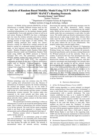 IJSRD - International Journal for Scientific Research & Development| Vol. 2, Issue 07, 2014 | ISSN (online): 2321-0613
All rights reserved by www.ijsrd.com 114
Analysis of Random Based Mobility Model Using TCP Traffic for AODV
and DSDV MANET’s Routing Protocols
Narendra Kumar1
Amit Mishra2
1
Student 2
Professor
1,2
Department of Computer Science & Engineering
1
Jodhpur institute of engg & technology, Jodhpur
Abstract— In Mobile Ad hoc network (MANETS), no fixed
infrastructure is available. Different wireless hosts are free
to move from one location to another without any
centralized administration, so, the topology changes rapidly
or unpredictably. Every node operates as router as well as an
end system. Routing in MANETs has been a challenging
task ever since the wireless networks came into existence.
The major reason for this is continues changes in network
topology because of high degree of node mobility. The
MANET routing protocols have mainly two classes:
Proactive routing (or table-driven routing) protocols and
Reactive routing (or on-demand routing) protocols. In this
paper, we have analyzed various Random based mobility
models: Random Waypoint model, Random Walk model,
Random Direction model and Probabilistic Random Walk
model using AODV and DSDV protocols in Network
Simulator (NS 2.35). The performance comparison of
MANET mobility models have been analyzed by varying
number of nodes using traffic TCP. The comparative
conclusions are drawn on the basis of various performance
metrics such as: Routing Overhead (packets), Packet
Delivery Fraction (%), Normalized Routing Load,
Average End-to-End Delay (milliseconds) and Packet Loss
(%).
Key words: Mobile Ad hoc, AODV, DSDV, TCP, routing
overhead, packet delivery fraction, End-to-End delay,
normalized routing load
I. INTRODUCTION
Wireless technology came into existence since the 1970s
and is getting more advancement every day. Because of
unlimited use of internet at present, the wireless technology
has reached new heights. Today we see two kinds of
wireless networks. The first one which is a wireless network
built on-top of a wired network and thus creates a reliable
infrastructure wireless network. The wireless nodes also
connected to the wired network and these nodes are
connected to base stations. An example of this is the cellular
phone networks where a phone connects to the base-station
with the best signal quality.
The second type of wireless technology is where no
infrastructure [1] exists at all except the participating mobile
nodes. This is called an infrastructure less wireless network
or an Ad hoc network. The word Ad hoc means something
which is not fixed or not organized i.e. dynamic. Recent
advancements such as Bluetooth introduced a fresh type of
Wireless systems which is frequently known as
mobile Ad-hoc networks.
A MANET is an autonomous group of mobile
users that communicate over reasonably slow wireless links.
The network topology may vary rapidly and unpredictably
over time because the nodes are mobile. The network is
decentralized where all network activity; including
discovering the topology and delivering messages must be
executed by the nodes themselves. Hence routing
functionality will have to be incorporated into the mobile
nodes. Mobile ad hoc network is a collection of independent
mobile nodes that can communicate to each other via radio
waves. The mobile nodes can directly communicate to those
nodes that are in radio range of each other, whereas others
nodes need the help of intermediate nodes to route their
packets. These networks are fully distributed, and can work
at any place without the aid of any infrastructure. This
property makes these networks highly robust.
In late 1980, within the Internet [1] Engineering
Task Force (IETF) a Mobile Ad hoc Networking (MANET)
Working Group was formed to standardize the protocols,
functional specification, and to develop a routing framework
for IP-based protocols in ad hoc networks. There are a
number of protocols that have been developed since then,
basically classified as Proactive/Table Driven and
Reactive/On- demand Driven routing protocols, with their
respective advantages and disadvantages, but currently there
does not exist any standard for ad hoc network routing
protocol and the work is still in progress. Therefore, routing
is one of the most important issues for an ad hoc network to
make their existence in the present world and prove to be
divine for generations to come. The area of ad hoc
networking has been receiving increasing attention among
researchers in recent years. The work presented in this thesis
is expected to provide useful input to the routing mechanism
in ad hoc Networks.
II. PROTOCOL DESCRIPTIONS
A. Ad hoc On Demand Distance Vector (AODV)
AODV routing algorithm is a source initiated, on demand
driven, routing protocol. Since the routing is “on demand”, a
route is only traced when a source node wants to establish
communication with a specific destination. The route
remains established as long as it is needed for further
communication. Furthermore, another feature of AODV is
its use of a “destination sequence number” for every route
entry. This number is included in the RREQ (Route
Request) of any node that desires to send data. These
numbers are used to ensure the “freshness” of routing
information. For instance, a requesting node always chooses
the route with the greatest sequence number to communicate
with its destination node. Once a fresh path is found, a
RREP (Route Reply) is sent back to the requesting node.
AODV also has the necessary mechanism to inform network
nodes of any possible link break that might have occurred in
the network.
B. Destination Sequenced Distance Vector (DSDV)
The Destination Sequenced distance vector routing protocol
is a proactive routing protocol which is a medications of
 