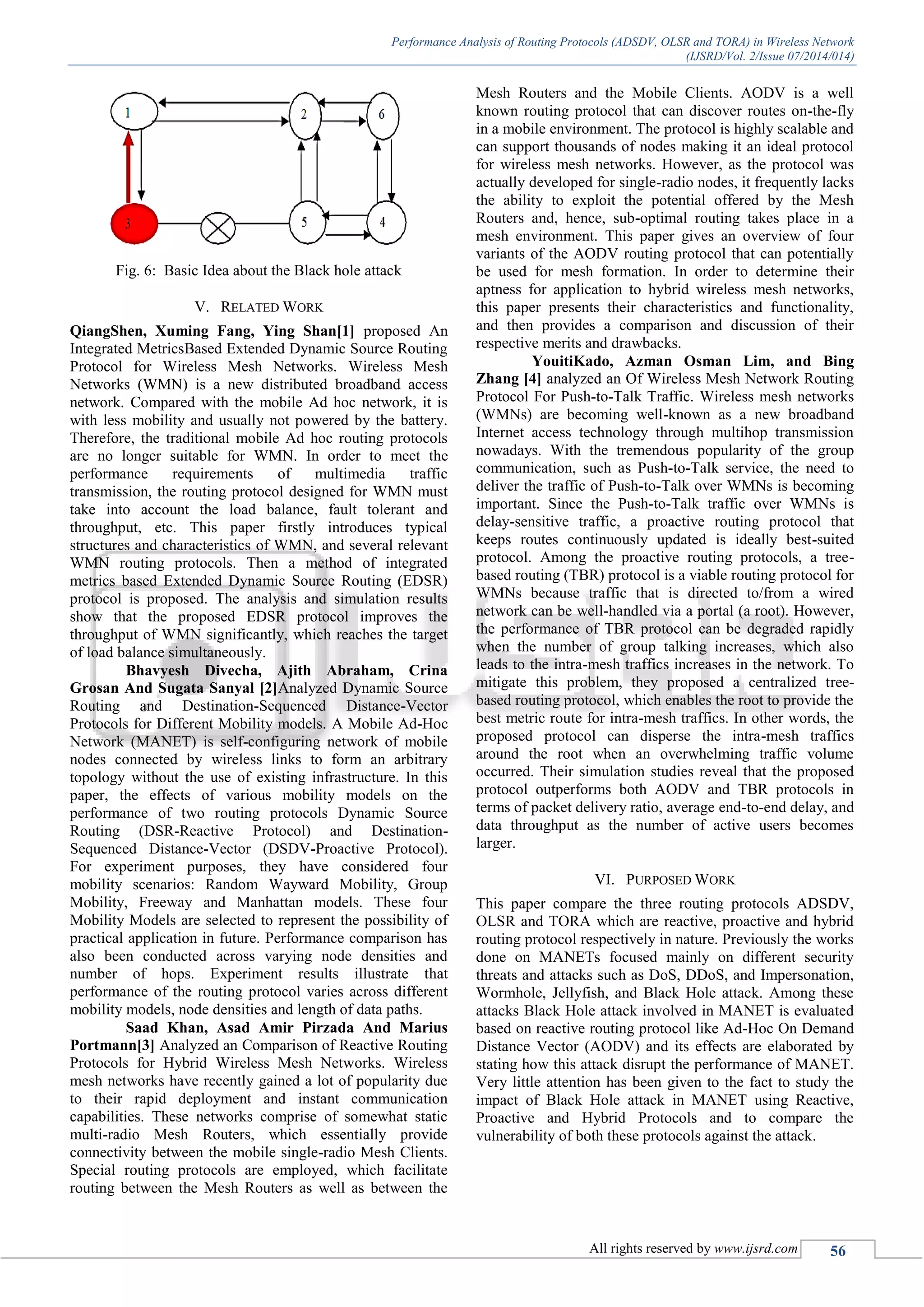 Performance Analysis of Routing Protocols (ADSDV, OLSR and TORA) in Wireless Network
(IJSRD/Vol. 2/Issue 07/2014/014)
All rights reserved by www.ijsrd.com 56
Fig. 6: Basic Idea about the Black hole attack
V. RELATED WORK
QiangShen, Xuming Fang, Ying Shan[1] proposed An
Integrated MetricsBased Extended Dynamic Source Routing
Protocol for Wireless Mesh Networks. Wireless Mesh
Networks (WMN) is a new distributed broadband access
network. Compared with the mobile Ad hoc network, it is
with less mobility and usually not powered by the battery.
Therefore, the traditional mobile Ad hoc routing protocols
are no longer suitable for WMN. In order to meet the
performance requirements of multimedia traffic
transmission, the routing protocol designed for WMN must
take into account the load balance, fault tolerant and
throughput, etc. This paper firstly introduces typical
structures and characteristics of WMN, and several relevant
WMN routing protocols. Then a method of integrated
metrics based Extended Dynamic Source Routing (EDSR)
protocol is proposed. The analysis and simulation results
show that the proposed EDSR protocol improves the
throughput of WMN significantly, which reaches the target
of load balance simultaneously.
Bhavyesh Divecha, Ajith Abraham, Crina
Grosan And Sugata Sanyal [2]Analyzed Dynamic Source
Routing and Destination-Sequenced Distance-Vector
Protocols for Different Mobility models. A Mobile Ad-Hoc
Network (MANET) is self-configuring network of mobile
nodes connected by wireless links to form an arbitrary
topology without the use of existing infrastructure. In this
paper, the effects of various mobility models on the
performance of two routing protocols Dynamic Source
Routing (DSR-Reactive Protocol) and Destination-
Sequenced Distance-Vector (DSDV-Proactive Protocol).
For experiment purposes, they have considered four
mobility scenarios: Random Wayward Mobility, Group
Mobility, Freeway and Manhattan models. These four
Mobility Models are selected to represent the possibility of
practical application in future. Performance comparison has
also been conducted across varying node densities and
number of hops. Experiment results illustrate that
performance of the routing protocol varies across different
mobility models, node densities and length of data paths.
Saad Khan, Asad Amir Pirzada And Marius
Portmann[3] Analyzed an Comparison of Reactive Routing
Protocols for Hybrid Wireless Mesh Networks. Wireless
mesh networks have recently gained a lot of popularity due
to their rapid deployment and instant communication
capabilities. These networks comprise of somewhat static
multi-radio Mesh Routers, which essentially provide
connectivity between the mobile single-radio Mesh Clients.
Special routing protocols are employed, which facilitate
routing between the Mesh Routers as well as between the
Mesh Routers and the Mobile Clients. AODV is a well
known routing protocol that can discover routes on-the-fly
in a mobile environment. The protocol is highly scalable and
can support thousands of nodes making it an ideal protocol
for wireless mesh networks. However, as the protocol was
actually developed for single-radio nodes, it frequently lacks
the ability to exploit the potential offered by the Mesh
Routers and, hence, sub-optimal routing takes place in a
mesh environment. This paper gives an overview of four
variants of the AODV routing protocol that can potentially
be used for mesh formation. In order to determine their
aptness for application to hybrid wireless mesh networks,
this paper presents their characteristics and functionality,
and then provides a comparison and discussion of their
respective merits and drawbacks.
YouitiKado, Azman Osman Lim, and Bing
Zhang [4] analyzed an Of Wireless Mesh Network Routing
Protocol For Push-to-Talk Traffic. Wireless mesh networks
(WMNs) are becoming well-known as a new broadband
Internet access technology through multihop transmission
nowadays. With the tremendous popularity of the group
communication, such as Push-to-Talk service, the need to
deliver the traffic of Push-to-Talk over WMNs is becoming
important. Since the Push-to-Talk traffic over WMNs is
delay-sensitive traffic, a proactive routing protocol that
keeps routes continuously updated is ideally best-suited
protocol. Among the proactive routing protocols, a tree-
based routing (TBR) protocol is a viable routing protocol for
WMNs because traffic that is directed to/from a wired
network can be well-handled via a portal (a root). However,
the performance of TBR protocol can be degraded rapidly
when the number of group talking increases, which also
leads to the intra-mesh traffics increases in the network. To
mitigate this problem, they proposed a centralized tree-
based routing protocol, which enables the root to provide the
best metric route for intra-mesh traffics. In other words, the
proposed protocol can disperse the intra-mesh traffics
around the root when an overwhelming traffic volume
occurred. Their simulation studies reveal that the proposed
protocol outperforms both AODV and TBR protocols in
terms of packet delivery ratio, average end-to-end delay, and
data throughput as the number of active users becomes
larger.
VI. PURPOSED WORK
This paper compare the three routing protocols ADSDV,
OLSR and TORA which are reactive, proactive and hybrid
routing protocol respectively in nature. Previously the works
done on MANETs focused mainly on different security
threats and attacks such as DoS, DDoS, and Impersonation,
Wormhole, Jellyfish, and Black Hole attack. Among these
attacks Black Hole attack involved in MANET is evaluated
based on reactive routing protocol like Ad-Hoc On Demand
Distance Vector (AODV) and its effects are elaborated by
stating how this attack disrupt the performance of MANET.
Very little attention has been given to the fact to study the
impact of Black Hole attack in MANET using Reactive,
Proactive and Hybrid Protocols and to compare the
vulnerability of both these protocols against the attack.
 