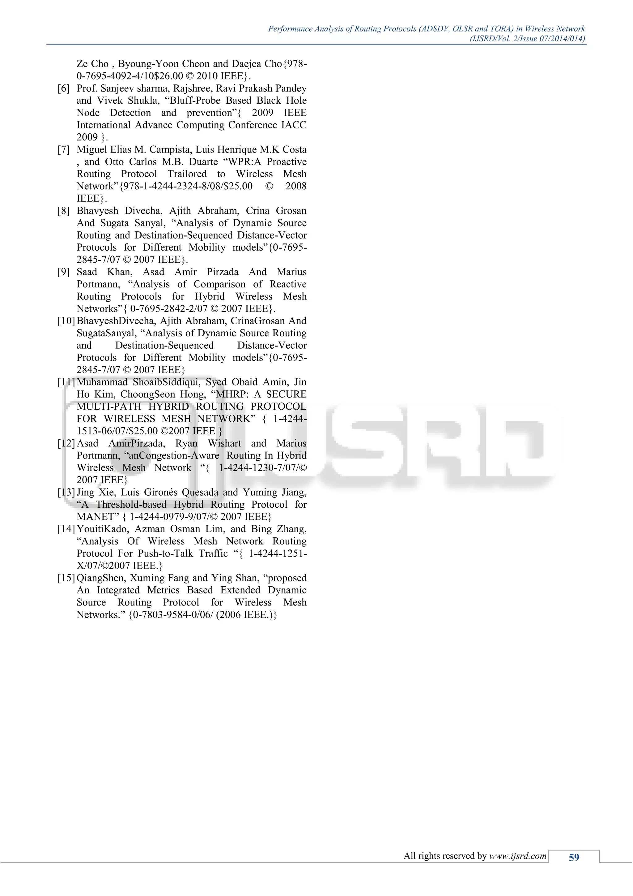 Performance Analysis of Routing Protocols (ADSDV, OLSR and TORA) in Wireless Network
(IJSRD/Vol. 2/Issue 07/2014/014)
All rights reserved by www.ijsrd.com 59
Ze Cho , Byoung-Yoon Cheon and Daejea Cho{978-
0-7695-4092-4/10$26.00 © 2010 IEEE}.
[6] Prof. Sanjeev sharma, Rajshree, Ravi Prakash Pandey
and Vivek Shukla, “Bluff-Probe Based Black Hole
Node Detection and prevention”{ 2009 IEEE
International Advance Computing Conference IACC
2009 }.
[7] Miguel Elias M. Campista, Luis Henrique M.K Costa
, and Otto Carlos M.B. Duarte “WPR:A Proactive
Routing Protocol Trailored to Wireless Mesh
Network”{978-1-4244-2324-8/08/$25.00 © 2008
IEEE}.
[8] Bhavyesh Divecha, Ajith Abraham, Crina Grosan
And Sugata Sanyal, “Analysis of Dynamic Source
Routing and Destination-Sequenced Distance-Vector
Protocols for Different Mobility models”{0-7695-
2845-7/07 © 2007 IEEE}.
[9] Saad Khan, Asad Amir Pirzada And Marius
Portmann, “Analysis of Comparison of Reactive
Routing Protocols for Hybrid Wireless Mesh
Networks”{ 0-7695-2842-2/07 © 2007 IEEE}.
[10]BhavyeshDivecha, Ajith Abraham, CrinaGrosan And
SugataSanyal, “Analysis of Dynamic Source Routing
and Destination-Sequenced Distance-Vector
Protocols for Different Mobility models”{0-7695-
2845-7/07 © 2007 IEEE}
[11]Muhammad ShoaibSiddiqui, Syed Obaid Amin, Jin
Ho Kim, ChoongSeon Hong, “MHRP: A SECURE
MULTI-PATH HYBRID ROUTING PROTOCOL
FOR WIRELESS MESH NETWORK” { 1-4244-
1513-06/07/$25.00 ©2007 IEEE }
[12]Asad AmirPirzada, Ryan Wishart and Marius
Portmann, “anCongestion-Aware Routing In Hybrid
Wireless Mesh Network “{ 1-4244-1230-7/07/©
2007 IEEE}
[13]Jing Xie, Luis Gironés Quesada and Yuming Jiang,
“A Threshold-based Hybrid Routing Protocol for
MANET” { 1-4244-0979-9/07/© 2007 IEEE}
[14]YouitiKado, Azman Osman Lim, and Bing Zhang,
“Analysis Of Wireless Mesh Network Routing
Protocol For Push-to-Talk Traffic “{ 1-4244-1251-
X/07/©2007 IEEE.}
[15]QiangShen, Xuming Fang and Ying Shan, “proposed
An Integrated Metrics Based Extended Dynamic
Source Routing Protocol for Wireless Mesh
Networks.” {0-7803-9584-0/06/ (2006 IEEE.)}
 