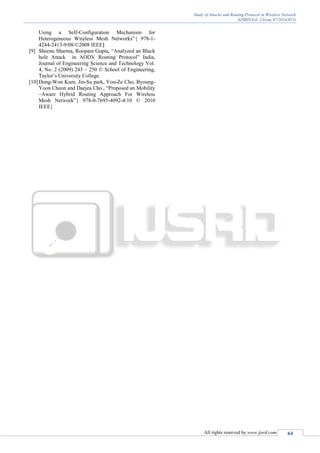 Study of Attacks and Routing Protocol in Wireless Network
(IJSRD/Vol. 2/Issue 07/2014/015)
All rights reserved by www.ijsrd.com 64
Using a Self-Configuration Mechanism for
Heterogeneous Wireless Mesh Networks”{ 978-1-
4244-2413-9/08/©2008 IEEE}
[9] Sheenu Sharma, Roopam Gupta, “Analyzed an Black
hole Attack in AODV Routing Protocol” India,
Journal of Engineering Science and Technology Vol.
4, No. 2 (2009) 243 – 250 © School of Engineering,
Taylor’s University College.
[10]Dong-Won Kum, Jin-Su park, You-Ze Cho, Byoung-
Yoon Cheon and Daejea Cho., “Proposed an Mobility
–Aware Hybrid Routing Approach For Wireless
Mesh Network”{ 978-0-7695-4092-4/10 © 2010
IEEE}
 