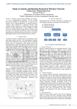 IJSRD - International Journal for Scientific Research & Development| Vol. 2, Issue 07, 2014 | ISSN (online): 2321-0613
All rights reserved by www.ijsrd.com 60
Study of Attacks and Routing Protocol in Wireless Network
Sarbjeet Kaur1 Akhilesh Bhardwaj2
2
Assistant Professor
1,2
Department of Computer Science Engineering
1,2
SKIET, Kurukshetra University, Kurukshetra, Haryana, India
Abstract— Wireless mesh networks (WMNs) are attractive
as a new communication paradigm. Ad hoc routing
protocols for WMNs are classified into: (1) proactive, (2)
reactive, and (3) hybrid approaches. In general, proactive
routing is more suitable for a stationary network, while
reactive routing is better for a mobile network with a high
mobility. In many applications, a node in WMN is mobile
but it can fluctuate between being mobile. Wireless mesh
networks is an emergent research area, which is becoming
important due to the growing amount of nodes in a network.
Key words: Wireless Network, Routing Protocol, Attacks
I. INTRODUCTION
A network in which, computer devices communicates with
each other without any wire. The communication medium
between the computer devices is wireless. When a computer
device wants to communicate with another device, the
destination device must lays within the radio range of each
other. Users in wireless networks transmit and receive data
using electromagnetic waves. Recently wireless networks
are getting more and more popular because of its mobility,
simplicity and very affordable and cost saving installation.
One of the great features of wireless network that
makes it fascinating and distinguishable amongst the
traditional wired networks is mobility. This feature gives
user the ability to move freely, while being connected to the
network. Wireless networks comparatively easy to install
then wired network. There is nothing to worry about pulling
the cables/wires in wall and ceilings. Wireless networks can
be configured according to the need of the users. These can
range from small number of users to large full infrastructure
networks where the number of users is in thousands.
A wireless mesh network (WMN) is an integration
result of multihop communication and wireless local area
networks (LANs) technology. Wireless Mesh Networks
(WMN) is a new distributed broadband access network.
Compared with the typical mobile Ad hoc network, it is with
less mobility and usually not powered by the battery. This
feature brings many advantages to WMN, such as low up-
front cost, easy network maintenance, robustness, and
reliable service coverage.
Fig. 1: Communications in Wireless Networks
II. ROUTING PROTOCOL
Routing protocols in Wireless Network are classified into
three different categories according to their functionality
(1) Reactive protocols
(2) Proactive protocols
(3) Hybrid protocols
Fig. 2: Hierarchy of Routing Protocols
A. Reactive Protocol
Reactive routing protocols are on-demand protocols. These
protocols do not attempt to maintain correct routing
information on all nodes at all times. Routing information is
collected only when it is needed, and route determination
depends on sending route queries throughout the network.
The primary advantage of reactive routing is that the
wireless channel is not subject to the routing overhead data
for routes that may never be used. While reactive protocols
do not have the fixed overhead required by maintaining
continuous routing tables, they may have considerable route
discovery delay. Reactive search procedures can also add a
significant amount of control traffic to the network due to
query flooding. Because of these weaknesses, reactive
routing is less suitable for real-time traffic or in scenarios
with a high volume of traffic between a large numbers of
nodes.
B. Proactive Protocol
In a network utilizing a proactive routing protocol, every
node maintains one or more tables representing the entire
topology of the network. These tables are updated regularly
in order to maintain up-to-date routing information from
each node to every other node. To maintain the up-to-date
routing information, topology information needs to be
exchanged between the nodes on a regular basis, leading to
relatively high overhead on the network. On the other hand,
routes will always be available on request. Many proactive
protocols stem from conventional link state routing,
including the Optimized Link State Routing protocol
(OLSR).
C. Hybrid Protocol
Wireless hybrid routing is based on the idea of organizing
nodes in groups and then assigning nodes different
functionalities inside and outside a group [13]. Both routing
table size and update packet size are reduced by including in
 