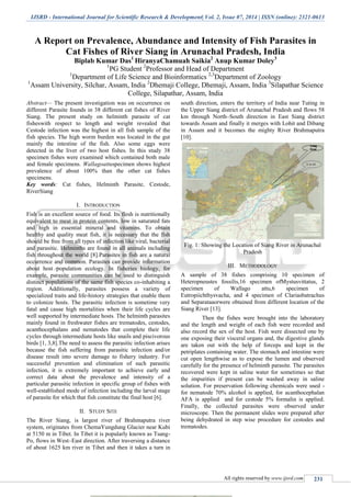 IJSRD - International Journal for Scientific Research & Development| Vol. 2, Issue 07, 2014 | ISSN (online): 2321-0613
All rights reserved by www.ijsrd.com 231
A Report on Prevalence, Abundance and Intensity of Fish Parasites in
Cat Fishes of River Siang in Arunachal Pradesh, India
Biplab Kumar Das1
HiranyaChamuah Saikia2
Anup Kumar Doley3
1
PG Student 2
Professor and Head of Department
1
Department of Life Science and Bioinformatics 2,3
Department of Zoology
1
Assam University, Silchar, Assam, India 2
Dhemaji College, Dhemaji, Assam, India 3
Silapathar Science
College, Silapathar, Assam, India
Abstract— The present investigation was on occurrence on
different Parasite founds in 38 different cat fishes of River
Siang. The present study on helminth parasite of cat
fisheswith respect to length and weight revealed that
Cestode infection was the highest in all fish sample of the
fish species. The high worm burden was located in the gut
mainly the intestine of the fish. Also some eggs were
detected in the liver of two host fishes. In this study 38
specimen fishes were examined which contained both male
and female specimens. Wallagoattuspecimen shows highest
prevalence of about 100% than the other cat fishes
specimens.
Key words: Cat fishes, Helminth Parasite, Cestode,
RiverSiang
I. INTRODUCTION
Fish is an excellent source of food. Its flesh is nutritionally
equivalent to meat in protein contents, low in saturated fats
and high in essential mineral and vitamins. To obtain
healthy and quality meat fish, it is necessary that the fish
should be free from all types of infection like viral, bacterial
and parasitic. Helminths are found in all animals including
fish throughout the world [8].Parasites in fish are a natural
occurrence and common. Parasites can provide information
about host population ecology. In fisheries biology, for
example, parasite communities can be used to distinguish
distinct populations of the same fish species co-inhabiting a
region. Additionally, parasites possess a variety of
specialized traits and life-history strategies that enable them
to colonize hosts. The parasitic infection is sometime very
fatal and cause high mortalities when their life cycles are
well supported by intermediate hosts. The helminth parasites
mainly found in freshwater fishes are trematodes, cestodes,
acanthocephalans and nematodes that complete their life
cycles through intermediate hosts like snails and piscivorous
birds [1, 3,8].The need to assess the parasitic infection arises
because the fish suffering from parasitic infection and/or
disease result into severe damage to fishery industry. For
successful prevention and elimination of such parasitic
infection, it is extremely important to achieve early and
correct data about the prevalence and intensity of a
particular parasitic infection in specific group of fishes with
well-established mode of infection including the larval stage
of parasite for which that fish constitute the final host [6].
II. STUDY SITE
The River Siang, is largest river of Brahmaputra river
system, originates from ChemaYungdung Glacier near Kubi
at 5150 m in Tibet. In Tibet it is popularly known as Tsang-
Po, flows in West–East direction. After traversing a distance
of about 1625 km river in Tibet and then it takes a turn in
south direction, enters the territory of India near Tuting in
the Upper Siang district of Arunachal Pradesh and flows 58
km through North–South direction in East Siang district
towards Assam and finally it merges with Lohit and Dibang
in Assam and it becomes the mighty River Brahmaputra
[10].
Fig. 1: Showing the Location of Siang River in Arunachal
Pradesh
III. METHODOLOGY
A sample of 38 fishes comprising 10 specimen of
Heteropneustes fossilis,16 specimen ofMystusvittatus, 2
specimen of Wallago attu,6 specimen of
Eutropiichthysvacha, and 4 specimen of Clariasbatrachus
and Separataaorwere obtained from different location of the
Siang River [13].
Then the fishes were brought into the laboratory
and the length and weight of each fish were recorded and
also record the sex of the host. Fish were dissected one by
one exposing their visceral organs and, the digestive glands
are taken out with the help of forceps and kept in the
petriplates containing water. The stomach and intestine were
cut open lengthwise as to expose the lumen and observed
carefully for the presence of helminth parasite. The parasites
recovered were kept in saline water for sometimes so that
the impurities if present can be washed away in saline
solution. For preservation following chemicals were used -
for nematode 70% alcohol is applied, for acanthocephalan
AFA is applied and for cestode 5% formalin is applied.
Finally, the collected parasites were observed under
microscope. Then the permanent slides were prepared after
being dehydrated in step wise procedure for cestodes and
trematodes.
 