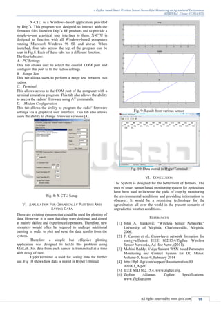 A ZigBee based Smart Wireless Sensor Network for Monitoring an Agricultural Environment
(IJSRD/Vol. 2/Issue 07/2014/023)
All rights reserved by www.ijsrd.com 99
X-CTU is a Windows-based application provided
by Digi’s. This program was designed to interact with the
firmware files found on Digi’s RF products and to provide a
simple-to-use graphical user interface to them. X-CTU is
designed to function with all Windows-based computers
running Microsoft Windows 98 SE and above. When
launched, four tabs across the top of the program can be
seen in Fig.8. Each of these tabs has a different function.
The four tabs are:
A. PC Settings
This tab allows user to select the desired COM port and
configure that port to fit the radios settings.
B. Range Test
This tab allows users to perform a range test between two
radios.
C. Terminal
This allows access to the COM port of the computer with a
terminal emulation program. This tab also allows the ability
to access the radios’ firmware using AT commands.
D. Modem Configuration
This tab allows the ability to program the radio’ firmware
settings via a graphical user interface. This tab also allows
users the ability to change firmware versions [4].
Fig. 8: X-CTU Setup
V. APPLICATION FOR GRAPHICALLY PLOTTING AND
SAVING DATA
There are existing systems that could be used for plotting of
data. However, it is seen that they were designed and aimed
at mainly skilled and experienced operators. Therefore, new
operators would often be required to undergo additional
training in order to plot and save the data results from the
system.
Therefore a simple but effective plotting
application was designed to tackle this problem using
MatLab. Six data from each sensor is transmitted at a time
with delay of 1sec.
HyperTerminal is used for saving data for further
use. Fig 10 shows how data is stored in HyperTerminal.
Fig. 9: Result from various sensor
Fig. 10: Data stored in HyperTerminal
VI. CONCLUSION
The System is designed for the betterment of farmers. The
uses of smart sensor based monitoring system for agriculture
have been used to increase the yield of crop by monitoring
the environmental conditions and providing information to
observer. It would be a promising technology for the
agriculturists all over the world in the present scenario of
unpredicted weather conditions.
REFERENCES
[1] John A. Stankovic, "Wireless Sensor Networks,"
University of Virginia, Charlottesville, Virginia,
2006.
[2] F. Cuomo et al., Cross-layer network formation for
energy-efficient IEEE 802.15.4/ZigBee Wireless
Sensor Networks, Ad Hoc Netw. (2011).
[3] Mohini Reddy, Vidya Sawant WSN based Parameter
Monitoring and Control System for DC Motor.
Volume-3, Issue-9, February 2014
[4] http://ftp1.digi.com/support/documentation/90
001003_A.pdf
[5] IEEE STD 802.15.4. www.zigbee.org.
[6] ZigBee Alliance, ZigBee Specifications,
www.ZigBee.com
 