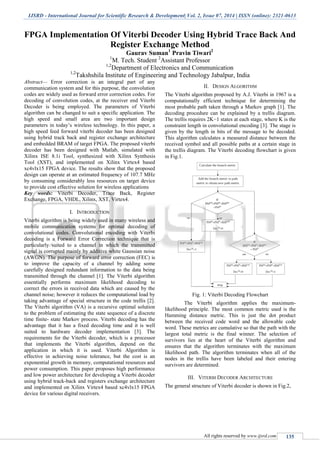 IJSRD - International Journal for Scientific Research & Development| Vol. 2, Issue 07, 2014 | ISSN (online): 2321-0613
All rights reserved by www.ijsrd.com 135
FPGA Implementation Of Viterbi Decoder Using Hybrid Trace Back And
Register Exchange Method
Gaurav Suman1
Pravin Tiwari2
1
M. Tech. Student 2
Assistant Professor
1,2
Department of Electronics and Communication
1,2
Takshshila Institute of Engineering and Technology Jabalpur, India
Abstract— Error correction is an integral part of any
communication system and for this purpose, the convolution
codes are widely used as forward error correction codes. For
decoding of convolution codes, at the receiver end Viterbi
Decoder is being employed. The parameters of Viterbi
algorithm can be changed to suit a specific application. The
high speed and small area are two important design
parameters in today’s wireless technology. In this paper, a
high speed feed forward viterbi decoder has been designed
using hybrid track back and register exchange architecture
and embedded BRAM of target FPGA. The proposed viterbi
decoder has been designed with Matlab, simulated with
Xilinx ISE 8.1i Tool, synthesized with Xilinx Synthesis
Tool (XST), and implemented on Xilinx Virtex4 based
xc4vlx15 FPGA device. The results show that the proposed
design can operate at an estimated frequency of 107.7 MHz
by consuming considerably less resources on target device
to provide cost effective solution for wireless applications
Key words: Viterbi Decoder, Trace Back, Register
Exchange, FPGA, VHDL, Xilinx, XST, Virtex4.
I. INTRODUCTION
Viterbi algorithm is being widely used in many wireless and
mobile communication systems for optimal decoding of
convolutional codes. Convolutional encoding with Viterbi
decoding is a Forward Error Correction technique that is
particularly suited to a channel in which the transmitted
signal is corrupted mainly by additive white Gaussian noise
(AWGN). The purpose of forward error correction (FEC) is
to improve the capacity of a channel by adding some
carefully designed redundant information to the data being
transmitted through the channel [1]. The Viterbi algorithm
essentially performs maximum likelihood decoding to
correct the errors in received data which are caused by the
channel noise; however it reduces the computational load by
taking advantage of special structure in the code trellis [2].
The Viterbi algorithm (VA) is a recursive optimal solution
to the problem of estimating the state sequence of a discrete
time finite- state Markov process. Viterbi decoding has the
advantage that it has a fixed decoding time and it is well
suited to hardware decoder implementation [3]. The
requirements for the Viterbi decoder, which is a processor
that implements the Viterbi algorithm, depend on the
application in which it is used. Viterbi Algorithm is
effective in achieving noise tolerance, but the cost is an
exponential growth in memory, computational resources and
power consumption. This paper proposes high performance
and low power architecture for developing a Viterbi decoder
using hybrid track-back and registers exchange architecture
and implemented on Xilinx Virtex4 based xc4vlx15 FPGA
device for various digital receivers.
II. DESIGN ALGORITHM
The Viterbi algorithm proposed by A.J. Viterbi in 1967 is a
computationally efficient technique for determining the
most probable path taken through a Markov graph [1]. The
decoding procedure can be explained by a trellis diagram.
The trellis requires 2K−1 states at each stage, where K is the
constraint length in convolutional encoding [3]. The stage is
given by the length in bits of the message to be decoded.
This algorithm calculates a measured distance between the
received symbol and all possible paths at a certain stage in
the trellis diagram. The Viterbi decoding flowchart is given
in Fig.1.
Fig. 1: Viterbi Decoding Flowchart
The Viterbi algorithm applies the maximum-
likelihood principle. The most common metric used is the
Hamming distance metric. This is just the dot product
between the received code word and the allowable code
word. These metrics are cumulative so that the path with the
largest total metric is the final winner. The selection of
survivors lies at the heart of the Viterbi algorithm and
ensures that the algorithm terminates with the maximum
likelihood path. The algorithm terminates when all of the
nodes in the trellis have been labeled and their entering
survivors are determined.
III. VITERBI DECODER ARCHITECTURE
The general structure of Viterbi decoder is shown in Fig.2,
 