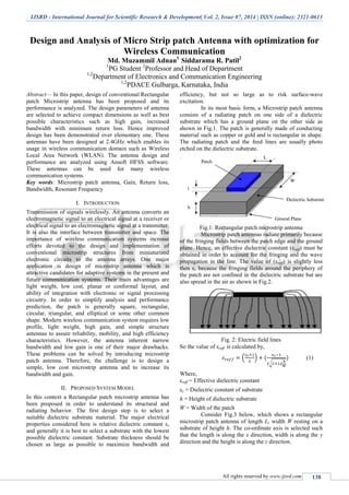 IJSRD - International Journal for Scientific Research & Development| Vol. 2, Issue 07, 2014 | ISSN (online): 2321-0613
All rights reserved by www.ijsrd.com 138
Design and Analysis of Micro Strip patch Antenna with optimization for
Wireless Communication
Md. Muzammil Adnan1
Siddarama R. Patil2
1
PG Student 2
Professor and Head of Department
1,2
Department of Electronics and Communication Engineering
1,2
PDACE Gulbarga, Karnataka, India
Abstract— In this paper, design of conventional Rectangular
patch Microstrip antenna has been proposed and its
performance is analyzed. The design parameters of antenna
are selected to achieve compact dimensions as well as best
possible characteristics such as high gain, increased
bandwidth with minimum return loss. Hence improved
design has been demonstrated over elementary one. These
antennas have been designed at 2.4GHz which enables its
usage in wireless communication domain such as Wireless
Local Area Network (WLAN). The antenna design and
performance are analyzed using Ansoft HFSS software.
These antennas can be used for many wireless
communication systems.
Key words: Microstrip patch antenna, Gain, Return loss,
Bandwidth, Resonant Frequency
I. INTRODUCTION
Transmission of signals wirelessly. An antenna converts an
electromagnetic signal to an electrical signal at a receiver or
electrical signal to an electromagnetic signal at a transmitter.
It is also the interface between transmitter and space. The
importance of wireless communication systems increase
efforts devoted to the design and implementation of
conventional microstrip structures from miniaturized
electronic circuits to the antenna arrays. One major
application is design of microstrip antenna which is
attractive candidates for adaptive systems in the present and
future communication systems. Their main advantages are
light weight, low cost, planar or conformal layout, and
ability of integration with electronic or signal processing
circuitry. In order to simplify analysis and performance
prediction, the patch is generally square, rectangular,
circular, triangular, and elliptical or some other common
shape. Modern wireless communication system requires low
profile, light weight, high gain, and simple structure
antennas to assure reliability, mobility, and high efficiency
characteristics. However, the antenna inherent narrow
bandwidth and low gain is one of their major drawbacks.
These problems can be solved by introducing microstrip
patch antenna. Therefore, the challenge is to design a
simple, low cost microstrip antenna and to increase its
bandwidth and gain.
II. PROPOSED SYSTEM MODEL
In this context a Rectangular patch microstrip antenna has
been proposed in order to understand its structural and
radiating behavior. The first design step is to select a
suitable dielectric substrate material. The major electrical
properties considered here is relative dielectric constant εr
and generally it is best to select a substrate with the lowest
possible dielectric constant. Substrate thickness should be
chosen as large as possible to maximize bandwidth and
efficiency, but not so large as to risk surface-wave
excitation.
In its most basic form, a Microstrip patch antenna
consists of a radiating patch on one side of a dielectric
substrate which has a ground plane on the other side as
shown in Fig.1. The patch is generally made of conducting
material such as copper or gold and is rectangular in shape.
The radiating patch and the feed lines are usually photo
etched on the dielectric substrate.
Fig.1: Rectangular patch microstrip antenna
Microstrip patch antennas radiate primarily because
of the fringing fields between the patch edge and the ground
plane. Hence, an effective dielectric constant (εreff) must be
obtained in order to account for the fringing and the wave
propagation in the line. The value of (εreff) is slightly less
then εr because the fringing fields around the periphery of
the patch are not confined in the dielectric substrate but are
also spread in the air as shown in Fig.2.
Fig. 2: Electric field lines
So the value of εreff is calculated by,
( )
√
(1)
Where,
εreff = Effective dielectric constant
εr = Dielectric constant of substrate
h = Height of dielectric substrate
W = Width of the patch
Consider Fig.3 below, which shows a rectangular
microstrip patch antenna of length L, width W resting on a
substrate of height h. The co-ordinate axis is selected such
that the length is along the x direction, width is along the y
direction and the height is along the z direction.
 
