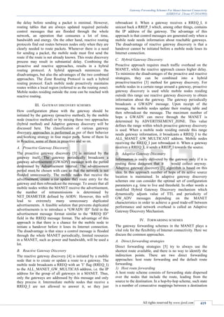 Gateway Forwarding Schemes For Manet-Internet Connectivity
(IJSRD/Vol. 2/Issue 07/2014/093)
All rights reserved by www.ijsrd.com 419
the delay before sending a packet is minimal. However,
routing tables that are always updated required periodic
control messages that are flooded through the whole
network, an operation that consumes a lot of time,
bandwidth and energy. On the other hand, reactive routing
protocols find out routes between nodes only when they are
clearly needed to route packets. Whenever there is a need
for sending a packet, the mobile node must first send the
route if the route is not already known. This route discovery
process may result in substantial delay. Combining the
proactive and reactive approaches, results in a hybrid
routing protocol. A hybrid approach minimizes the
disadvantages, but also the advantages of the two combined
approaches. The Zone Routing Protocol is such a hybrid
routing protocol. Each mobile node proactively maintains
routes within a local region (referred to as the routing zone).
Mobile nodes residing outside the zone can be reached with
reactive routing.
III. GATEWAY DISCOVERY SCHEMES
How configuration phase with the gateway should be
initiated by the gateway (proactive method), by the mobile
node (reactive method) or by mixing these two approaches
(hybrid method) and Adaptive gateway discovery will be
discussed here. The classification of various gateway
discovery approaches is performed as per of their behavior
and working strategy in four major parts. Some of them lie
in Reactive, some of them in proactive and so on.
A. Proactive Gateway Discovery
The proactive gateway discovery [3] is initiated by the
gateway itself. The gateway periodically broadcasts a
gateway advertisement (GWADV) message with the period
determined by Advertisement Interval. The advertisement
period must be chosen with care so that the network is not
flooded unnecessarily. The mobile nodes that receive the
advertisement, create a (or update the) route entry for the
gateway and then rebroadcast the message. To assure that all
mobile nodes within the MANET receive the advertisement,
the number of retransmissions is determined by
NET_DIAMETER defined by AODV. However, this will
lead to extremely many unnecessary duplicated
advertisements. A feasible solution that prevents duplicated
advertisements is to introduce a “GWADV ID” field in the
advertisement message format similar to the “RREQ ID”
field in the RREQ message format. The advantage of this
approach is that there is a chance for the mobile node to
initiate a handover before it loses its Internet connection.
The disadvantage is that since a control message is flooded
through the whole MANET periodically, limited resources
in a MANET, such as power and bandwidth, will be used a
lot.
B. Reactive Gateway Discovery
The reactive gateway discovery [4] is initiated by a mobile
node that is to create or update a route to a gateway. The
mobile node broadcasts a RREQ with an ’I’ flag (RREQ_I)
to the ALL_MANET_GW_MULTICAS address, i.e. the IP
address for the group of all gateways in a MANET. Thus,
only the gateways are addressed by this message and only
they process it. Intermediate mobile nodes that receive a
RREQ_I are not allowed to answer it, so they just
rebroadcast it. When a gateway receives a RREQ_I, it
unicast back a RREP_I which, among other things, contains
the IP address of the gateway. The advantage of this
approach is that control messages are generated only when a
mobile node needs information about reachable gateways.
The disadvantage of reactive gateway discovery is that a
handover cannot be initiated before a mobile node loses its
Internet connection.
C. Hybrid Gateway Discovery
Proactive approach requires much traffic overhead on the
MANET, while the reactive approach causes higher delay.
To minimize the disadvantages of the proactive and reactive
strategies, they can be combined into a hybrid
proactive/reactive [3] method for gateway discovery. For
mobile nodes in a certain range around a gateway, proactive
gateway discovery is used while mobile nodes residing
outside this range use reactive gateway discovery to obtain
information about the gateway. The gateway periodically
broadcasts a GWADV message. Upon receipt of the
message, the mobile nodes update their routing table and
then rebroadcast the message. The maximum number of
hops a GWADV can move through the MANET is
determined by ADVERTISEMENT_ZONE. This value
defines the range within which proactive gateway discovery
is used. When a mobile node residing outside this range
needs gateway information, it broadcasts a RREQ_I to the
ALL_MANET_GW_MULTICAST address. Mobile nodes
receiving the RREQ_I just rebroadcast it. When a gateway
receives a RREQ_I, it sends a RREP_I towards the source.
D. Adaptive Gateway Discovery
Information is easily delivered by the gateway only if it is
routing those datagram that it would collect anyway.
Adaptive gateway discovery [3] algorithm is based on this
idea. In this approach number of hops of its active source
location is maintained. In adaptive gateway discovery
schemes one can consider the optimal set of configuration
parameters e.g. time to live and threshold. In other words a
modified Hybrid Gateway Discovery mechanism which
dynamically adjusts value of TTL and periodicity of
GW_ADV messages depending on the MANET
characteristics in order to achieve a good trade-off between
performance and network overhead is called an Adaptive
Gateway Discovery Mechanism.
IV. FORWARDING SCHEMES
The gateway forwarding schemes in the MANET plays a
vital role for the flexibility of Internet connectivity. Here we
discuss the common approaches.
A. Direct forwarding strategies
Direct forwarding strategies [5] try to always use the
shortest route available, and there is no way to identify the
indirection points. There are two direct forwarding
approaches: host route forwarding and the default route
forwarding.
1) Host route forwarding
A host route scheme consists of forwarding state dispersed
over the nodes that include the route, leading from the
source to the destination. In a hop-by-hop scheme, such state
is a number of consecutive mappings between a destination
 