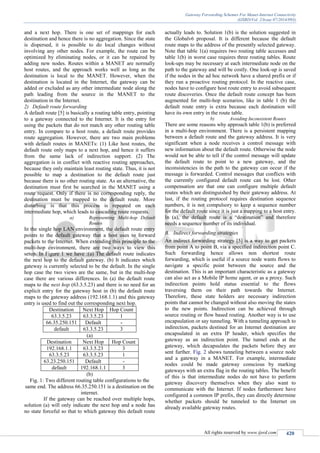 Gateway Forwarding Schemes For Manet-Internet Connectivity
(IJSRD/Vol. 2/Issue 07/2014/093)
All rights reserved by www.ijsrd.com 420
and a next hop. There is one set of mappings for each
destination and hence there is no aggregation. Since the state
is dispersed, it is possible to do local changes without
involving any other nodes. For example, the route can be
optimized by eliminating nodes, or it can be repaired by
adding new nodes. Routes within a MANET are normally
host routes, and the approach works well as long as the
destination is local to the MANET. However, when the
destination is located in the Internet, the gateway can be
added or excluded as any other intermediate node along the
path leading from the source in the MANET to the
destination in the Internet.
2) Default route forwarding
A default route [5] is basically a routing table entry, pointing
to a gateway connected to the Internet. It is the entry for
using the packets that do not match any other routing table
entry. In compare to a host route, a default route provides
route aggregation. However, there are two main problems
with default routes in MANETs: (1) Like host routes, the
default route only maps to a next hop, and hence it suffers
from the same lack of indirection support. (2) The
aggregation is in conflict with reactive routing approaches,
because they only maintain least routing state. Thus, it is not
possible to map a destination to the default route just
because there is no other routing state. As an alternative, the
destination must first be searched in the MANET using a
route request. Only if there is no corresponding reply, the
destination must be mapped to the default route. More
disturbing is that this process is repeated on each
intermediate hop, which leads to cascading route requests.
a) Representing Multi-hop Default
Routes
In the single hop LAN environment, the default route entry
points to the default gateway that a host uses to forward
packets to the Internet. When extending this principle to the
multi-hop environment, there are two ways to view this
setup. In Figure 1 we have :(a) The default route indicates
the next hop to the default gateway. (b) It indicates which
gateway is currently selected to be the default. In the single
hop case the two views are the same, but in the multi-hop
case there are various differences. In (a) the default route
maps to the next hop (63.3.5.23) and there is no need for an
explicit entry for the gateway host in (b) the default route
maps to the gateway address (192.168.1.1) and this gateway
entry is used to find out the corresponding next hop.
Destination Next Hop Hop Count
63.3.5.23 63.3.5.23 1
66.35.250.151 Default -
default 63.3.5.23 3
(a)
Destination Next Hop Hop Count
192.168.1.1 63.3.5.23 3
63.3.5.23 63.3.5.23 1
63.23.250.151 Default -
default 192.168.1.1 3
(b)
Fig. 1: Two different routing table configurations to the
same end. The address 66.35.250.151 is a destination on the
internet.
If the gateway can be reached over multiple hops,
solution (a) will only indicate the next hop and a node has
no state forceful so that to which gateway this default route
actually leads to. Solution 1(b) is the solution suggested in
the Globalv6 proposal. It is different because the default
route maps to the address of the presently selected gateway.
Note that table 1(a) requires two routing table accesses and
table 1(b) in worst case requires three routing tables. Route
look-ups may be necessary at each intermediate node on the
path to the gateway and will be costly. One look-up is saved
if the nodes in the ad hoc network have a shared prefix or if
they run a proactive routing protocol. In the reactive case,
nodes have to configure host route entry to avoid subsequent
route discoveries. Once the default route concept has been
augmented for multi-hop scenarios, like in table 1 (b) the
default route entry is extra because each destination will
have its own entry in the route table.
b) Avoiding Inconsistent Routes
There are some reasons why approach table 1(b) is preferred
in a multi-hop environment. There is a persistent mapping
between a default route and the gateway address. It is very
significant when a node receives a control message with
new information about the default route. Otherwise the node
would not be able to tell if the control message will update
the default route to point to a new gateway, and the
inconsistencies in the path to the gateway can occur if the
message is forwarded. Control messages that conflicts with
the currently configured default route can be lost. Other
compensation are that one can configure multiple default
routes which are distinguished by their gateway address. At
last, if the routing protocol requires destination sequence
numbers, it is not compulsory to keep a sequence number
for the default route since it is just a mapping to a host entry.
In (a), the default route is a “destination” and therefore
needs a sequence number of its individual.
B. Indirect forwarding strategies
An indirect forwarding strategy [5] is a way to get packets
from point A to point B, via a specified indirection point C.
Such forwarding hence allows non shortest route
forwarding, which is useful if a source node wants flows to
navigate a specific point between the source and the
destination. This is an important characteristic as a gateway
can also act as a Mobile IP home agent, or as a proxy. Such
indirection points hold status essential to the flows
traversing them on their path towards the Internet.
Therefore, these state holders are necessary indirection
points that cannot be changed without also moving the states
to the new points. Indirection can be achieved through
source routing or flow based routing. Another way is to use
encapsulation or say tunneling. With a tunneling approach to
indirection, packets destined for an Internet destination are
encapsulated in an extra IP header, which specifies the
gateway as an indirection point. The tunnel ends at the
gateway, which decapsulates the packets before they are
sent further. Fig. 2 shows tunneling between a source node
and a gateway in a MANET. For example, intermediate
nodes could be made gateway conscious by marking
gateways with an extra flag in the routing tables. The benefit
of this is that intermediate nodes do not have to perform
gateway discovery themselves when they also want to
communicate with the Internet. If nodes furthermore have
configured a common IP prefix, they can directly determine
whether packets should be tunneled to the Internet on
already available gateway routes.
 