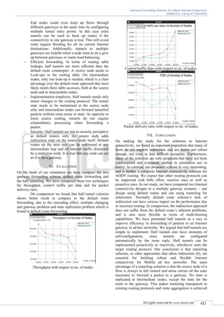 Gateway Forwarding Schemes For Manet-Internet Connectivity
(IJSRD/Vol. 2/Issue 07/2014/093)
All rights reserved by www.ijsrd.com 422
End nodes could even keep up flows through
different gateways at the same time by configuring
multiple tunnel entry points. In this case extra
tunnels can be used as back up routes if the
connectivity to one gateway is lost. This will avoid
route request flooding for all its current Internet
destinations. Additionally, tunnels to multiple
gateways are helpful when a node want to do a give
up between gateways or wants load balancing.
 Efficient forwarding: In terms of routing table
lookups, half tunnels are more efficient than the
default route counterpart. A source node needs to
Look-ups in the routing table .On intermediate
nodes, only one look-up is needed, which is a clear
advantage over the default route approach that most
likely needs three table accesses, both at the source
node and at intermediate nodes.
 Implementation simplicity: Half tunnels needs only
minor changes to the routing protocol. The tunnel
state needs to be maintained at the source node
only and intermediate nodes can forward tunnelled
packets without extra sense or state. As opposite to
loose source routing, tunnels do not require
extraordinary processing when forwarding a
packet.
 Security: Half tunnels are not as security perceptive
as default routes; only the source node adds
redirection state on the source node itself. Default
routes on the next side can be redirected at any
intermediate hop and all Internet traffic distracted
by a malicious node. It is true that any node can act
as if to be a gateway.
VI. EVALUATION
On the basis of our simulation we have compare the two
gateway forwarding scheme default route forwarding and
the half tunneling. We have compared these two techniques
for throughput, control traffic per data and for packet
delivery ratio.
On comparison we found that half tunnel solution
shows better result in compare to the default route
forwarding, due to the cascading effect, multiple changing
and gateway problem and state replication problem which is
found in default route forwarding.
Throughput with respect to no. of nodes
Control traffic data with respect to no. of nodes.
Packet delivery ratio with respect to no. of nodes.
VII. CONCLUSION
On making the study for the solutions to Internet
connectivity, we found an important inspiration that many of
them do not support indirection and are hence not robust
enough, not even in less difficult scenarios. Furthermore,
many of the solutions are only proposals that have not been
implemented and evaluated, neither in simulation nor in
reality. In contrast, our proposed scheme is very interesting,
and is further a complete Internet connectivity solution for
AODV routing. We expect that other routing protocols can
be supported with little effort, reactive ones as well as
proactive ones. In our study, we have compared two Internet
connectivity designs in a multiple gateway scenario – one
design using default routes and one using tunneling for
indirection. Normally default route scheme’s lack of
indirection can have serious impact on the performance due
to incorrect routing. In comparison, the indirection approach
does not suffer from the default route’s inherent problems,
and is also more flexible in terms of multi-homing
capabilities. We have presented half tunnels as a way to
improve efficiency in forwarding of packets to an Internet
gateway in ad hoc networks. We argued that half tunnels are
simple to implement. Half tunnels also have elements of
self-configuration, since tunnels are configured
automatically by the route reply. Half tunnels can be
implemented proactively or reactively, whichever suits the
target routing protocol. Our conclusion is that tunneling
schemes, or other approaches that allow indirection [6], are
essential for building robust and flexible Internet
connectivity for Mobile ad hoc networks. The main
advantage of a tunneling solution is that the source node of a
flow is always in full control and alone carries all the state
necessary to forward a packet to a gateway. No state is
replicated at intermediate nodes, except the state for the
route to the gateway. This makes tunneling transparent to
existing routing protocols and route aggregation is achieved
 