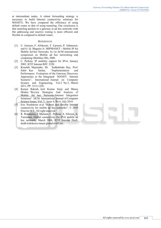 Gateway Forwarding Schemes For Manet-Internet Connectivity
(IJSRD/Vol. 2/Issue 07/2014/093)
All rights reserved by www.ijsrd.com 423
at intermediate nodes. A robust forwarding strategy is
necessary to build Internet connectivity solutions for
MANETs. We have compared the efficiency of using
default routes to that of using tunneling. Our conclusion is
that tunneling packets to a gateway in ad hoc networks with
flat addressing and reactive routing is more efficient and
flexible in compared to default routes.
REFERENCES
[1] U. Jonsson, F. Alriksson, T. Larsson, P. Johansson,
and G. Q. Maguire Jr. MIPMANET - Mobile IP for
Mobile Ad hoc Networks. In 1st ACM international
symposium on Mobile ad hoc networking and
computing (Mobihoc’00), 2000.
[2] C. Perkins. IP mobility support for IPv4, January
2002. IETF Internet RFC 3220.
[3] Koushik Majumder, Dr. Sudhabindu Ray, Prof.
Subir Kar Sarkar, “Implementation and
Performance Evaluation of the Gateway Discovery
Approaches in the Integrated MANET Internet
Scenerio”, International Journal on Computer
Science and Engineering, Vol.3 No.3, March
2011, PP: 1213-1226.
[4] Kumar Rakesh, Anil Kumar Surje and Manoj
Mishra “Review Strategies And Analysis of
Mobile Ad hoc Networks-Internet Integration
Solutions” IJCSI International Journal of Computer
Science Issues, Vol. 7, Issue 4, No 6, July 2010.
[5] Eric Nordstrom et.al “Robust and flexible Internet
connectivity for mobile ad hoc networks”, © 2010
Elsevier B.V. All right reserved.
[6] R. Wakikawa, J. Malinen, C. Perkins, A. Nilsson, A.
Tuominen, Global connectivity for IPv6 mobile ad
hoc networks, March 2006, IETF Internet Draft,
draft-wakikawa-manet-globalv6-05.txt.
 
