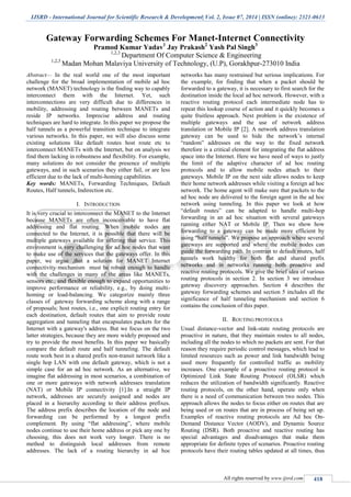 IJSRD - International Journal for Scientific Research & Development| Vol. 2, Issue 07, 2014 | ISSN (online): 2321-0613
All rights reserved by www.ijsrd.com 418
Gateway Forwarding Schemes For Manet-Internet Connectivity
Pramod Kumar Yadav1
Jay Prakash2
Yash Pal Singh3
1,2,3
Department Of Computer Science & Engineering
1,2,3
Madan Mohan Malaviya University of Technology, (U.P), Gorakhpur-273010 India
Abstract— In the real world one of the most important
challenge for the broad implementation of mobile ad hoc
network (MANET) technology is the finding way to capably
interconnect them with the Internet. Yet, such
interconnections are very difficult due to differences in
mobility, addressing and routing between MANETs and
reside IP networks. Imprecise address and routing
techniques are hard to integrate. In this paper we propose the
half tunnels as a powerful transition technique to integrate
various networks. In this paper, we will also discuss some
existing solutions like default routes host route etc to
interconnect MANETs with the Internet, but on analysis we
find them lacking in robustness and flexibility. For example,
many solutions do not consider the presence of multiple
gateways, and in such scenarios they either fail, or are less
efficient due to the lack of multi-homing capabilities.
Key words: MANETs, Forwarding Techniques, Default
Routes, Half tunnels, Indirection etc.
I. INTRODUCTION
It is very crucial to interconnect the MANET to the Internet
because MANETs are often inconceivable to have flat
addressing and flat routing. When mobile nodes are
connected to the Internet, it is possible that there will be
multiple gateways available for offering that service. This
environment is very challenging for ad hoc nodes that want
to make use of the services that the gateways offer. In this
paper, we argue ,that a solution for MANET Internet
connectivity mechanism must be robust enough to handle
with the challenges in many of the areas like MANETs,
sensors etc., and flexible enough to expand opportunities to
improve performance or reliability, e.g., by doing multi-
homing or load-balancing. We categorize mainly three
classes of gateway forwarding scheme along with a range
of proposals; host routes, i.e., one explicit routing entry for
each destination, default routes that aim to provide route
aggregation and tunneling that encapsulates packets for the
Internet with a gateway's address. But we focus on the two
latter strategies, because they are more widely proposed and
try to provide the most benefits. In this paper we basically
compare the default route and half tunneling. The default
route work best in a shared prefix non-transit network like a
single hop LAN with one default gateway, which is not a
simple case for an ad hoc network. As an alternative, we
imagine flat addressing in most scenarios, a combination of
one or more gateways with network addresses translation
(NAT) or Mobile IP connectivity [1].In a straight IP
network, addresses are securely assigned and nodes are
placed in a hierarchy according to their address prefixes.
The address prefix describes the location of the node and
forwarding can be performed by a longest prefix
complement. By using “flat addressing”, where mobile
nodes continue to use their home address or pick any one by
choosing, this does not work very longer. There is no
method to distinguish local addresses from remote
addresses. The lack of a routing hierarchy in ad hoc
networks has many restrained but serious implications. For
the example, for finding that when a packet should be
forwarded to a gateway, it is necessary to first search for the
destination inside the local ad hoc network. However, with a
reactive routing protocol each intermediate node has to
repeat this lookup course of action and it quickly becomes a
quite fruitless approach. Next problem is the existence of
multiple gateways and the use of network address
translation or Mobile IP [2]. A network address translation
gateway can be used to hide the network’s internal
“random” addresses on the way to the fixed network
therefore is a critical element for integrating the flat address
space into the Internet. Here we have need of ways to justly
the limit of the adaptive character of ad hoc routing
protocols and to allow mobile nodes attach to their
gateways. Mobile IP on the next side allows nodes to keep
their home network addresses while visiting a foreign ad hoc
network. The home agent will make sure that packets to the
ad hoc node are delivered to the foreign agent in the ad hoc
network using tunneling. In this paper we look at how
“default routes” can be adapted to handle multi-hop
forwarding in an ad hoc situation with several gateways
running either NAT or Mobile IP. Then we show how
forwarding to a gateway can be made more efficient by
using “half tunnels”. We propose an approach where several
gateways are supported and where the mobile nodes can
guide the forwarding path. In contrast to default routes, half
tunnels work healthy for both flat and shared prefix
networks and in networks running both proactive and
reactive routing protocols. We give the brief idea of various
routing protocols in section 2. In section 3 we introduce
gateway discovery approaches. Section 4 describes the
gateway forwarding schemes and section 5 includes all the
significance of half tunneling mechanism and section 6
contains the conclusion of this paper.
II. ROUTING PROTOCOLS
Usual distance-vector and link-state routing protocols are
proactive in nature, that they maintain routes to all nodes,
including all the nodes to which no packets are sent. For that
reason they require periodic control messages, which lead to
limited resources such as power and link bandwidth being
used more frequently for controlled traffic as mobility
increases. One example of a proactive routing protocol is
Optimized Link State Routing Protocol (OLSR) which
reduces the utilization of bandwidth significantly. Reactive
routing protocols, on the other hand, operate only when
there is a need of communication between two nodes. This
approach allows the nodes to focus either on routes that are
being used or on routes that are in process of being set up.
Examples of reactive routing protocols are Ad hoc On-
Demand Distance Vector (AODV), and Dynamic Source
Routing (DSR). Both proactive and reactive routing has
special advantages and disadvantages that make them
appropriate for definite types of scenarios. Proactive routing
protocols have their routing tables updated at all times, thus
 