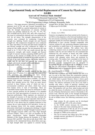 IJSRD - International Journal for Scientific Research & Development| Vol. 2, Issue 07, 2014 | ISSN (online): 2321-0613
All rights reserved by www.ijsrd.com 304
Experimental Study on Partial Replacement of Cement by Flyash and
GGBS
Syed Asif Ali1
Professor Shaik Abdullah2
1
P.G Student (Structural Engineering) 2
Professor
1,2
Department of Civil Engineering
1,2
K.B.N Engineering College, Gulbarga, Karnataka, India
Abstract— This paper presents a laboratory investigation on
optimum level of Fly ash and Ground Granulated Blast
Furnace Slag (GGBS) as a partial replacement of cement to
study the strength characteristics of concrete. Portland
cement was partially replaced by 5%, 6%, 7%, 8%, 9%,
10% of GGBS and Fly ash by 20%, 40%, 60% respectively.
The water to cementations materials ratio was maintained at
0.45 for all mixes. The strength characteristics of the
concrete were evaluated by conducting Compressive
strength test, Splitting Tensile strength test and Flexural
strength test. The compression strength test were conducted
for 7days and 28days of curing and split tensile strength test
and flexural strength test were conducted for 28days of
curing on a M25 grade concrete. The mix proportion M25 was
found to be 1:1.36:2.71.The test results proved that the
compressive strength, split tensile strength and flexural
strength of concrete mixtures containing GGBS and Fly ash
increases as the amount of GGBS and Fly ash increase.
After an optimum point, at around 9% of GGBS and 40% of
Fly ash of the total binder content, the further addition of
GGBS and fly ash does not improve the compressive
strength, split tensile strength and flexural strength.
Key words: GGBS, Fly ash, concrete.
I. INTRODUCTION
Concrete is a strong and durable material that has been
utilized since 19th
century. It is understood that many of the
early structures are deteriorating or have already
deteriorated away, however with the knowledge of the
material properties of concrete that is available, it is hard to
imagine that concrete structures is prematurely failing
before their intended service life. There are many factors
involved in these failures, some of which are due to
environmental conditions and others, which have arisen
from human errors or lack of knowledge. These are
controllable human factors that must be minimized in order
to have concrete perform for the duration of its intended
services life. Early age properties of concrete are vital to its
long-term performance. Many engineers are interested on
the strength of concrete in 28 days that they overlook the
importance of other early age issue especially when the mix
design has water to cementitious material ratio (w/c) lower
than 0.42. It has shown that for complete hydration of the
cement, the w/c ratio should be 0.42 and above. As the w/c
ratio decreases below 0.42, the cement undergoes self-
desiccation which leads to autogenously shrinkage. Concrete
is generally classified as Normal Strength Concrete (NSC),
High Strength Concrete (HSC) and Ultra High Strength
Concrete (UHSC). There is no clear cut boundary for the
above classification. Indian Standard Recommended
Methods of Mix Design denotes the boundary of 35 Mpa
between NSC and HSC. They did not talk about UHSC. But
elsewhere in the international forum, about thirty years ago,
the high strength label was applied to concrete having
strength above 40 Mpa. More recently, the threshold rose to
55 Mpa as per IS 456-2000.
II. LITERATURE REVIEW
A. Swamy. et.al. (1983):
Extensive investigations have been carried out by Swamy et.
al.(1983) on the properties in the fresh and hardened state of
Fly ash concrete containing normal weight and light weight
aggregate suitable for structural application. The mixes were
proportioned to have one-day strength comparable with
concrete without Fly ash, possessing adequate cohesiveness
and workability to enable them to be compacted into place
easily in structural members. The authors have after
conducting extensive tests on reinforced concrete structural
members with Fly ash and without Fly ash concluded that
reinforced Fly ash concrete in beams and slabs exhibit
structural performance similar to that of conventional
concrete with adequate safety factor and predicted by
existing codes. The authors have concluded on the basis of
the data presented with Fly ash of controlled quality,
structural concrete constructions can be designed to
incorporate Fly ash up to 30 percent by weight of cement
and that Fly ash concrete characteristic were in no way
different from these of comparable normal concrete.[1]
B. Anand Kumar B .G. (2012):
The best way to dispose any waste material (fly ash) is to
use it as one or the other forms like construction material.
In developed countries electrostatic precipitators collects fly
ash, which leads to greater fineness. Hence it shows good
pozzolonic activity. So it can be used as part replacement of
cement. The effective utilization of fly ash in any field is
possible only when a study of physical, chemical and
mineralogical properties of the particular fly ash available is
done. The properties will vary from plant to plant and with
in a plant the source of collection. It was decided to use the
fly ash of Raichur thermal power station in Karnataka in the
present work. With the study on the strength development
on various high volume fly ash concrete ( with at least 50 %
fly ash as binder) mixes, the following conclusions can be
drawn.
 High volume fly ash concrete can be developed
using GGBS upto 70% of fly ash as binder.
 As the GGBS content increases the workability
reduces at the same water containing and w/c.
 With a combination of 70% fly ash 10 % of GGBS
and remaining quantity of binder compressive
 Strength of 15MPa can be achieved.
 The cost of concrete may reduce up to 20% for high
strength concrete, and about 45 % for lower
 Strength concrete.[2]
 