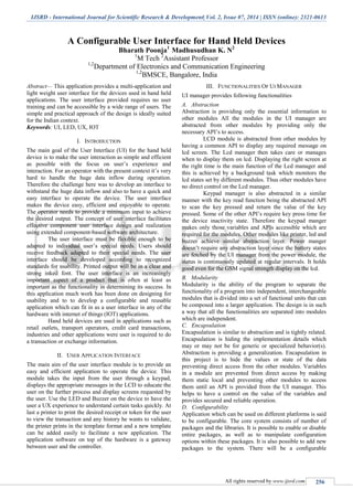 IJSRD - International Journal for Scientific Research & Development| Vol. 2, Issue 07, 2014 | ISSN (online): 2321-0613
All rights reserved by www.ijsrd.com 256
A Configurable User Interface for Hand Held Devices
Bharath Poonja1
Madhusudhan K. N2
1
M Tech 2
Assistant Professor
1,2
Department of Electronics and Communication Engineering
1,2
BMSCE, Bangalore, India
Abstract— This application provides a multi-application and
light weight user interface for the devices used in hand held
applications. The user interface provided requires no user
training and can be accessible by a wide range of users. The
simple and practical approach of the design is ideally suited
for the Indian context.
Keywords: UI, LED, UX, IOT
I. INTRODUCTION
The main goal of the User Interface (UI) for the hand held
device is to make the user interaction as simple and efficient
as possible with the focus on user’s experience and
interaction. For an operator with the present context it’s very
hard to handle the huge data inflow during operation.
Therefore the challenge here was to develop an interface to
withstand the huge data inflow and also to have a quick and
easy interface to operate the device. The user interface
makes the device easy, efficient and enjoyable to operate.
The operator needs to provide a minimum input to achieve
the desired output. The concept of user interface facilitates
effective component user interface design and realization
using extended component-based software architecture.
The user interface must be flexible enough to be
adapted to individual user’s special needs. Users should
receive feedback adapted to their special needs. The user
interface should be developed according to recognized
standards for usability. Printed output will be in a clear and
strong inked font. The user interface is an increasingly
important aspect of a product that is often at least as
important as the functionality in determining its success. In
this application much work has been done on designing for
usability and to to develop a configurable and reusable
application which can fit in as a user interface in any of the
hardware with internet of things (IOT) applications.
Hand held devices are used in applications such as
retail outlets, transport operators, credit card transactions,
industries and other applications were user is required to do
a transaction or exchange information.
II. USER APPLICATION INTERFACE
The main aim of the user interface module is to provide an
easy and efficient application to operate the device. This
module takes the input from the user through a keypad,
displays the appropriate messages in the LCD to educate the
user on the further process and display screens requested by
the user. Use the LED and Buzzer on the device to have the
user a UX experience to understand certain tasks quickly. At
last a printer to print the desired receipt or token for the user
to view the transaction and any history he wants to validate,
the printer prints in the template format and a new template
can be added easily to facilitate a new application. The
application software on top of the hardware is a gateway
between user and the controller.
III. FUNCTIONALITIES OF UI MANAGER
UI manager provides following functionalities
A. Abstraction
Abstraction is providing only the essential information to
other modules All the modules in the UI manager are
abstracted from other modules by providing only the
necessary API’s to access.
LCD module is abstracted from other modules by
having a common API to display any required message on
lcd screen. The Lcd manager then takes care or manages
when to display them on lcd. Displaying the right screen at
the right time is the main function of the Lcd manager and
this is achieved by a background task which monitors the
lcd states set by different modules. Thus other modules have
no direct control on the Lcd manager.
Keypad manager is also abstracted in a similar
manner with the key read function being the abstracted API
to scan the key pressed and return the value of the key
pressed. Some of the other API’s require key press time for
the device inactivity state. Therefore the keypad manger
makes only those variables and APIs accessible which are
required for the modules. Other modules like printer, led and
buzzer achieve similar abstraction layer. Power manger
doesn’t require any abstraction layer since the battery states
are fetched by the UI manager from the power module, the
status is continuously updated at regular intervals. It holds
good even for the GSM signal strength display on the lcd.
B. Modularity
Modularity is the ability of the program to separate the
functionality of a program into independent, interchangeable
modules that is divided into a set of functional units that can
be composed into a larger application. The design is in such
a way that all the functionalities are separated into modules
which are independent.
C. Encapsulation
Encapsulation is similar to abstraction and is tightly related.
Encapsulation is hiding the implementation details which
may or may not be for generic or specialized behavior(s).
Abstraction is providing a generalization. Encapsulation in
this project is to hide the values or state of the data
preventing direct access from the other modules. Variables
in a module are prevented from direct access by making
them static local and preventing other modules to access
them until an API is provided from the UI manager. This
helps to have a control on the value of the variables and
provides secured and reliable operation.
D. Configurability
Application which can be used on different platforms is said
to be configurable. The core system consists of number of
packages and the libraries. It is possible to enable or disable
entire packages, as well as to manipulate configuration
options within these packages. It is also possible to add new
packages to the system. There will be a configurable
 