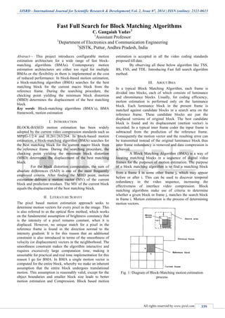 IJSRD - International Journal for Scientific Research & Development| Vol. 2, Issue 07, 2014 | ISSN (online): 2321-0613
All rights reserved by www.ijsrd.com 339
Fast Full Search for Block Matching Algorithms
C. Gangaiah Yadav1
1
Assistant Professor
1
Department of Electronics and Communication Engineering
1
SISTK, Puttur, Andhra Pradesh, India
Abstract— This project introduces configurable motion
estimation architecture for a wide range of fast block-
matching algorithms (BMAs). Contemporary motion
estimation architectures are either too rigid for multiple
BMAs or the flexibility in them is implemented at the cost
of reduced performance. In block-based motion estimation,
a block-matching algorithm (BMA) searches for the best
matching block for the current macro block from the
reference frame. During the searching procedure, the
checking point yielding the minimum block distortion
(MBD) determines the displacement of the best matching
block.
Key words: Block-matching algorithms (BMA’s), BMA
framework, motion estimation
I. INTRODUCTION
BLOCK-BASED motion estimation has been widely
adopted by the current video compression standards such as
MPEG-1/2/4 and H.261/263/264. In block-based motion
estimation, a block-matching algorithm (BMA) searches for
the best matching block for the current macro block from
the reference frame. During the searching procedure, the
checking point yielding the minimum block distortion
(MBD) determines the displacement of the best matching
block.
For the block distortion computation, the sum of
absolute differences (SAD) is one of the most frequently
employed criteria. After finding the MBD point, motion
estimation delivers a motion vector (MV) of the current
block and prediction residues. The MV of the current block
equals the displacement of the best matching block.
II. LITERATURE SURVEY
The pixel based motion estimation approach seeks to
determine motion vectors for every pixel in the image. This
is also referred to as the optical flow method, which works
on the fundamental assumption of brightness constancy that
is the intensity of a pixel remains constant, when it is
displaced. However, no unique match for a pixel in the
reference frame is found in the direction normal to the
intensity gradient. It is for this reason that an additional
constraint is also introduced in terms of the smoothness of
velocity (or displacement) vectors in the neighborhood. The
smoothness constraint makes the algorithm interactive and
requires excessively large computation time, making it
unsuitable for practical and real time implementation for this
reason I go for BMA. In BMA a single motion vector is
computed for the entire block, whereby we make an inherent
assumption that the entire block undergoes translational
motion. This assumption is reasonably valid, except for the
object boundaries and smaller block size leads to better
motion estimation and Compression. Block based motion
estimation is accepted in all the video coding standards
proposed till date.
By observing all these below algorithm like TSS,
BS, FSS, and TDL. Introducing Fast full search algorithm
method.
III. ABOUT BMA
In a typical Block Matching Algorithm, each frame is
divided into blocks, each of which consists of luminance
and chrominance blocks. Usually, for coding efficiency,
motion estimation is performed only on the luminance
block. Each luminance block in the present frame is
matched against candidate blocks in a search area on the
reference frame. These candidate blocks are just the
displaced versions of original block. The best candidate
block is found and its displacement (motion vector) is
recorded. In a typical inter frame coder the input frame is
subtracted from the prediction of the reference frame.
Consequently the motion vector and the resulting error can
be transmitted instead of the original luminance block thus
inter frame redundancy is removed and data compression is
achieved.
A Block Matching Algorithm (BMA) is a way of
locating matching blocks in a sequence of digital video
frames for the purposes of motion estimation. The purpose
of a block matching algorithm is to find a matching block
from a frame i in some other frame j, which may appear
before or after i. This can be used to discover temporal
redundancy in the video sequence, increasing the
effectiveness of interface video compression. Block
matching algorithms make use of criteria to determine
whether a given block in frame j, matches the search block
in frame i. Motion estimation is the process of determining
motion vectors.
Fig. 1: Diagram of Block-Matching motion estimation
process
 