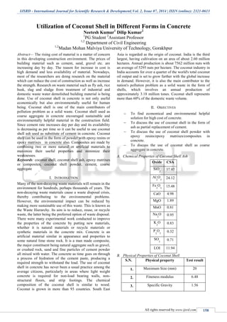 IJSRD - International Journal for Scientific Research & Development| Vol. 2, Issue 07, 2014 | ISSN (online): 2321-0613
All rights reserved by www.ijsrd.com 158
Utilization of Coconut Shell in Different Forms in Concrete
Neetesh Kumar1
Dilip Kumar2
1
PG Student 2
Assistant Professor
1,2
Department of Civil Engineering
1,2
Madan Mohan Malviya University of Technology, Gorakhpur
Abstract— The rising cost of material is a matter of concern
in this developing construction environment. The prices of
building material such as cement, sand, gravel etc. are
increasing day by day. The reason for increase in cost is
high demand and less availability of material. Nowadays,
most of the researchers are doing research on the material
which can reduce the cost of construction as well as increase
the strength. Research on waste material such as fly ash, rice
husk, slag and sludge from treatment of industrial and
domestic waste water demolished building material is being
done. Use of coconut shell in concrete is not only useful
economically but also environmentally useful for human
being. Coconut shell is one of the main contributors of
pollution problem as a solid waste. Coconut shell used as
coarse aggregate in concrete encouraged sustainable and
environmentally helpful material in the construction field.
Since cement rate increases day per day and its availability
is decreasing as per time so it can be useful to use coconut
shell ash used as substitute of cement in concrete. Coconut
shell can be used in the form of powder with epoxy resins or
epoxy matrixes in concrete also. Composites are made by
combining two or more natural or artificial materials to
maximize their useful properties and minimize their
weaknesses.
Keywords: coconut shell, coconut shell ash, epoxy matrixes
or composites, coconut shell powder, cement, coarse
aggregate
I. INTRODUCTION
Many of the non-decaying waste materials will remain in the
environment for hundreds, perhaps thousands of years. The
non-decaying waste materials cause a waste disposal crisis,
thereby contributing to the environmental problems.
However, the environmental impact can be reduced by
making more sustainable use of this waste. This is known as
the Waste Hierarchy. Its aim is to reduce, reuse, or recycle
waste, the latter being the preferred option of waste disposal.
There were many experimental work conducted to improve
the properties of the concrete by putting new materials,
whether it is natural materials or recycle materials or
synthetic materials in the concrete mix. Concrete is an
artificial material similar in appearance and properties to
some natural lime stone rock. It is a man made composite,
the major constituent being natural aggregate such as gravel,
or crushed rock, sand and fine particles of cement powder
all mixed with water. The concrete as time goes on through
a process of hydration of the cement paste, producing a
required strength to withstand the load. The use of coconut
shell in concrete has never been a usual practice among the
average citizens, particularly in areas where light weight
concrete is required for non-load bearing walls, non-
structural floors, and strip footings. The chemical
composition of the coconut shell is similar to wood.
Coconut is grown in more than 93 countries. South East
Asia is regarded as the origin of coconut. India is the third
largest, having cultivation on an area of about 2.60 million
hectares. Annual production is about 7562 million nuts with
an average of 5295 nuts per hectare. The coconut industry in
India accounts for over a quarter of the world's total coconut
oil output and is set to grow further with the global increase
in demand. However, it is also the main contributor to the
nation's pollution problem as a solid waste in the form of
shells, which involves an annual production of
approximately 3.18 million tones. Coconut shell represents
more than 60% of the domestic waste volume.
II. OBJECTIVES
 To find economical and environmental helpful
solution for high cost of concrete.
 To discuss the use of coconut shell in the form of
ash as partial replacement of cement.
 To discuss the use of coconut shell powder with
epoxy resins/epoxy matrixes/composites in
concrete.
 To discuss the use of coconut shell as coarse
aggregate in concrete.
A. Chemical Properties of Coconut Shell Ash
Oxide CSA
SiO
2
37.97
Al
2
O
3
24.12
Fe
2
O
3
15.48
CaO 4.98
MgO 1.89
MnO 0.81
Na
2
O 0.95
K
2
O 0.83
P
2
O
5
0.32
SO
3
0.71
LOI 11.94
B. Physical Properties of Coconut Shell
S.N. Physical property Test result
1. Maximum Size (mm) 20
2. Fineness modulus 6.48
3. Specific Gravity 1.56
 