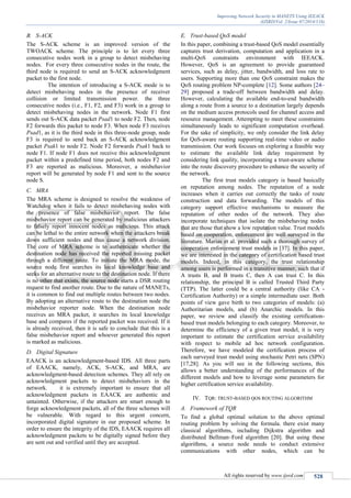 Improving Network Security in MANETS Using IEEACK
(IJSRD/Vol. 2/Issue 07/2014/116)
All rights reserved by www.ijsrd.com 528
B. S-ACK
The S-ACK scheme is an improved version of the
TWOACK scheme. The principle is to let every three
consecutive nodes work in a group to detect misbehaving
nodes. For every three consecutive nodes in the route, the
third node is required to send an S-ACK acknowledgment
packet to the first node.
The intention of introducing a S-ACK mode is to
detect misbehaving nodes in the presence of receiver
collision or limited transmission power. the three
consecutive nodes (i.e., F1, F2, and F3) work in a group to
detect misbehaving nodes in the network. Node F1 first
sends out S-ACK data packet Psad1 to node F2. Then, node
F2 forwards this packet to node F3. When node F3 receives
Psad1, as it is the third node in this three-node group, node
F3 is required to send back an S-ACK acknowledgment
packet Psak1 to node F2. Node F2 forwards Psak1 back to
node F1. If node F1 does not receive this acknowledgment
packet within a predefined time period, both nodes F2 and
F3 are reported as malicious. Moreover, a misbehavior
report will be generated by node F1 and sent to the source
node S.
C. MRA
The MRA scheme is designed to resolve the weakness of
Watchdog when it fails to detect misbehaving nodes with
the presence of false misbehavior report. The false
misbehavior report can be generated by malicious attackers
to falsely report innocent nodes as malicious. This attack
can be lethal to the entire network when the attackers break
down sufficient nodes and thus cause a network division.
The core of MRA scheme is to authenticate whether the
destination node has received the reported missing packet
through a different route. To initiate the MRA mode, the
source node first searches its local knowledge base and
seeks for an alternative route to the destination node. If there
is no other that exists, the source node starts a DSR routing
request to find another route. Due to the nature of MANETs,
it is common to find out multiple routes between two nodes.
By adopting an alternative route to the destination node the
misbehavior reporter node. When the destination node
receives an MRA packet, it searches its local knowledge
base and compares if the reported packet was received. If it
is already received, then it is safe to conclude that this is a
false misbehavior report and whoever generated this report
is marked as malicious.
D. Digital Signature
EAACK is an acknowledgment-based IDS. All three parts
of EAACK, namely, ACK, S-ACK, and MRA, are
acknowledgment-based detection schemes. They all rely on
acknowledgment packets to detect misbehaviors in the
network. it is extremely important to ensure that all
acknowledgment packets in EAACK are authentic and
untainted. Otherwise, if the attackers are smart enough to
forge acknowledgment packets, all of the three schemes will
be vulnerable. With regard to this urgent concern,
incorporated digital signature in our proposed scheme. In
order to ensure the integrity of the IDS, EAACK requires all
acknowledgment packets to be digitally signed before they
are sent out and verified until they are accepted.
E. Trust-based QoS model
In this paper, combining a trust-based QoS model essentially
captures trust derivation, computation and application in a
multi-QoS constraints environment with IEEACK.
However, QoS is an agreement to provide guaranteed
services, such as delay, jitter, bandwidth, and loss rate to
users. Supporting more than one QoS constraint makes the
QoS routing problem NP-complete [12]. Some authors [24–
29] proposed a trade-off between bandwidth and delay.
However, calculating the available end-to-end bandwidth
along a route from a source to a destination largely depends
on the medium access protocols used for channel access and
resource management. Attempting to meet these constraints
simultaneously leads to significant computation overhead.
For the sake of simplicity, we only consider the link delay
for QoS-aware routing supporting real-time video or audio
transmission. Our work focuses on exploring a feasible way
to estimate the available link delay requirement by
considering link quality, incorporating a trust-aware scheme
into the route discovery procedure to enhance the security of
the network.
The first trust models category is based basically
on reputation among nodes. The reputation of a node
increases when it carries out correctly the tasks of route
construction and data forwarding. The models of this
category support effective mechanisms to measure the
reputation of other nodes of the network. They also
incorporate techniques that isolate the misbehaving nodes
that are those that show a low reputation value. Trust models
based on cooperation, enforcement are well surveyed in the
literature. Marias et al. provided such a thorough survey of
cooperation enforcement trust models in [37]. In this paper,
we are interested in the category of certification based trust
models. Indeed, in this category, the trust relationship
among users is performed in a transitive manner, such that if
A trusts B, and B trusts C, then A can trust C. In this
relationship, the principal B is called Trusted Third Party
(TTP). The latter could be a central authority (like CA -
Certification Authority) or a simple intermediate user. Both
points of view gave birth to two categories of models: (a)
Authoritarian models, and (b) Anarchic models. In this
paper, we review and classify the existing certification-
based trust models belonging to each category. Moreover, to
determine the efficiency of a given trust model, it is very
important to estimate the certification service availability
with respect to mobile ad hoc network configuration.
Therefore, we have modeled the certification process of
each surveyed trust model using stochastic Petri nets (SPN)
[17,28]. As you will see in the following sections, this
allows a better understanding of the performances of the
different models and how to leverage some parameters for
higher certification service availability.
IV. TQR: TRUST-BASED QOS ROUTING ALGORITHM
A. Framework of TQR
To find a global optimal solution to the above optimal
routing problem by solving the formula. there exist many
classical algorithms, including Dijkstra algorithm and
distributed Bellman–Ford algorithm [20]. But using these
algorithms, a source node needs to conduct extensive
communications with other nodes, which can be
 