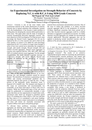 IJSRD - International Journal for Scientific Research & Development| Vol. 2, Issue 07, 2014 | ISSN (online): 2321-0613
All rights reserved by www.ijsrd.com 174
An Experimental Investigation on Strength Behavior of Concrete by
Replacing N.C.A with R.C.A Using M30 Grade Concrete
Md Wajeed Ali1
Prof. Syed Arfath2
1
PG Student 2
Associate Professor
1,2
Department of Civil Engineering
1,2
Khaja Banda Nawaz College of Engineering, Gulbarga
Abstract— Concrete is one of the most widely used
construction material in the world. Destruction of concrete
structure due to natural calamities like earthquake, tsunami
or by the bombardment, it has became a major problem in
finding place for dumping the concrete debris particularly in
urban areas. This paper deals with the study of strength of
concrete incorporating Recycled Aggregate concrete. The
main objectives of this investigation is to find out up to what
percentage the Natural Coarse Aggregate (N.C.A) can be
replaced by R.C.A in the concrete mix and to find out the
extra quantity of cement to be added for each percentage
replacement by R.C.A to achieve its target mean strength A
series of test were carried out to determine the compressive
strength, split tensile strength, flexural strength with and
without recycled aggregates. Natural coarse aggregates in
concrete were replaced with 0%, 20%, 40%, 60%, 80% and
100% of crushed concrete coarse aggregate. For the strength
characteristics, the result showed a gradual decrease in
compressive strength, split tensile strength, flexural and
modulus of elasticity as the percentage of recycled
aggregate is increased.
Keywords: N.C.A-Natural Coarse Aggregate R.C.A-
Recycled Coarse Aggregate
I. INTRODUCTION
To accommodate new structures, many structures built in
the past centuries are being demolished and destroyed due to
their limit of life span, unsuitable position in an ever-
growing city, and damaged condition caused by natural
disaster. The demolition of structures is generating concrete
rubbles and causing environmental problems due to
unplanned disposal and scarcity of land fill sites. A large
portion of the potentially useful demolition waste is
disposed off in landfill sites. The transport and disposal of
this waste are economically and environmentally not
sustainable. as are large retail spaces or floors with a lot of
windows. While the unobstructed space of the soft storey
might be aesthetically or commercially desirable, it also
means that there are less opportunities to install shear walls,
specialized walls which are designed to distribute lateral
forces. If a building has a floor which is 70% less stiff than
the floor above it, it is considered a soft storey building.
This soft storey creates a major weak point in an earthquake,
and since soft stories are classically associated with
reception lobbies retail spaces and parking garages
To alleviate these problems, nowadays alternative
aggregates are drawing more interest in the construction
industry [1].In this rapid industrialized world, recycling
construction material plays an important role to preserve the
natural resources. Rapid industrial development causes
serious problems all over the world such as depletion of
natural aggregates and creates enormous amount of waste
material from construction and demolition activities. One of
the ways to reduce this problem, is to utilize recycled
concrete aggregate (RCA) in the production of concrete
[2].Many significant researches have been carried out to
prove that recycled concrete aggregate could be a reliable
alternative as aggregate in production of concrete. As widely
reported, recycled aggregates are suitable for non-structural
concrete applications. Recycled aggregates also can be
applied in producing normal structural concrete with the
addition of fly ash and condensed silica fume etc.
II. LITERATURE REVIEW
A. A study has been conducted by M C Limbachiya, A
Koulouris, J J Roberts and A N Fried [4]
in Kingston University, UK on “Performance of Recycled
Aggregate Concrete”. The results of an extensive
experimental program aimed at examining the performance
of Portland-cement concrete produced with natural and
coarse recycled aggregates were reported in their paper. The
effects of up to 100% coarse recycled concrete aggregate on
a range of fresh, engineering and durability properties have
been established and assessed its suitability for use in a
series of designated applications.
B. Yong P.C and Teo, D.C.L [2]
Conducted a research on “Utilization of Recycled Aggregate
as Coarse Aggregate in Concrete”. Recycled concrete
aggregates (RCA) from site-tested concrete specimens were
used. These consist of 28-days concrete cubes after
compression test obtained from a local construction site.
These concrete cubes are crushed to suitable size and reused
as recycled coarse aggregate. The main aim of this research
project is to utilise recycled concrete as coarse aggregate for
the production of concrete. It is essential to know whether
the replacement of RCA in concrete is inappropriate or
acceptable After testing, a mix design is produced in
accordance with the properties obtained from test results.
Concrete is then produced with replacement of 0%, 50% and
100% of RCA as well as 100% replacement of saturated
surface dry (SSD) RCA with the same mix proportion. For
the hardened concrete, the 28-days compressive strength,
split tensile strength and flexural strength were determined.
From the result, the bulk density of gravel is 1469.8 kg/m3
and the RCA is 9.8% lower in bulk density than the gravel.
C. The study conducted by Md. Safiuddin et al [1]
presents the effects of recycled concrete aggregate (RCA)
on the key fresh and hardened properties of concrete. RCA
was used to produce high-workability concrete substituting
0-100% natural coarse aggregate (NCA) by weight. The
coarse aggregates are generally oriented with their larger
dimension along the length of the prism specimen. It implies
that the interfacial bond is more effective along the
specimen length. Therefore, a greater restraint to the flexure
 