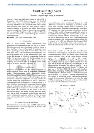 IJSRD - International Journal for Scientific Research & Development| Vol. 2, Issue 07, 2014 | ISSN (online): 2321-0613
All rights reserved by www.ijsrd.com 383
Smart Laser Theft Alarm
P. Aravind1
1
Easwari Engineering College, Ramapuram
Abstract— Smart laser theft alarm is a one in which LED is
focused by a laser which alarms sound when it is disturbed
.When alarm rings, automatically CCTV camera starts
recording. Smartness of this laser theft alarm is that camera
starts recording only when the alarm sounds. GSM is
connected parallel to the alarm and nearby police station
number is coded in it .When the alarm rings automatically
call is connected to the phone number coded to it. Where in
the previous version of this technology the camera is
switched on 24 x 7.
Key words: Laser, Light emitting diode, GSM
I. INTRODUCTION
India is proud country where improvements and
technological developments plays a vital role in its growth.
These improvements and technological growth act both as a
boon and bane .These technological developments have
been a great help for many thefts in banks. Hence this laser
theft alarm plays a very smart role in avoiding thefts .This
will be a economical set up and does‘t requires more man
power. The demand of electricity increases day by day in
India. The previous version of this technology has its
camera recording everything but in this version it starts
recording only when the LED is disturbed. Hence as the
name of the project this works “SMARTLY”.
II. LITERATURE REVIEW
Electronics and hardware are the major components of
several industrial sectors such as Information Technology
sector, Telecommunication sector, Automobiles sector,
Electronic appliances sector, Special Medical equipments
sector, etc. The improvement and technological growth
using these electronic component are only towards the
creation not towards the protection. So this is a innovative
contribution towards the protection .A LED is focused by a
laser .This laser is connected to a alarm and the alarm rings
when it is disturbed and the camera is switched on 24 X
7.This technology is the previous version of this smart laser
theft alarm. The innovation of this alarm is that this
surveillance camera gets turned on only when the alarm
rings and a GSM is connected parallel to the alarm and
nearby police station number is coded in it. When the alarm
rings automatically call is connected to the nearby police
station
III. ABBREVIATIONS & ACRONYMS
The abbreviations used in the paper are LED-light emitting
diode T-transistors, D-diodes, C-capacitors, R-resistors, VR-
voltage regulator, RL-relay.
IV. METHODOLOGY
A monochromatic narrow laser beam is focused to a LED
.When this connection is interrupted or disturbed buglar
alarm starts alarming. Bugler alarm is connected to a
surveillance camera. This surveillance camera is coded with
“C” language that it starts recording only when it receives
sound. A GSM module is being connected to this set up, in
this GSM module near by police station number is coded. It
automatically connects with the number coded in it. Thus
the near by police station gets an alert. The previous version
of this technology is that the camera records everything and
it is turned on 24 x 7.It was difficult to find footage of theft
in the moniter and electricity is being much consumed a lot.
Hence this plays a very smart role in this smart environment.
V. OPERATION
Laser diode is similar to LED and emits Monochromatic
narrow laser beam that passes long distance through air. The
Laser diode requires 3 volts and around 100 mA current for
getting maximum range. So the current limiting resistor
must be selected as per the range.
The Phototransistor L14F1 is the darling NPN transistor that
has very high sensitivity and has a lens system to focus the
light into its pn junction. When the Laser beam hits on the
Phototransistor, it conducts and pulls the base to T2 so it
remains non conducting. Variable resistor VR1 adjusts the
base bias of T2. When T2 is off, the Monostable based on
IC1 will be off keeping the relay driver T3 off. When the
Laser beam breaks, T1 turns off and T2 turns on as indicated
by the glowing LED. When T2 conducts, Monostable will
be triggered to activate the Relay. Load can be connected
through the common and NO contacts of the relay. The relay
will be on depending on the values of R3 and C2 and with
the given values it will be around 3 minutes
VI. CIRCUIT DIAGRAM
 