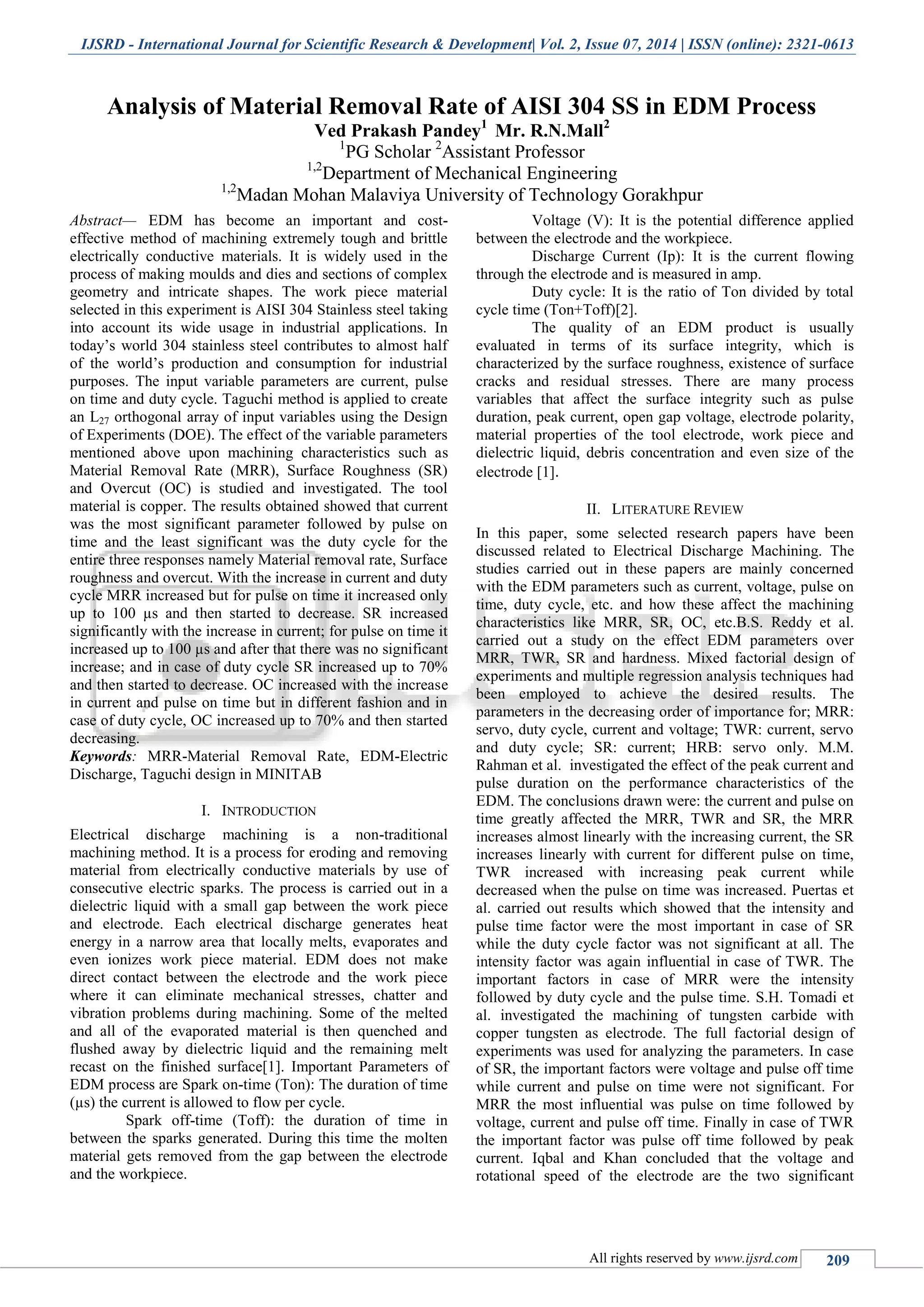 IJSRD - International Journal for Scientific Research & Development| Vol. 2, Issue 07, 2014 | ISSN (online): 2321-0613
All rights reserved by www.ijsrd.com 209
Analysis of Material Removal Rate of AISI 304 SS in EDM Process
Ved Prakash Pandey1
Mr. R.N.Mall2
1
PG Scholar 2
Assistant Professor
1,2
Department of Mechanical Engineering
1,2
Madan Mohan Malaviya University of Technology Gorakhpur
Abstract— EDM has become an important and cost-
effective method of machining extremely tough and brittle
electrically conductive materials. It is widely used in the
process of making moulds and dies and sections of complex
geometry and intricate shapes. The work piece material
selected in this experiment is AISI 304 Stainless steel taking
into account its wide usage in industrial applications. In
today’s world 304 stainless steel contributes to almost half
of the world’s production and consumption for industrial
purposes. The input variable parameters are current, pulse
on time and duty cycle. Taguchi method is applied to create
an L27 orthogonal array of input variables using the Design
of Experiments (DOE). The effect of the variable parameters
mentioned above upon machining characteristics such as
Material Removal Rate (MRR), Surface Roughness (SR)
and Overcut (OC) is studied and investigated. The tool
material is copper. The results obtained showed that current
was the most significant parameter followed by pulse on
time and the least significant was the duty cycle for the
entire three responses namely Material removal rate, Surface
roughness and overcut. With the increase in current and duty
cycle MRR increased but for pulse on time it increased only
up to 100 µs and then started to decrease. SR increased
significantly with the increase in current; for pulse on time it
increased up to 100 µs and after that there was no significant
increase; and in case of duty cycle SR increased up to 70%
and then started to decrease. OC increased with the increase
in current and pulse on time but in different fashion and in
case of duty cycle, OC increased up to 70% and then started
decreasing.
Keywords: MRR-Material Removal Rate, EDM-Electric
Discharge, Taguchi design in MINITAB
I. INTRODUCTION
Electrical discharge machining is a non-traditional
machining method. It is a process for eroding and removing
material from electrically conductive materials by use of
consecutive electric sparks. The process is carried out in a
dielectric liquid with a small gap between the work piece
and electrode. Each electrical discharge generates heat
energy in a narrow area that locally melts, evaporates and
even ionizes work piece material. EDM does not make
direct contact between the electrode and the work piece
where it can eliminate mechanical stresses, chatter and
vibration problems during machining. Some of the melted
and all of the evaporated material is then quenched and
flushed away by dielectric liquid and the remaining melt
recast on the finished surface[1]. Important Parameters of
EDM process are Spark on-time (Ton): The duration of time
(µs) the current is allowed to flow per cycle.
Spark off-time (Toff): the duration of time in
between the sparks generated. During this time the molten
material gets removed from the gap between the electrode
and the workpiece.
Voltage (V): It is the potential difference applied
between the electrode and the workpiece.
Discharge Current (Ip): It is the current flowing
through the electrode and is measured in amp.
Duty cycle: It is the ratio of Ton divided by total
cycle time (Ton+Toff)[2].
The quality of an EDM product is usually
evaluated in terms of its surface integrity, which is
characterized by the surface roughness, existence of surface
cracks and residual stresses. There are many process
variables that affect the surface integrity such as pulse
duration, peak current, open gap voltage, electrode polarity,
material properties of the tool electrode, work piece and
dielectric liquid, debris concentration and even size of the
electrode [1].
II. LITERATURE REVIEW
In this paper, some selected research papers have been
discussed related to Electrical Discharge Machining. The
studies carried out in these papers are mainly concerned
with the EDM parameters such as current, voltage, pulse on
time, duty cycle, etc. and how these affect the machining
characteristics like MRR, SR, OC, etc.B.S. Reddy et al.
carried out a study on the effect EDM parameters over
MRR, TWR, SR and hardness. Mixed factorial design of
experiments and multiple regression analysis techniques had
been employed to achieve the desired results. The
parameters in the decreasing order of importance for; MRR:
servo, duty cycle, current and voltage; TWR: current, servo
and duty cycle; SR: current; HRB: servo only. M.M.
Rahman et al. investigated the effect of the peak current and
pulse duration on the performance characteristics of the
EDM. The conclusions drawn were: the current and pulse on
time greatly affected the MRR, TWR and SR, the MRR
increases almost linearly with the increasing current, the SR
increases linearly with current for different pulse on time,
TWR increased with increasing peak current while
decreased when the pulse on time was increased. Puertas et
al. carried out results which showed that the intensity and
pulse time factor were the most important in case of SR
while the duty cycle factor was not significant at all. The
intensity factor was again influential in case of TWR. The
important factors in case of MRR were the intensity
followed by duty cycle and the pulse time. S.H. Tomadi et
al. investigated the machining of tungsten carbide with
copper tungsten as electrode. The full factorial design of
experiments was used for analyzing the parameters. In case
of SR, the important factors were voltage and pulse off time
while current and pulse on time were not significant. For
MRR the most influential was pulse on time followed by
voltage, current and pulse off time. Finally in case of TWR
the important factor was pulse off time followed by peak
current. Iqbal and Khan concluded that the voltage and
rotational speed of the electrode are the two significant
 