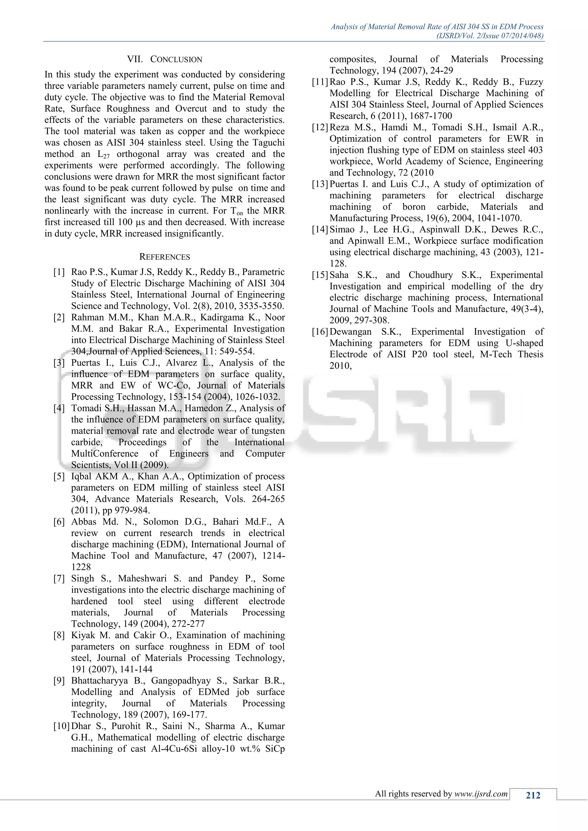 Analysis of Material Removal Rate of AISI 304 SS in EDM Process
(IJSRD/Vol. 2/Issue 07/2014/048)
All rights reserved by www.ijsrd.com 212
VII. CONCLUSION
In this study the experiment was conducted by considering
three variable parameters namely current, pulse on time and
duty cycle. The objective was to find the Material Removal
Rate, Surface Roughness and Overcut and to study the
effects of the variable parameters on these characteristics.
The tool material was taken as copper and the workpiece
was chosen as AISI 304 stainless steel. Using the Taguchi
method an L27 orthogonal array was created and the
experiments were performed accordingly. The following
conclusions were drawn for MRR the most significant factor
was found to be peak current followed by pulse on time and
the least significant was duty cycle. The MRR increased
nonlinearly with the increase in current. For Ton the MRR
first increased till 100 µs and then decreased. With increase
in duty cycle, MRR increased insignificantly.
REFERENCES
[1] Rao P.S., Kumar J.S, Reddy K., Reddy B., Parametric
Study of Electric Discharge Machining of AISI 304
Stainless Steel, International Journal of Engineering
Science and Technology, Vol. 2(8), 2010, 3535-3550.
[2] Rahman M.M., Khan M.A.R., Kadirgama K., Noor
M.M. and Bakar R.A., Experimental Investigation
into Electrical Discharge Machining of Stainless Steel
304,Journal of Applied Sciences, 11: 549-554.
[3] Puertas I., Luis C.J., Alvarez L., Analysis of the
influence of EDM parameters on surface quality,
MRR and EW of WC-Co, Journal of Materials
Processing Technology, 153-154 (2004), 1026-1032.
[4] Tomadi S.H., Hassan M.A., Hamedon Z., Analysis of
the influence of EDM parameters on surface quality,
material removal rate and electrode wear of tungsten
carbide, Proceedings of the International
MultiConference of Engineers and Computer
Scientists, Vol II (2009).
[5] Iqbal AKM A., Khan A.A., Optimization of process
parameters on EDM milling of stainless steel AISI
304, Advance Materials Research, Vols. 264-265
(2011), pp 979-984.
[6] Abbas Md. N., Solomon D.G., Bahari Md.F., A
review on current research trends in electrical
discharge machining (EDM), International Journal of
Machine Tool and Manufacture, 47 (2007), 1214-
1228
[7] Singh S., Maheshwari S. and Pandey P., Some
investigations into the electric discharge machining of
hardened tool steel using different electrode
materials, Journal of Materials Processing
Technology, 149 (2004), 272-277
[8] Kiyak M. and Cakir O., Examination of machining
parameters on surface roughness in EDM of tool
steel, Journal of Materials Processing Technology,
191 (2007), 141-144
[9] Bhattacharyya B., Gangopadhyay S., Sarkar B.R.,
Modelling and Analysis of EDMed job surface
integrity, Journal of Materials Processing
Technology, 189 (2007), 169-177.
[10]Dhar S., Purohit R., Saini N., Sharma A., Kumar
G.H., Mathematical modelling of electric discharge
machining of cast Al-4Cu-6Si alloy-10 wt.% SiCp
composites, Journal of Materials Processing
Technology, 194 (2007), 24-29
[11]Rao P.S., Kumar J.S, Reddy K., Reddy B., Fuzzy
Modelling for Electrical Discharge Machining of
AISI 304 Stainless Steel, Journal of Applied Sciences
Research, 6 (2011), 1687-1700
[12]Reza M.S., Hamdi M., Tomadi S.H., Ismail A.R.,
Optimization of control parameters for EWR in
injection flushing type of EDM on stainless steel 403
workpiece, World Academy of Science, Engineering
and Technology, 72 (2010
[13]Puertas I. and Luis C.J., A study of optimization of
machining parameters for electrical discharge
machining of boron carbide, Materials and
Manufacturing Process, 19(6), 2004, 1041-1070.
[14]Simao J., Lee H.G., Aspinwall D.K., Dewes R.C.,
and Apinwall E.M., Workpiece surface modification
using electrical discharge machining, 43 (2003), 121-
128.
[15]Saha S.K., and Choudhury S.K., Experimental
Investigation and empirical modelling of the dry
electric discharge machining process, International
Journal of Machine Tools and Manufacture, 49(3-4),
2009, 297-308.
[16]Dewangan S.K., Experimental Investigation of
Machining parameters for EDM using U-shaped
Electrode of AISI P20 tool steel, M-Tech Thesis
2010,
 