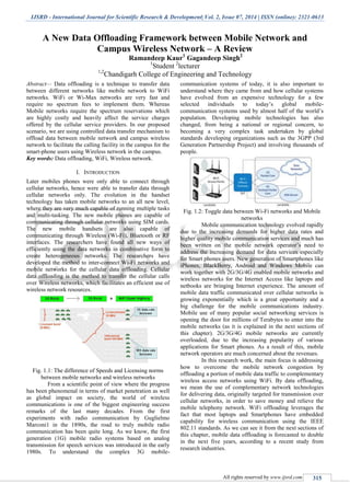 IJSRD - International Journal for Scientific Research & Development| Vol. 2, Issue 07, 2014 | ISSN (online): 2321-0613
All rights reserved by www.ijsrd.com 315
A New Data Offloading Framework between Mobile Network and
Campus Wireless Network – A Review
Ramandeep Kaur1
Gagandeep Singh2
1
Student 2
lecturer
1,2
Chandigarh College of Engineering and Technology
Abstract— Data offloading is a technique to transfer data
between different networks like mobile network to WiFi
networks. WiFi or Wi-Max networks are very fast and
require no spectrum fees to implement them. Whereas
Mobile networks require the spectrum reservations which
are highly costly and heavily affect the service charges
offered by the cellular service providers. In our proposed
scenario, we are using controlled data transfer mechanism to
offload data between mobile network and campus wireless
network to facilitate the calling facility in the campus for the
smart-phone users using Wireless network in the campus.
Key words: Data offloading, WiFi, Wireless network.
I. INTRODUCTION
Later mobiles phones were only able to connect through
cellular networks, hence were able to transfer data through
cellular networks only. The evolution in the handset
technology has taken mobile networks to an all new level,
where they are very much capable of running multiple tasks
and multi-tasking. The new mobile phones are capable of
communicating through cellular networks using SIM cards.
The new mobile handsets are also capable of
communicating through Wireless (Wi-Fi), Bluetooth or RF
interfaces. The researchers have found all new ways of
efficiently using the data networks in combinative form to
create heterogeneous networks. The researchers have
developed the method to inter-connect Wi-Fi networks and
mobile networks for the cellular data offloading. Cellular
data offloading is the method to transfer the cellular calls
over Wireless networks, which facilitates an efficient use of
wireless network resources.
Fig. 1.1: The difference of Speeds and Licensing norms
between mobile networks and wireless networks
From a scientific point of view where the progress
has been phenomenal in terms of market penetration as well
as global impact on society, the world of wireless
communications is one of the biggest engineering success
remarks of the last many decades. From the first
experiments with radio communication by Guglielmo
Marconi1 in the 1890s, the road to truly mobile radio
communication has been quite long. As we know, the first
generation (1G) mobile radio systems based on analog
transmission for speech services was introduced in the early
1980s. To understand the complex 3G mobile-
communication systems of today, it is also important to
understand where they came from and how cellular systems
have evolved from an expensive technology for a few
selected individuals to today’s global mobile-
communication systems used by almost half of the world’s
population. Developing mobile technologies has also
changed, from being a national or regional concern, to
becoming a very complex task undertaken by global
standards developing organizations such as the 3GPP (3rd
Generation Partnership Project) and involving thousands of
people.
Fig. 1.2: Toggle data between Wi-Fi networks and Mobile
networks
Mobile communication technology evolved rapidly
due to the increasing demands for higher data rates and
higher quality mobile communication services and much has
been written on the mobile network operator’s need to
address the increasing demand for data services especially
for Smart phones users. New generation of Smartphones like
iPhones, BlackBerry, Android and Windows Mobile can
work together with 2G/3G/4G enabled mobile networks and
wireless networks for the Internet Access like laptops and
netbooks are bringing Internet experience. The amount of
mobile data traffic communicated over cellular networks is
growing exponentially which is a great opportunity and a
big challenge for the mobile communications industry.
Mobile use of many popular social networking services is
opening the door for millions of Terabytes to enter into the
mobile networks (as it is explained in the next sections of
this chapter). 2G/3G/4G mobile networks are currently
overloaded, due to the increasing popularity of various
applications for Smart phones. As a result of this, mobile
network operators are much concerned about the revenues.
In this research work, the main focus is addressing
how to overcome the mobile network congestion by
offloading a portion of mobile data traffic to complementary
wireless access networks using WiFi. By data offloading,
we mean the use of complementary network technologies
for delivering data, originally targeted for transmission over
cellular networks, in order to save money and relieve the
mobile telephony network. WiFi offloading leverages the
fact that most laptops and Smartphones have embedded
capability for wireless communication using the IEEE
802.11 standards. As we can see it from the next sections of
this chapter, mobile data offloading is forecasted to double
in the next five years, according to a recent study from
research industries.
 