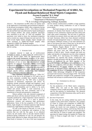 IJSRD - International Journal for Scientific Research & Development| Vol. 2, Issue 07, 2014 | ISSN (online): 2321-0613
All rights reserved by www.ijsrd.com 194
Experimental Investigations on Mechanical Properties of Al 6061, Sic,
Flyash and Redmud Reinforced Metal Matrix Composites
Prerana Evangeline1
B. S. Motgi2
1
Student 2
Associate Professor
1,2
Department of Mechanical Engineering
1,2
P. D. A College of Engineering, Gulbarga, Karnataka
Abstract— The aluminium Al 6061 alloys are mainly used
in the application of automobile and aeronautical industries.
In the present investigation Al6061 alloy composites having
varying weight percentages of (3% - 6%) Silicon Carbide,
Fly ash and Red mud were fabricated by liquid metallurgical
(Stir Casting) method. The casted composite specimens
were machined as per BS: 18: 1962 test standards. The
specimens were tested to know the mechanical properties
such as tensile test, impact (Charpy) test and wear test. The
result reveals higher tensile strength, impact strength and
wears resistance in Al6061-SiC-Flyash samples when
compared to Al6061-SiC-Redmud samples.
Key words: Al6061, fly ash, mechanical properties, red mud
and stir casting.
I. INTRODUCTION
A composite material is made up of reinforcement
embedded in matrix. A matrix holds the reinforcement to
form the desired shape while the reinforcement phase
improves the overall mechanical properties of the matrix.
MMCs are advanced engineering materials resulting from a
combination of two or more materials in which tailored
properties are achieved. Engineering MMCs consisting of
continuous or discontinuous fibers or particulates in a metal
or alloy possess combination of properties not achievable in
monolithic. These properties could include high specific
strength, specific stiffness, machinability, wear resistance
and low coefficient of thermal expansion.
6061 aluminum, originally known as “Alloy 61s”
was one of the first to be developed in 1935 and is one of
the most commonly available heat treatable aluminium
alloys for commercial use. The 6061 alloy is primarily
composed of aluminium, magnesium and silicon. Its
properties include structural strength and toughness, good
surface finish, good corrosion resistance to atmosphere and
sea water, its machinability and its ability to be easily
welded and joined. Al6061 is used extensively as a
construction material and most commonly used in the
manufacture of aircraft and automotive components.
Silicon carbide is the only chemical compound of
carbon and silicon with the chemical formula of SiC. It was
originally produced by a high temperature electro-chemical
reaction of sand and carbon. It is used in abrasive,
refractories, ceramics and numerous high performance
applications. Some of the key properties of SiC are: low
density, high strength, low thermal expansion, high thermal
conductivity, high hardness and high elastic modulus.
Fly ash is also known as flue-ash, it is one of the
residues generated in combustion and comprises of fine
particles that rise with the flue gases. In an industrial
context, fly ash usually refers to ash (the mineral residue)
produced during combustion of coal. Fly ash particles are
almost totally spherical in shape, allowing them to flow and
blend freely in mixtures. It is one of the most inexpensive
and low density reinforcement available in large quantities
as waste product during combustion of coal in thermal
power plants.
Red mud emerges as the waste material during the
production of alumina from bauxite in Bayer’s process. It
comprises of iron, aluminium, titanium and silica along with
some other minor constituents. The red color is caused by
the oxidized iron present which can make up to 60% of the
red mud. Enormous efforts have been directed worldwide
towards red mud management issues i.e. utilization, storage
and disposal. Different avenues of red mud utilization are
more or less known but none of them have so far proved to
be economically viable or commercially feasible.
Madeva Nagral, Bharat V and V Auradi [1]
reported that 6061Al-Al2O3 composites have higher
hardness and lower wear rate when compared to the
hardness of 6061Al alloy. Tensile strength and yield was
higher and ductility of composites was less when compared
to cast Al6061. H C Anil Kumar, H S Hebbar and K S
Ravishankar [2] reported that tensile, compression and
hardness strength increased with the increase in the weight
fraction of reinforced fly ash while ductility of the
composite decreased with increase in the particle size of the
fly ash. For composites with more than 15%wt fraction of
fly ash particles, the tensile strength was seen to be
decreasing. In the paper [3] it is reported that, hardness of
the composites is found to increase with increased SiC
content, while percentage elongation of the composites
decreased with increase in the percentage of SiC. The tensile
strength and compressive strength of the composites found
increased with increase in reinforcement of the composites.
II. EXPERIMENTAL DETAILS
A. Material Preparation
For the production of the Metal matrix composites,
Al6061 alloy was used as the matrix material,
containing various weight percentages of SiC, Red mud
and Fly ash particles as reinforcement. The chemical
composition of the 6061Aluminium alloy and fly ash is
shown in table 1 and 2.
B. Specimen Preparation
In this study, the stir casting method was used in the
synthesis of the metal matrix composites. The cylinders
of 15mm X 125mm cast composites of Al6061-SiC-
Flyash and Al6061-SiC-redmud were obtained. The
samples for tensile test were prepared by machining
from cylindrical bar castings, each having 10mm dia X
50mm gauge length in size. For wear test the specimens
with 8mm dia X 22mm in length were prepared. The
specimen for impact testing, the samples for Charpy test
10mm X 55mm in length with 2mm V- notch at the
centre.
 