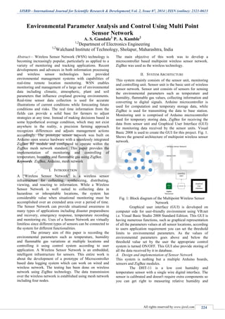 IJSRD - International Journal for Scientific Research & Development| Vol. 2, Issue 07, 2014 | ISSN (online): 2321-0613
All rights reserved by www.ijsrd.com 224
Environmental Parameter Analysis and Control Using Multi Point
Sensor Network
A. S. Gundale1
P. A. Kamble2
1,2
Department of Electronics Engineering
1,2
Walchand Institute of Technology, Sholapur, Maharashtra, India
Abstract— Wireless Sensor Network (WSN) technology is
becoming increasingly popular, particularly as applied to a
variety of monitoring and tracking applications. Recent
developments and advances in both information processing
and wireless sensor technologies have provided
environmental management systems with capabilities of
real-time remote location monitoring. WSN enables
monitoring and management of a large set of environmental
data including climatic, atmospheric, plant and soil
parameters that influence cropland growing environments.
Real-time sensor data collection is used for accurate
illustrations of current conditions while forecasting future
conditions and risks. The real time information from the
fields can provide a solid base for farmers to adjust
strategies at any time. Instead of making decisions based in
some hypothetical average condition, which may not exist
anywhere in the reality, a precision farming approach
recognizes differences and adjusts management actions
accordingly. The prototype sensor network was built on
Arduino open source hardware with a seamlessly integrated
ZigBee RF module and configured to operate within the
ZigBee mesh network standard. This paper provides the
implementation of monitoring and controlling of
temperature, humidity and flammable gas using ZigBee.
Keywords: ZigBee, Arduino, mesh network
I. INTRODUCTION
A “Wireless Sensor Network” is a wireless sensor
infrastructure for collecting, synthesizing, distributing,
viewing, and reacting to information. While a Wireless
Sensor Network is well suited to collecting data in
hazardous or inhospitable locations, the system has
considerable value when situational monitoring must be
accomplished over an extended area over a period of time.
The Sensor Network can provide situational awareness in
many types of applications including disaster preparedness
and recovery, emergency response, temperature recording
and monitoring etc. Uses of a Sensor Network are virtually
limitless since different types of sensors can be connected to
the system for different functionalities.
The primary aim of this paper is recording the
environmental parameters such as temperature, humidity
and flammable gas variations at multiple locations and
controlling it using control system according to user
application. A Wireless Sensor Network is an embedded,
intelligent infrastructure for sensors. This entire work is
about the development of a prototype of Microcontroller
based data logging system which can work on wired and
wireless network. The testing has been done on wireless
network using ZigBee technology. The data transmission
over the wireless network is established using mesh network
including four nodes.
The main objective of this work was to develop a
microcontroller based multipoint wireless sensor network.
ZigBee was used as the wireless technology.
II. SYSTEM ARCHITECTURE
This system mainly consists of the sensor unit, monitoring
and controlling unit. Sensor unit is the basic unit of wireless
sensor network. Sensor unit consists of sensors for sensing
the environmental parameters such as temperature and
humidity, flammable gas values, collecting information and
converting to digital signals. Arduino microcontroller is
used for computation and temporary storage data, while
ZigBee is used for transmitting the data to base station.
Monitoring unit is comprised of Arduino microcontroller
used for temporary storing data, ZigBee for receiving the
data from sensor unit and Graphical User Interface (GUI)
for monitoring data received by the sensor units. Visual
Basic 2008 is used to create the GUI for this project. Fig. 1.
Shows the general architecture of multipoint wireless sensor
network.
Fig. 1: Block diagram of the Multipoint Wireless Sensor
Network
Graphical user interface (GUI) is developed on
computer side for user-friendly environment using VB.net
i.e. Visual Basic Studio 2008 Standard Edition. This GUI is
having numerous functions, such as graphical representation
of all the parameters values at all sensor locations, according
to users application requirement you can set the threshold
limits to environmental parameters. As the values of
environmental parameters goes above and below the
threshold value set by the user the appropriate control
system is turned ON/OFF. This GUI also provide storing of
all the data received by it in database.
A. Design and implementation of Sensor Network
This system is nothing but a multiple Arduino boards,
sensors and ZigBee modules.
The DHT-11 is a low cost humidity and
temperature sensor with a single wire digital interface. The
sensor is calibrated and doesn't require extra components so
you can get right to measuring relative humidity and
 